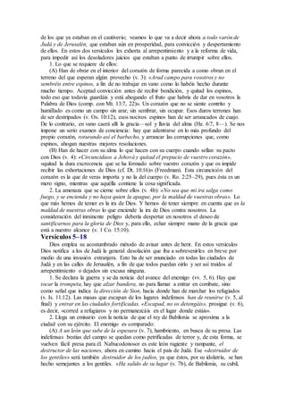 de los que ya estaban en el cautiverio; veamos lo que va a decir ahora a todo varón de
Judá y de Jerusalén, que estaban aún en prosperidad, para convicción y despertamiento
de ellos. En estos dos versículos les exhorta al arrepentimiento y a la reforma de vida,
para impedir así los desoladores juicios que estaban a punto de irrumpir sobre ellos.
1. Lo que se requiere de ellos:
(A) Han de obrar en el interior del corazón de forma parecida a como obran en el
terreno del que esperan algún provecho (v. 3): «Arad campo para vosotros y no
sembréis entre espinos, a fin de no trabajar en vano como lo habéis hecho durante
mucho tiempo. Aceptad convicción antes de recibir bendición, y quitad los espinos,
todo eso que todavía guardáis y está ahogando el fruto que habría de dar en vosotros la
Palabra de Dios (comp. con Mt. 13:7, 22)». Un corazón que no se siente contrito y
humillado es como un campo sin arar, sin sembrar, sin ocupar. Esos duros terrones han
de ser destripados (v. Os. 10:12), esos nocivos espinos han de ser arrancados de cuajo.
De lo contrario, en vano caerá allí la gracia—sol y lluvia del alma (He. 6:7, 8—). Se nos
impone un serio examen de conciencia: hay que adentrarse en lo más profundo del
propio corazón, roturando así el barbecho, y arrancar las corrupciones que, como
espinos, ahogan nuestras mejores resoluciones.
(B) Han de hacer con su alma lo que hacen con su cuerpo cuando sellan su pacto
con Dios (v. 4): «Circuncidaos a Jehová y quitad el prepucio de vuestro corazón»,
«quitad la dura excrecencia que se ha formado sobre vuestro corazón y que os impide
recibir las exhortaciones de Dios (cf. Dt. 10:16)» (Freedman). Esta circuncisión del
corazón es la que de veras importa y no la del cuerpo (v. Ro. 2:25–29), pues ésta es un
mero signo, mientras que aquélla contiene la cosa significada.
2. La amenaza que se cierne sobre ellos (v. 4b): «No sea que mi ira salga como
fuego, y se encienda y no haya quien la apague, por la maldad de vuestras obras». Lo
que más hemos de temer es la ira de Dios. Y hemos de tener siempre en cuenta que es la
maldad de nuestras obras lo que enciende la ira de Dios contra nosotros. La
consideración del inminente peligro debería despertar en nosotros el deseo de
santificarnos para la gloria de Dios y, para ello, echar siempre mano de la gracia que
está a nuestro alcance (v. 1 Co. 15:10).
Versículos 5–18
Dios emplea su acostumbrado método de avisar antes de herir. En estos versículos
Dios notifica a los de Judá la general desolación que iba a sobrevenirles en breve por
medio de una invasión extranjera. Esto ha de ser anunciado en todas las ciudades de
Judá y en las calles de Jerusalén, a fin de que todos puedan oírlo y ser así traídos al
arrepentimiento o dejados sin excusa ninguna.
1. Se declara la guerra y se da noticia del avance del enemigo (vv. 5, 6). Hay que
tocar la trompeta, hay que alzar bandera, no para llamar a entrar en combate, sino
como señal que indica la dirección de Sion, hacia donde han de marchar los refugiados
(v. Is. 11:12). Las masas que escapan de los lugares indefensos han de reunirse (v. 5, al
final) y entrar en las ciudades fortificadas. «Escapad, no os detengáis», prosigue (v. 6),
es decir, «corred a refugiaros y no permanezcáis en el lugar donde estáis».
2. Llega un emisario con la noticia de que el rey de Babilonia se aproxima a la
ciudad con su ejército. El enemigo es comparado:
(A) A un león que sube de la espesura (v. 7), hambriento, en busca de su presa. Las
indefensas bestias del campo se quedan como petrificadas de terror y, de esta forma, se
vuelven fácil presa para él. Nabucodonosor es este león rugiente y rampante, el
destructor de las naciones, ahora en camino hacia el país de Judá. Ese «destruidor de
los gentiles» será también destruidor de los judíos, ya que éstos, por su idolatría, se han
hecho semejantes a los gentiles. «Ha salido de su lugar (v. 7b), de Babilonia, su cubil,
 