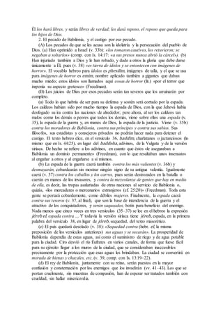 Él los hará libres, y serán libres de verdad; les dará reposo, el reposo que queda para
los hijos de Dios.
2. El pecado de Babilonia, y el castigo por ese pecado.
(A) Los pecados de que se les acusa son la idolatría y la persecución del pueblo de
Dios. (a) Han oprimido a Israel (v. 33b): «los tomaron cautivos, los retuvieron; se
negaban a soltarlos» (comp. con Is. 14:17: «a sus presos nunca abrió la cárcel»). (b)
Han injuriado también a Dios y le han robado, y dado a otros la gloria que debe darse
únicamente a Él; pues (v. 38) «es tierra de ídolos y se entontecen con imágenes de
horror». El vocablo hebreo para ídolos es phesilim, imágenes de talla, y el que se usa
para imágenes de horror es emim, nombre aplicado también a gigantes que daban
mucho miedo; estos ídolos son llamados aquí cosas de horror (lit.) «por el terror que
imponía su aspecto grotesco» (Freedman).
(B) Los juicios de Dios por esos pecados serán tan severos que los arruinarán por
completo.
(a) Todo lo que habría de ser para su defensa y sostén será cortado por la espada.
Los caldeos habían sido por mucho tiempo la espada de Dios, con la que Jehová había
desfogado su ira contra las naciones de alrededor; pero ahora, al ser los caldeos tan
malos como los demás o peores que todos los demás, viene sobre ellos una espada (v.
35), la espada de la guerra y, en manos de Dios, la espada de la justicia. Viene (v. 35b)
contra los moradores de Babilonia, contra sus príncipes y contra sus sabios. Sus
filósofos, sus estadistas y consejeros privados no podrán hacer nada para detener el
castigo. El texto hebreo dice, en el versículo 36, baddim, charlatanes o jactanciosos (lo
mismo que en Is. 44:25), en lugar del baddeha, adivinos, de la Vulgata y de la versión
siríaca. De hecho se refiere a los adivinos, en cuanto que éstos «le aseguraban a
Babilonia un dominio permanente» (Freedman), con lo que resultaban unos insensatos
al engañar a otros y al engañarse a sí mismos.
(b) La espada de la guerra caerá también contra los más valientes (v. 36b) y
desmayarán, cobardearán sin mostrar ningún signo de su antigua valentía. Igualmente
caerá (v. 37) contra los caballos y los carros, pues serán destrozados en la batalla o
caerán en manos de los invasores, y contra la mezcolanza de gentes que hay en medio
de ella, es decir, las tropas asalariadas de otras naciones al servicio de Babilonia o,
quizás, «los mercaderes o mercenarios extranjeros (cf. 25:20)» (Freedman). Toda esta
gente se portará cobardemente, como débiles mujeres. Finalmente, la espada caerá
contra sus tesoros (v. 37, al final), que son la base de intendencia de la guerra y el
atractivo de los conquistadores, y serán saqueados, botín para beneficio del enemigo.
Nada menos que cinco veces en tres versículos (35–37) se lee en el hebreo la expresión
jéreb el, espada contra … Y todavía la versión siríaca tiene jéreb, espada, en la primera
palabra del versículo 38, en lugar de jóreb, sequedad, del texto masorético.
(c) El país quedará desolado (v. 38): «Sequedad contra (hebr. el, la misma
preposición de los versículos anteriores) sus aguas y se secarán». La prosperidad de
Babilonia dependía de estas aguas, así como el suministro de riego y de agua potable
para la ciudad. Ciro desvió el río Éufrates en varios canales, de forma que fuese fácil
para su ejército llegar a los muros de la ciudad, que se consideraban inaccesibles
precisamente por la protección que esas aguas les brindaban. La ciudad se convertirá en
morada de hienas y chacales, etc. (v. 39, comp. con Is. 13:19–22).
(d) El rey de Babilonia, juntamente con su reino, serán puestos en la mayor
confusión y consternación por los enemigos que los invadirán (vv. 41–43). Los que se
portan cruelmente, sin muestras de compasión, han de esperar ser tratados también con
crueldad, sin hallar misericordia.
 