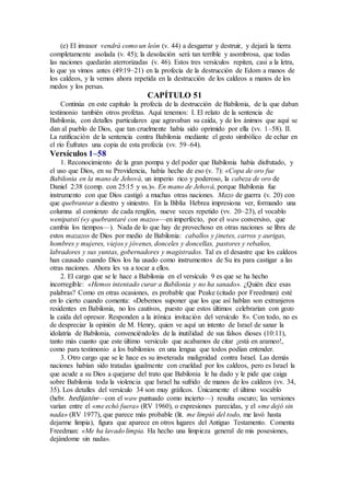 (e) El invasor vendrá como un león (v. 44) a desgarrar y destruir, y dejará la tierra
completamente asolada (v. 45); la desolación será tan terrible y asombrosa, que todas
las naciones quedarán aterrorizadas (v. 46). Estos tres versículos repiten, casi a la letra,
lo que ya vimos antes (49:19–21) en la profecía de la destrucción de Edom a manos de
los caldeos, y la vemos ahora repetida en la destrucción de los caldeos a manos de los
medos y los persas.
CAPÍTULO 51
Continúa en este capítulo la profecía de la destrucción de Babilonia, de la que daban
testimonio también otros profetas. Aquí tenemos: I. El relato de la sentencia de
Babilonia, con detalles particulares que agravaban su caída, y de los ánimos que aquí se
dan al pueblo de Dios, que tan cruelmente había sido oprimido por ella (vv. 1–58). II.
La ratificación de la sentencia contra Babilonia mediante el gesto simbólico de echar en
el río Éufrates una copia de esta profecía (vv. 59–64).
Versículos 1–58
1. Reconocimiento de la gran pompa y del poder que Babilonia había disfrutado, y
el uso que Dios, en su Providencia, había hecho de eso (v. 7): «Copa de oro fue
Babilonia en la mano de Jehová, un imperio rico y poderoso, la cabeza de oro de
Daniel 2:38 (comp. con 25:15 y ss.)». En mano de Jehová, porque Babilonia fue
instrumento con que Dios castigó a muchas otras naciones. Mazo de guerra (v. 20) con
que quebrantar a diestro y siniestro. En la Biblia Hebrea impresiona ver, formando una
columna al comienzo de cada renglón, nueve veces repetido (vv. 20–23), el vocablo
wenipatstí («y quebrantaré con mazo»—en imperfecto, por el waw conversivo, que
cambia los tiempos—). Nada de lo que hay de provechoso en otras naciones se libra de
estos mazazos de Dios por medio de Babilonia: caballos y jinetes, carros y aurigas,
hombres y mujeres, viejos y jóvenes, donceles y doncellas, pastores y rebaños,
labradores y sus yuntas, gobernadores y magistrados. Tal es el desastre que los caldeos
han causado cuando Dios los ha usado como instrumentos de Su ira para castigar a las
otras naciones. Ahora les va a tocar a ellos.
2. El cargo que se le hace a Babilonia en el versículo 9 es que se ha hecho
incorregible: «Hemos intentado curar a Babilonia y no ha sanado». ¿Quién dice esas
palabras? Como en otras ocasiones, es probable que Peake (citado por Freedman) esté
en lo cierto cuando comenta: «Debemos suponer que los que así hablan son extranjeros
residentes en Babilonia, no los cautivos, puesto que estos últimos celebrarían con gozo
la caída del opresor. Responden a la irónica invitación del versículo 8». Con todo, no es
de despreciar la opinión de M. Henry, quien ve aquí un intento de Israel de sanar la
idolatría de Babilonia, convenciéndoles de la inutilidad de sus falsos dioses (10:11),
tanto más cuanto que este último versículo que acabamos de citar ¡está en arameo!,
como para testimonio a los babilonios en una lengua que todos podían entender.
3. Otro cargo que se le hace es su inveterada malignidad contra Israel. Las demás
naciones habían sido tratadas igualmente con crueldad por los caldeos, pero es Israel la
que acude a su Dios a quejarse del trato que Babilonia le ha dado y le pide que caiga
sobre Babilonia toda la violencia que Israel ha sufrido de manos de los caldeos (vv. 34,
35). Los detalles del versículo 34 son muy gráficos. Únicamente el último vocablo
(hebr. hedijaniw—con el waw puntuado como incierto—) resulta oscuro; las versiones
varían entre el «me echó fuera» (RV 1960), o expresiones parecidas, y el «me dejó sin
nada» (RV 1977), que parece más probable (lit. me limpió del todo, me lavó hasta
dejarme limpia), figura que aparece en otros lugares del Antiguo Testamento. Comenta
Freedman: «Me ha lavado limpia. Ha hecho una limpieza general de mis posesiones,
dejándome sin nada».
 