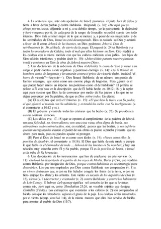 4. La sentencia que, ante esta apelación de Israel, pronuncia el justo Juez de cielos y
tierra a favor de Su pueblo y contra Babilonia. Responde (v. 36): «He aquí que yo
abogo por tu causa; déjamela a mí y, a su debido tiempo, yo la patrocinaré, la defenderé
y haré venganza por ti; de cada gota de la sangre de Jerusalén se pedirá cuenta con todo
interés». Dios trata a Israel mejor de lo que se merece y, a pesar de sus iniquidades y de
las severidades de Dios, Israel no está desamparado. Dios es todavía su Dios y actuará
a favor de él como Jehová de las huestes, un Dios poderoso. Jehová, Dios de
retribuciones (v. 56, al final), de cierto da la paga. Él pagará (v. 24) a Babilonia y a
todos los moradores de Caldea, todo el mal que ellos hicieron en Sion. Ciro medirá a
los caldeos con la misma medida con que los caldeos midieron a los judíos. Los hijos de
Sion saldrán triunfantes y podrán decir (v. 10): «Jehová hizo patente nuestra justicia;
venid y contemos en Sion la obra de Jehová nuestro Dios».
5. Una declaración de la soberanía de Dios al defender la causa de Sion y tomar a su
cargo el pedir cuentas a este orgulloso y poderoso enemigo (v. 14): «Yo te llenaré de
hombres como de langostas y levantarán contra ti gritos de victoria (hebr. heidad, “el
hurra de victoria”—Asensio—). Dios llenará Babilonia de un número tan grande de
fuerzas enemigas, que serán como una enorme plaga de langostas. Pero, ¿quién es el
que puede hacer añicos un imperio tan poderoso como el de Babilonia? El profeta se
refiere a Él con base en la descripción que de Él había hecho en 10:12–16, y la repite
aquí para mostrar que Dios ha de convencer por medio de Sus juicios a los que no se
dejan convencer por Su palabra, de que es Dios sobre todos. En efecto:
(A) Él es el Dios que creó el Universo (v. 15): «El que hizo la tierra con Su poder,
el que afianzó el mundo con Su sabiduría, y extendió los cielos con Su inteligencia» (v.
el comentario a 10:12 y ss.).
(B) Él gobierna y controla todas las criaturas que ha hecho (v. 26). Su providencia
es una continua creación.
(C) Los ídolos (vv. 17, 18) que se oponen al cumplimiento de la palabra de Jehová
son una falsedad, no tienen aliento; son una cosa vana, obra digna de burla, sus
adoradores están embrutecidos, son, en realidad, peores que las bestias, y sus orfebres
quedan avergonzados cuando el poder de sus obras es puesto a prueba y resulta que no
sirven para nada, pues no pueden ayudar ni proteger.
(D) Pero el Dios de Israel no es como esos ídolos (v. 19): «No es como ellos la
porción de Jacob (v. el comentario a 10:16). El Dios que habla de este modo y cumple
lo que habla es el Formador de todo … Jehová de las huestes es Su nombre; y hay una
relación muy estrecha entre Él y Su pueblo, porque Él es la porción de Israel, e Israel
es la tribu de Su herencia».
6. Una descripción de los instrumentos que han de emplearse en este servicio (v.
11): «Jehová ha despertado el espíritu de los reyes de Media, Darío y Ciro, que vendrán
contra Babilonia por instigación de Dios, porque contra Babilonia es su estrategia para
destruirla». Los que son empleados por Dios contra Babilonia son comparados (v. 1) a
un viento destructor que, o con su frío helador congela los frutos de la tierra, o con su
fiero empuje los abate y los arrastra. Este viento es sacado de los depósitos de Dios (v.
16), viento (v. 1) destructor y aventador (v. 2) contra Babilonia y contra los habitantes
de Leb-Camay. El hebreo Leb qamay significa «el corazón de los que se levantan
contra mí», pero aquí es, como Sheshak en 25:26, un vocablo críptico que designa
Cashdim (Caldea). Los extranjeros que aventarán a los caldeos (v. 2) son comparados al
bieldo con que los labradores separan el grano de la paja. Los caldeos serán arrastrados
por el viento (comp. con Sal. 1:4), de la misma manera que ellos han servido de bieldo
para aventar el pueblo de Dios (15:7).
 