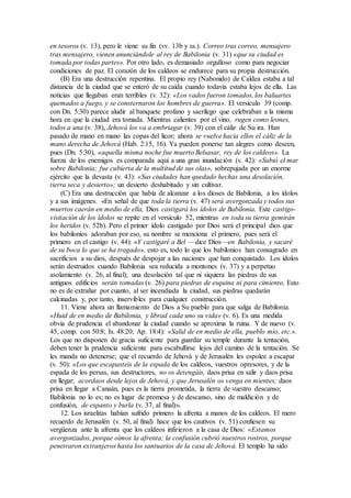 en tesoros (v. 13), pero le viene su fin (vv. 13b y ss.). Correo tras correo, mensajero
tras mensajero, vienen anunciándole al rey de Babilonia (v. 31) «que su ciudad es
tomada por todas partes». Por otro lado, es demasiado orgulloso como para negociar
condiciones de paz. El corazón de los caldeos se endurece para su propia destrucción.
(B) Era una destrucción repentina. El propio rey (Nabonido) de Caldea estaba a tal
distancia de la ciudad que se enteró de su caída cuando todavía estaba lejos de ella. Las
noticias que llegaban eran terribles (v. 32): «Los vados fueron tomados, los baluartes
quemados a fuego, y se consternaron los hombres de guerra». El versículo 39 (comp.
con Dn. 5:30) parece aludir al banquete profano y sacrílego que celebraban a la misma
hora en que la ciudad era tomada. Mientras calientes por el vino, rugen como leones,
todos a una (v. 38), Jehová los va a embriagar (v. 39) con el cáliz de Su ira. Han
pasado de mano en mano las copas del licor; ahora se vuelve hacia ellos el cáliz de la
mano derecha de Jehová (Hab. 2:15, 16). Ya pueden ponerse tan alegres como deseen,
pues (Dn. 5:30), «aquella misma noche fue muerto Belsasar, rey de los caldeos». La
fuerza de los enemigos es comparada aquí a una gran inundación (v. 42): «Subió el mar
sobre Babilonia; fue cubierta de la multitud de sus olas», sobrepujada por un enorme
ejército que la devasta (v. 43): «Sus ciudades han quedado hechas una desolación,
tierra seca y desierto»; un desierto deshabitado y sin cultivar.
(C) Era una destrucción que había de alcanzar a los dioses de Babilonia, a los ídolos
y a sus imágenes. «En señal de que toda la tierra (v. 47) será avergonzada y todos sus
muertos caerán en medio de ella, Dios castigará los ídolos de Babilonia. Este castigo-
visitación de los ídolos se repite en el versículo 52, mientras en toda su tierra gemirán
los heridos (v. 52b). Pero el primer ídolo castigado por Dios será el principal dios que
los babilonios adoraban por eso, su nombre se menciona el primero, pues será el
primero en el castigo (v. 44): «Y castigaré a Bel —dice Dios—en Babilonia, y sacaré
de su boca lo que se ha tragado», esto es, todo lo que los babilonios han consagrado en
sacrificios a su dios, después de despojar a las naciones que han conquistado. Los ídolos
serán destruidos cuando Babilonia sea reducida a montones (v. 37) y a perpetuo
asolamiento (v. 26, al final); una desolación tal que ni siquiera las piedras de sus
antiguos edificios serán tomadas (v. 26) para piedras de esquina ni para cimiento. Esto
no es de extrañar por cuanto, al ser incendiada la ciudad, sus piedras quedarán
calcinadas y, por tanto, inservibles para cualquier construcción.
11. Viene ahora un llamamiento de Dios a Su pueblo para que salga de Babilonia.
«Huid de en medio de Babilonia, y librad cada uno su vida» (v. 6). Es una medida
obvia de prudencia el abandonar la ciudad cuando se aproxima la ruina. Y de nuevo (v.
45, comp. con 50:8; Is. 48:20; Ap. 18:4): «Salid de en medio de ella, pueblo mío, etc.».
Los que no disponen de gracia suficiente para guardar su temple durante la tentación,
deben tener la prudencia suficiente para escabullirse lejos del camino de la tentación. Se
les manda no detenerse; que el recuerdo de Jehová y de Jerusalén les espolee a escapar
(v. 50): «Los que escapasteis de la espada de los caldeos, vuestros opresores, y de la
espada de los persas, sus destructores, no os detengáis, daos prisa en salir y daos prisa
en llegar; acordaos desde lejos de Jehová, y que Jerusalén os venga en mientes; daos
prisa en llegar a Canaán, pues es la tierra prometida, la tierra de vuestro descanso;
Babilonia no lo es; no es lugar de promesa y de descanso, sino de maldición y de
confusión, de espanto y burla (v. 37, al final)».
12. Los israelitas habían sufrido primero la afrenta a manos de los caldeos. El mero
recuerdo de Jerusalén (v. 50, al final) hace que los cautivos (v. 51) confiesen su
vergüenza ante la afrenta que los caldeos infirieron a la casa de Dios: «Estamos
avergonzados, porque oímos la afrenta; la confusión cubrió nuestros rostros, porque
penetraron extranjeros hasta los santuarios de la casa de Jehová. El templo ha sido
 