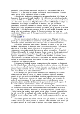 profanado, ¿cómo podemos pensar en él con placer?» A esto responde Dios en los
versículos 52, 53 que ahora va a castigar y destruir los dioses de Babilonia y, de este
modo, aquella afrenta quedará por siempre resarcida.
13. Los diversos sentimientos suscitados por la caída de Babilonia. (A) Algunos se
lamentarán de la destrucción de la ciudad (v. 41): «¡Cómo fue apresada Sesac (nombre
críptico de Babilonia—v. 25:26—), y fue tomada la que era alabada por toda la tierra!,
etc.». En cambio, los versículos 54 y 55 (contra la opinión de M. Henry) no reflejan los
sentimientos de los amigos o admiradores de Babilonia, sino que «con mayor
probabilidad, se refieren al tumulto del enemigo atacante, que ahogará el ruido del
interior de la ciudad sentenciada» (Freedman). (B) Muchos más se alegrarán de la caída
de Babilonia (v. 48); los buenos se gozarán de ello, no por la terrible destrucción que se
cierne sobre unos semejantes, criaturas de Dios como nosotros, sino como una
manifestación del justo juicio de Dios y porque abre las puertas para la liberación de los
cautivos de Jehová.
Versículos 59–64
1. Se saca una copia de esta profecía; al parecer, por mano del propio Jeremías,
puesto que su secretario Baruc no se menciona aquí (v. 60): «Escribió, pues, Jeremías
en un libro (es decir, en un rollo) todo el mal que había de venir sobre Babilonia».
2. Es enviado a Babilonia, a los cautivos, por manos de Seraías (v. 59), que fue a
Babilonia como asistente de Sedequías, en el cuarto año de su reinado. De Seraías se
dice aquí (v. 59, al final) que era «el príncipe de alojamiento» (lit.) del rey, o
«camarlengo», como dice Asensio. Pero, como el hebreo menujah «en 1 Reyes 8:56 y 1
Crónicas 22:9, significa lo contrario de guerra, Seraías podría ser descrito aquí como el
jefe del partido que abogaba en Judea por la paz» (Freedman, cita esto como una
ingeniosa interpretación de Ehrlich). También advierte Freedman, al conectar la frase
«hijo de Nerías» del versículo 59 con 32:12, que «Seraías era, por tanto, hermano de
Baruc». Al ser hombre de calma, no de guerra, bien hacía Jeremías en comisionar a
Seraías para este asunto tan delicado.
3. Se desea que Seraías lo lea a sus compatriotas que han marchado ya al cautiverio
(v. 61): «Cuando llegues a Babilonia, verás y leerás todas las palabras estas (lit.), esto
es, mirarás en el rollo y lo leerás». Comenta Freedman: «La lectura no podía hacerse en
público porque esto habría sido una cosa muy peligrosa; tenía que leerlo a solas o a
unos pocos líderes de los judíos en Babilonia».
4. Se le instruye para que de solemne testimonio de la autoridad y de la certeza
divinas de lo que acaba de leer (v. 63). Aunque Seraías vea Babilonia floreciente,
después de leer esta profecía verá Babilonia decadente; más aún, como cae para no
levantarse. Cuando vemos lo que es este mundo, cuán brillantes son sus alardes de
poder, de honor, de riqueza, de placer y de diversiones, y cuán lisonjeras son sus
propuestas, leamos en el libro de Dios que «la apariencia de este mundo se pasa» (1
Co. 7:31) y entonces aprenderemos a mirarlo con santo menosprecio.
5. Después, Seraías tiene que atarle una piedra al rollo (v. 63) y echarlo en medio
del río Éufrates, como una señal corroboradora de las cosas contenidas en él, ha de
decir (v. 64): «Así se hundirá Babilonia y no se levantará más, etc.». (comp. con el v.
53). En la señal, fue la piedra la que hundió al rollo o libro. Pero en la cosa significada,
fue más bien el libro el que hundió a la piedra, pues fue la sentencia de Dios contra
Babilonia en esta profecía la que hundió aquella ciudad que parecía más firme que una
piedra.
6. Las últimas palabras del capítulo sellan la visión y la profecía de este libro (v. 64,
al final): «Hasta aquí son las palabras de Jeremías». Dice Freedman: «Esto insinúa que
el capítulo siguiente no es de la mano de Jeremías. Está tomado ampliamente de 2
 