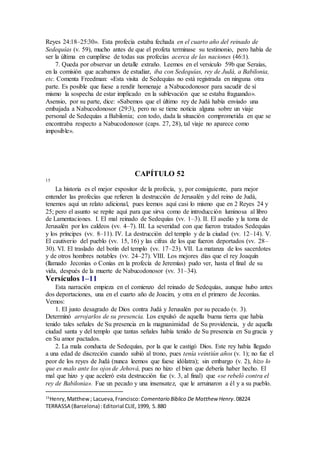 Reyes 24:18–25:30». Esta profecía estaba fechada en el cuarto año del reinado de
Sedequías (v. 59), mucho antes de que el profeta terminase su testimonio, pero había de
ser la última en cumplirse de todas sus profecías acerca de las naciones (46:1).
7. Queda por observar un detalle extraño. Leemos en el versículo 59b que Seraías,
en la comisión que acabamos de estudiar, iba con Sedequías, rey de Judá, a Babilonia,
etc. Comenta Freedman: «Esta visita de Sedequías no está registrada en ninguna otra
parte. Es posible que fuese a rendir homenaje a Nabucodonosor para sacudir de sí
mismo la sospecha de estar implicado en la sublevación que se estaba fraguando».
Asensio, por su parte, dice: «Sabemos que el último rey de Judá había enviado una
embajada a Nabucodonosor (29:3), pero no se tiene noticia alguna sobre un viaje
personal de Sedequías a Babilonia; con todo, dada la situación comprometida en que se
encontraba respecto a Nabucodonosor (caps. 27, 28), tal viaje no aparece como
imposible».
CAPÍTULO 52
15
La historia es el mejor expositor de la profecía, y, por consiguiente, para mejor
entender las profecías que refieren la destrucción de Jerusalén y del reino de Judá,
tenemos aquí un relato adicional, pues leemos aquí casi lo mismo que en 2 Reyes 24 y
25; pero el asunto se repite aquí para que sirva como de introducción luminosa al libro
de Lamentaciones. I. El mal reinado de Sedequías (vv. 1–3). II. El asedio y la toma de
Jerusalén por los caldeos (vv. 4–7). III. La severidad con que fueron tratados Sedequías
y los príncipes (vv. 8–11). IV. La destrucción del templo y de la ciudad (vv. 12–14). V.
El cautiverio del pueblo (vv. 15, 16) y las cifras de los que fueron deportados (vv. 28–
30). VI. El traslado del botín del templo (vv. 17–23). VII. La matanza de los sacerdotes
y de otros hombres notables (vv. 24–27). VIII. Los mejores días que el rey Joaquín
(llamado Jeconías o Conías en la profecía de Jeremías) pudo ver, hasta el final de su
vida, después de la muerte de Nabucodonosor (vv. 31–34).
Versículos 1–11
Esta narración empieza en el comienzo del reinado de Sedequías, aunque hubo antes
dos deportaciones, una en el cuarto año de Joacim, y otra en el primero de Jeconías.
Vemos:
1. El justo desagrado de Dios contra Judá y Jerusalén por su pecado (v. 3).
Determinó arrojarlos de su presencia. Los expulsó de aquella buena tierra que había
tenido tales señales de Su presencia en la magnanimidad de Su providencia, y de aquella
ciudad santa y del templo que tantas señales había tenido de Su presencia en Su gracia y
en Su amor pactados.
2. La mala conducta de Sedequías, por la que le castigó Dios. Este rey había llegado
a una edad de discreción cuando subió al trono, pues tenía veintiún años (v. 1); no fue el
peor de los reyes de Judá (nunca leemos que fuese idólatra); sin embargo (v. 2), hizo lo
que es malo ante los ojos de Jehová, pues no hizo el bien que debería haber hecho. El
mal que hizo y que aceleró esta destrucción fue (v. 3, al final) que «se rebeló contra el
rey de Babilonia». Fue un pecado y una insensatez, que le arruinaron a él y a su pueblo.
15
Henry,Matthew; Lacueva,Francisco: Comentario Bı́blico De Matthew Henry.08224
TERRASSA (Barcelona) :Editorial CLIE,1999, S.880
 