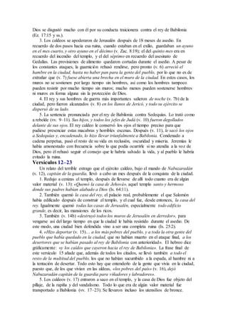 Dios se disgustó mucho con él por su conducta traicionera contra el rey de Babilonia
(Ez. 17:15 y ss.).
3. Los caldeos se apoderaron de Jerusalén después de 18 meses de asedio. En
recuerdo de dos pasos hacia esa ruina, cuando estaban en el exilio, guardaban un ayuno
en el mes cuarto, y otro ayuno en el décimo (v. Zac. 8:19); el del quinto mes era en
recuerdo del incendio del templo, y el del séptimo en recuerdo del asesinato de
Gedalías. Las provisiones de alimento quedaron cortadas durante el asedio. A pesar de
los constantes ataques, la guarnición rehusó rendirse, pero pronto (v. 6) arreció el
hambre en la ciudad, hasta no haber pan para la gente del pueblo, por lo que no es de
extrañar que (v. 7) fuese abierta una brecha en el muro de la ciudad. En estos casos, los
muros no se sostienen por largo tiempo sin hombres, asi como los hombres tampoco
pueden resistir por mucho tiempo sin muros; mucho menos pueden sostenerse hombres
ni muros en forma alguna sin la protección de Dios.
4. El rey y sus hombres de guerra más importantes salieron de noche (v. 7b) de la
ciudad, pero fueron alcanzados (v. 8) en los llanos de Jericó, y todo su ejército se
dispersó de su lado.
5. La sentencia pronunciada por el rey de Babilonia contra Sedequías. Lo trató como
a rebelde (vv. 9–11). Sus hijos, y todos los jefes de Judá (v. 10) fueron degollados
delante de sus ojos. El rey caldeo le conservó los ojos el tiempo preciso para que
pudiese presenciar estas macabras y horribles escenas. Después (v. 11), le sacó los ojos
a Sedequías y, encadenado, lo hizo llevar triunfalmente a Babilonia. Condenado a
cadena perpetua, pasó el resto de su vida en reclusión, oscuridad y miseria. Jeremías le
había amonestado con frecuencia sobre lo que podía ocurrirle si no atendía a la voz de
Dios, pero él rehusó seguir el consejo que le habría salvado la vida, y al pueblo le habría
evitado la ruina.
Versículos 12–23
Un relato del terrible estrago que el ejército caldeo, bajo el mando de Nabuzaradán
(v. 12), capitán de la guardia, llevó a cabo un mes después de la conquista de la ciudad.
1. Redujo a cenizas el templo, después de llevarse de allí todo cuanto era de algún
valor material (v. 13): «Quemó la casa de Jehová», aquel templo santo y hermoso
donde sus padres habían alabado a Dios (Is. 64:11).
2. También quemó la casa del rey, el palacio real, probablemente el que Salomón
había edificado después de construir el templo, y el cual fue, desde entonces, la casa del
rey. Igualmente quemó todas las casas de Jerusalén, especialmente todo edificio
grande, es decir, las mansiones de los ricos.
3. También (v. 14b) «destruyó todos los muros de Jerusalén en derredor», para
vengarse así del largo tiempo en que la ciudad le había resistido durante el asedio. De
este modo, una ciudad bien defendida vino a ser una completa ruina (Is. 25:2).
4. «Hizo deportar (v. 15)… a los más pobres del pueblo, y a toda la otra gente del
pueblo que había quedado en la ciudad, que no habían muerto en el ataque final, a los
desertores que se habían pasado al rey de Babilonia con anterioridad». El hebreo dice
gráficamente: «y los caídos que cayeron hacia el rey de Babilonia». La frase final de
este versículo 15 añade que, además de todos los citados, se llevó también a todo el
resto de la multitud del pueblo, los que no habían sucumbido a la espada, al hambre ni a
la tentación de desertar. Todo esto hay que entenderlo de la gente que vivía en la ciudad,
puesto que, de los que vivían en las aldeas, «los pobres del país» (v. 16), dejó
Nabuzaradán capitán de la guardia para viñadores y labradores».
5. Los caldeos (v. 17) entraron a saco en el templo, y la casa de Dios fue objeto del
pillaje, de la rapiña y del vandalismo. Todo lo que era de algún valor material fue
transportado a Babilonia (vv. 17–23). Se llevaron incluso los utensilios de bronce.
 