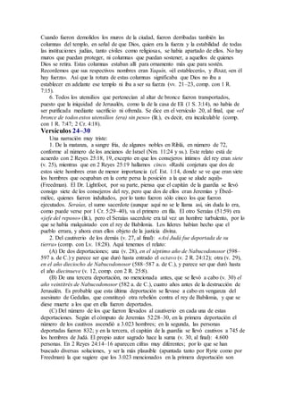 Cuando fueron demolidos los muros de la ciudad, fueron derribadas también las
columnas del templo, en señal de que Dios, quien era la fuerza y la estabilidad de todas
las instituciones judías, tanto civiles como religiosas, se había apartado de ellos. No hay
muros que puedan proteger, ni columnas que puedan sostener, a aquellos de quienes
Dios se retira. Estas columnas estaban allí para ornamento más que para sostén.
Recordemos que sus respectivos nombres eran Yaquín, «él establecerá», y Boaz, «en él
hay fuerza». Así que la rotura de estas columnas significaba que Dios no iba a
establecer en adelante ese templo ni iba a ser su fuerza (vv. 21–23, comp. con 1 R.
7:15).
6. Todos los utensilios que pertenecían al altar de bronce fueron transportados,
puesto que la iniquidad de Jerusalén, como la de la casa de Elí (1 S. 3:14), no había de
ser purificada mediante sacrificio ni ofrenda. Se dice en el versículo 20, al final, que «el
bronce de todos estos utensilios (era) sin peso» (lit.), es decir, era incalculable (comp.
con 1 R. 7:47; 2 Cr. 4:18).
Versículos 24–30
Una narración muy triste:
1. De la matanza, a sangre fría, de algunos nobles en Riblá, en número de 72,
conforme al número de los ancianos de Israel (Nm. 11:24 y ss.). Este relato está de
acuerdo con 2 Reyes 25:18, 19, excepto en que los consejeros íntimos del rey eran siete
(v. 25), mientras que en 2 Reyes 25:19 hallamos cinco. «Rashi conjetura que dos de
estos siete hombres eran de menor importancia (cf. Est. 1:14, donde se ve que eran siete
los hombres que ocupaban en la corte persa la posición a la que se alude aquí)»
(Freedman). El Dr. Lightfoot, por su parte, piensa que el capitán de la guardia se llevó
consigo siete de los consejeros del rey, pero que dos de ellos eran Jeremías y Ébed-
mélec, quienes fueron indultados, por lo tanto fueron sólo cinco los que fueron
ejecutados. Seraías, el sumo sacerdote (aunque aquí no se le llama así, sin duda lo era,
como puede verse por 1 Cr. 5:29–40), va el primero en fila. El otro Seraías (51:59) era
«jefe del reposo» (lit.), pero el Seraías sacerdote era tal vez un hombre turbulento, por lo
que se había malquistado con el rey de Babilonia. Los líderes habían hecho que el
pueblo errara, y ahora eran ellos objeto de la justicia divina.
2. Del cautiverio de los demás (v. 27, al final): «Así Judá fue deportada de su
tierra» (comp. con Lv. 18:28). Aquí tenemos el relato:
(A) De dos deportaciones; una (v. 28), en el séptimo año de Nabucodonosor (598–
597 a. de C.) y parece ser que duró hasta entrado el octavo (v. 2 R. 24:12); otra (v. 29),
en el año dieciocho de Nabucodonosor (588–587 a. de C.), y parece ser que duró hasta
el año diecinueve (v. 12, comp. con 2 R. 25:8).
(B) De una tercera deportación, no mencionada antes, que se llevó a cabo (v. 30) el
año veintitrés de Nabucodonosor (582 a. de C.), cuatro años antes de la destrucción de
Jerusalén. Es probable que esta última deportación se llevase a cabo en venganza del
asesinato de Gedalías, que constituyó otra rebelión contra el rey de Babilonia, y que se
diese muerte a los que en ella fueron deportados.
(C) Del número de los que fueron llevados al cautiverio en cada una de estas
deportaciones. Según el cómputo de Jeremías 52:28–30, en la primera deportación el
número de los cautivos ascendió a 3.023 hombres; en la segunda, las personas
deportadas fueron 832; y en la tercera, el capitán de la guardia se llevó cautivos a 745 de
los hombres de Judá. El propio autor sagrado hace la suma (v. 30, al final): 4.600
personas. En 2 Reyes 24:14–16 aparecen cifras muy diferentes; por lo que se han
buscado diversas soluciones, y ser la más plausible (apuntada tanto por Ryrie como por
Freedman) la que sugiere que los 3.023 mencionados en la primera deportación son
 