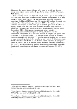 únicamente «los varones adultos» (Ryrie), «a los cuales se permitió que llevasen
consigo a sus mujeres y a sus familias, lo que elevó el número a 10.000» (Freedman).
Versículos 31–34
Estos versículos repiten, casi al pie de la letra, la narración que tenemos en 2 Reyes
25:27–30, donde puede verse el comentario en el volumen correspondiente de los libros
históricos, tomo 2, págs. 921–922. Una sola discrepancia se advierte entre ambas
narraciones: En 2 Reyes 25:27 leemos que Evil-merodac alzó la cabeza de Joaquín a los
veintisiete días del mes, mientras que en Jeremías 52:31 se dice que fue a los
veinticinco días del mes. M. Henry opina que «es probable que la orden de soltarlo (a
Joaquín) se diese el día veinticinco, pero que no fue presentado al rey hasta el día
veintisiete». Freedman refiere la opinión del Rashi: «Nabucodonosor murió el día 25,
fue sepultado el 26, y al día siguiente su sucesor dio suelta a Joaquín».
Por si puede resultar interesante para los lectores, añadiremos aquí dos
observaciones de Freedman: 1. La frase «alzó la cabeza de Joaquín», que aparece tanto
en Jeremías 52:31 como en 2 Reyes 25:27, significa que «se apercibió de él—ya sea
para bien o para mal—(cf. Gn. 40:13, 19 y ss.)». Por supuesto, aquí fue para bien, como
se ve por el contexto posterior. 2. Evil-merodac, el hijo y sucesor de Nabucodonosor, es
llamado en caldeo Amel Marduk (o Amil Marduk—según Freedman—), que significa
«siervo de Marduk», una de las deidades caldeas. Su reinado duró unos dos años (561–
559 a. de C.), pero, como hace notar Asensio, el trato de respeto y de favor que recibió
Joaquín de él, «se prolongó sin duda durante el reinado de Neriglissar (559–555)».
16
17
18
16
Henry,Matthew; Lacueva,Francisco:Comentario Bı́blico De Matthew Henry.08224
TERRASSA (Barcelona) :Editorial CLIE,1999, S.884
17
Henry,Matthew; Lacueva,Francisco: Comentario Bı́blico De Matthew Henry.08224
TERRASSA (Barcelona) :Editorial CLIE,1999, S.865
18
Henry,Matthew; Lacueva,Francisco: Comentario Bı́blico De Matthew Henry.08224
TERRASSA (Barcelona) :Editorial CLIE,1999, S.827
 