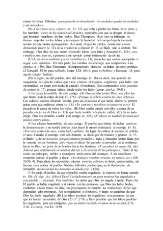 contra la tierra, Palestina, para ponerla en desolación; tus ciudades quedarán asoladas
y sin morador».
(B) A un viento seco y fuerte (vv. 11, 12), que echa a perder los frutos de la tierra y
los marchita; viene de las alturas del desierto, expresión con que se designa al siroco,
que levantan remolinos de fino polvo. Dice Thompson: «Los ojos se inflaman, se
forman ampollas en los labios y se evapora la humedad del cuerpo bajo la incesante
acción de este viento perseguidor». Así viene el ejército caldeo, como este viento
demasiado fuerte (v. 12), no a aventar ni a limpiar (v. 11, al final), sino a destruir. Sin
embargo, Dios dice de este viento demasido fuerte para Judá y Jerusalén (v. 12b): «me
vendrá a mí», esto es, a ponerse a mi servicio como instrumento de mi ira.
(C) A un denso nublado y a un torbellino (v. 13), como los que suelen acompañar o
seguir a un ventarrón. Por otra parte, los caballos del enemigo son comparados a las
águilas (v. 13b). Dice Freedman: «Comparaciones similares se hallan en otros profetas;
cf. Ezequiel 38:16 para nublado; Isaías 5:28; 66:15, para torbellino; y Habacuc 1:8, para
águila (mejor, buitre)».
(D) A vigías, no del pueblo, sino del enemigo (v. 16), es decir, una porción de
vanguardia del ejército caldeo que viene a iniciar el bloqueo, «vigilando para hallar una
oportunidad de tomar por asalto la ciudad» (Freedman). Son comparados a los guardas
de campo (v. 17), porque vigilan desde todos los lados (comp. con Lc. 19:43).
3. La causa lamentable de este castigo: (A) Han pecado contra Dios; son ellos los
que tienen toda la culpa de esto (v. 17b): «Porque se rebeló contra mí, dice Jehová».
Los caldeos estaban abriendo brecha, pero era el pecado el que había abierto la primera
grieta para que pudiesen entrar (v. 18): «Tu camino y tus obras te causaron esto». El
pecado es la causa de todos los males. (B) Dios estaba airado con ellos a causa de su
pecado; era la ira de Dios (v. 8) la que hacía temible el ejército caldeo. (C) En su justo
enojo, Dios los condenó a sufrir este castigo (v. 12b): «Y ahora yo también pronunciaré
juicios contra ellos».
4. Los efectos lamentables de este castigo. El pueblo que habría de luchar caerá en
la desesperación y no tendrá ánimos para hacer la menor resistencia al enemigo (v. 8):
«Por esto vestíos de saco, endechad y aullad». En lugar de ceñirse la espada, se ceñirán
el saco. Cuando el enemigo esté aún distante, se darán por derrotados y gritarán (v. 13,
al final): «¡Ay de nosotros, porque estamos perdidos!» Judá y Jerusalén tenían fama por
la valentía de sus hombres; pero véase el efecto del pecado: al privarles de la confianza
hacia su Dios, les priva de la bravura hacia los hombres. «Y sucederá en aquel día, dice
Jehová, que desfallecerá el corazón del rey y el corazón de los príncipes». Tanto el rey
como sus príncipes, nobles y consejeros serán presa del desmayo. A los sacerdotes
competía animar al pueblo, y decir: «No desmaye vuestro corazón, no temáis, etc.» (Dt.
20:3b, 4). Pero ahora los sacerdotes mismos estarán atónitos, es decir, consternados, sin
fuerzas para animar al pueblo. Nuestro Salvador predijo que, en la destrucción de
Jerusalén, desmayarían los hombres de miedo (Lc. 21:26).
5. Se queja el profeta de que el pueblo estaba engañado; lo expresa de forma extraña
(v. 10): «Y dije: ¡Ay, Jehová Dios! Verdaderamente en gran manera has engañado a
este pueblo … diciendo: Paz tendréis». Es cierto que Dios no engaña a nadie. Pero: (A)
El pueblo se había engañado a sí mismo con las promesas que Dios les había hecho,
confiaban a todo trance en ellas, sin preocuparse de cumplir las condiciones de las que
dependían tales promesas. Así se engañaban a sí mismos, y luego se quejaban de que
Dios les había engañado. (B) Los falsos profetas les engañaban con promesas de paz
que les hacían en nombre de Dios (23:17; 27:9) y Dios permitía que los falsos profetas
les engañaran, para así castigarles por no haber recibido el amor de la verdad (2 Ts.
2:10, 11, comp. con Ez. 14:9).
 