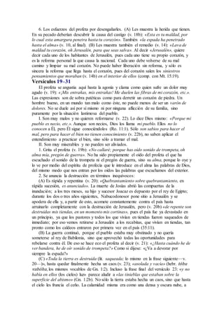 6. Los esfuerzos del profeta por desengañarles. (A) Les muestra la herida que tienen.
En su pecado deberían descubrir la causa del castigo (v. 18b): «Esta es tu maldad, por
lo cual esta amargura penetra hasta tu corazón». También «la espada ha penetrado
hasta el alma» (v. 10, al final). (B) Les muestra también el remedio (v. 14): «Lava de
maldad tu corazón, oh Jerusalén, para que seas salva». Al decir «Jerusalén», quiere
decir cada uno de los habitantes de Jerusalén, pues cada uno tiene su propio corazón, y
es la reforma personal la que causa la nacional. Cada uno debe volverse de su mal
camino y limpiar su mal corazón. No puede haber liberación sin reforma, y sólo es
sincera la reforma que llega hasta el corazón, pues del corazón salen los siniestros
pensamientos que moraban (v. 14b) en el interior de ellos (comp. con Mt. 15:19).
Versículos 19–31
El profeta se angustia aquí hasta la agonía y clama como quien sufre un dolor muy
agudo (v. 19): «¡Mis entrañas, mis entrañas! Me duelen las fibras de mi corazón, etc.».
Las expresiones son de sobra patéticas como para derretir un corazón de piedra. Un
hombre bueno, en un mundo tan malo como éste, no puede menos de ser un varón de
dolores. No se duele así por sí mismo ni por ninguna aflicción de su familia, sino
puramente por la situación lastimosa del pueblo.
I. Son muy malos y no quieren reformarse (v. 22). Lo dice Dios mismo: «Porque mi
pueblo es necio, etc.». Aunque son necios, Dios los llama mi pueblo. Ellos no lo
conocen a Él, pero Él sigue conociéndolos (Ro. 11:1). Sólo son sabios para hacer el
mal, pero para hacer el bien no tienen conocimiento (v. 22b), no saben aplicar el
entendimiento a practicar el bien, sino sólo a tramar el mal.
II. Son muy miserables y no pueden ser aliviados.
1. Grita el profeta (v. 19b): «No callaré; porque has oído sonido de trompeta, oh
alma mía, pregón de guerra». No ha sido propiamente el oído del profeta el que ha
escuchado el sonido de la trompeta ni el pregón de guerra, sino su alma, porque lo oye y
lo ve por medio del espíritu de profecía que le introduce en el alma las palabras de Dios,
del mismo modo que nos entran por los oídos las palabras que escuchamos del exterior.
2. Se anuncia la destrucción en términos inequívocos:
(A) Es rápida y repentina (v. 20): «Quebrantamiento sobre quebrantamiento, en
rápida sucesión, es anunciado». La muerte de Josías abrió las compuertas de la
inundación; a los tres meses, su hijo y sucesor Joacaz es depuesto por el rey de Egipto;
durante los dos o tres años siguientes, Nabucodonosor pone sitio a Jerusalén y se
apodera de ella y, a partir de esto, acomete constantemente contra el país hasta
arruinarlo completamente con la destrucción de Jerusalén, pero (v. 20b) «de repente son
destruidas mis tiendas, en un momento mis cortinas», pues el país fue ya devastado en
un principio, ya que los pastores y todos los que vivían en tiendas fueron saqueados de
inmediato; por eso vemos retirarse a Jerusalén a los recabitas, que vivían en tiendas, tan
pronto como los caldeos entraron por primera vez en el país (35:11).
(B) La guerra continuó, porque el pueblo estaba muy obstinado y no quería
someterse al rey de Babilonia, sino que aprovechó todas las oportunidades para
rebelarse contra él. De eso se hace eco el profeta al decir (v. 21): «¿Hasta cuándo he de
ver bandera, he de oír sonido de trompeta?» Como si dijese: «¿Va a devorar por
siempre la espada?»
(C) «Toda la tierra es destruida (lit. saqueada; lo mismo en la frase siguiente—v.
20—)», hasta quedar finalmente hecha un caos (v. 23); «asolada y vacía» (hebr. tóhu
vabóhu, los mismos vocablos de Gn. 1:2). Incluso la frase final del versículo 23: «y no
había en ellos (los cielos) luz» parece aludir a «las tinieblas que estaban sobre la
superficie del abismo» (Gn. 1:2b). No sólo la tierra estaba hecha un caos, sino que hasta
el cielo les fruncía el ceño. La calamidad misma era como una densa y oscura nube, a
 