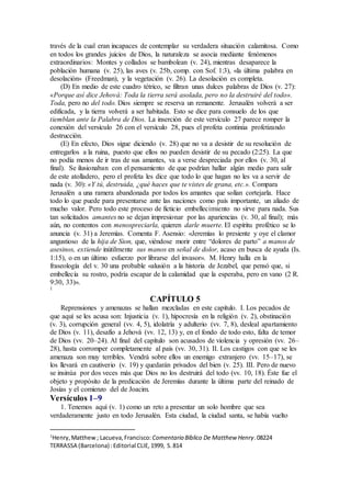 través de la cual eran incapaces de contemplar su verdadera situación calamitosa. Como
en todos los grandes juicios de Dios, la naturaleza se asocia mediante fenómenos
extraordinarios: Montes y collados se bambolean (v. 24), mientras desaparece la
población humana (v. 25), las aves (v. 25b, comp. con Sof. 1:3), «la última palabra en
desolación» (Freedman), y la vegetación (v. 26). La desolación es completa.
(D) En medio de este cuadro tétrico, se filtran unas dulces palabras de Dios (v. 27):
«Porque así dice Jehová: Toda la tierra será asolada, pero no la destruiré del todo».
Toda, pero no del todo. Dios siempre se reserva un remanente. Jerusalén volverá a ser
edificada, y la tierra volverá a ser habitada. Esto se dice para consuelo de los que
tiemblan ante la Palabra de Dios. La inserción de este versículo 27 parece romper la
conexión del versículo 26 con el versículo 28, pues el profeta continúa profetizando
destrucción.
(E) En efecto, Dios sigue diciendo (v. 28) que no va a desistir de su resolución de
entregarlos a la ruina, puesto que ellos no pueden desistir de su pecado (2:25). La que
no podía menos de ir tras de sus amantes, va a verse despreciada por ellos (v. 30, al
final). Se ilusionaban con el pensamiento de que podrían hallar algún medio para salir
de este atolladero, pero el profeta les dice que todo lo que hagan no les va a servir de
nada (v. 30): «Y tú, destruida, ¿qué haces que te vistes de grana, etc.». Compara
Jerusalén a una ramera abandonada por todos los amantes que solían cortejarla. Hace
todo lo que puede para presentarse ante las naciones como país importante, un aliado de
mucho valor. Pero todo este proceso de ficticio embellecimiento no sirve para nada. Sus
tan solicitados amantes no se dejan impresionar por las apariencias (v. 30, al final); más
aún, no contentos con menospreciarla, quieren darle muerte. El espíritu profético se lo
anuncia (v. 31) a Jeremías. Comenta F. Asensio: «Jeremías lo presiente y oye el clamor
angustioso de la hija de Sion, que, viéndose morir entre “dolores de parto” a manos de
asesinos, extiende inútilmente sus manos en señal de dolor, acaso en busca de ayuda (Is.
1:15), o en un último esfuerzo por librarse del invasor». M. Henry halla en la
fraseología del v. 30 una probable «alusión a la historia de Jezabel, que pensó que, si
embellecía su rostro, podría escapar de la calamidad que la esperaba, pero en vano (2 R.
9:30, 33)».
1
CAPÍTULO 5
Reprensiones y amenazas se hallan mezcladas en este capítulo. I. Los pecados de
que aquí se les acusa son: Injusticia (v. 1), hipocresía en la religión (v. 2), obstinación
(v. 3), corrupción general (vv. 4, 5), idolatría y adulterio (vv. 7, 8), desleal apartamiento
de Dios (v. 11), desafío a Jehová (vv. 12, 13) y, en el fondo de todo esto, falta de temor
de Dios (vv. 20–24). Al final del capítulo son acusados de violencia y opresión (vv. 26–
28), hasta corromper completamente al país (vv. 30, 31). II. Los castigos con que se les
amenaza son muy terribles. Vendrá sobre ellos un enemigo extranjero (vv. 15–17), se
los llevará en cautiverio (v. 19) y quedarán privados del bien (v. 25). III. Pero de nuevo
se insinúa por dos veces más que Dios no los destruirá del todo (vv. 10, 18). Éste fue el
objeto y propósito de la predicación de Jeremías durante la última parte del reinado de
Josías y el comienzo del de Joacim.
Versículos 1–9
1. Tenemos aquí (v. 1) como un reto a presentar un solo hombre que sea
verdaderamente justo en todo Jerusalén. Esta ciudad, la ciudad santa, se había vuelto
1
Henry,Matthew; Lacueva,Francisco: Comentario Bı́blico De Matthew Henry.08224
TERRASSA (Barcelona) :Editorial CLIE,1999, S.814
 