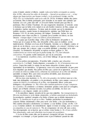 como el mundo anterior al diluvio, cuando toda carne había corrompido su camino
(Gn. 6:12b): «Recorred las calles de Jerusalén … buscad en sus plazas a ver … si hay
alguno que haga justicia, que busque verdad; y yo la perdonaré» (comp. con Gn.
18:23–32). La verdad había caído en la calle (Is. 59:14). Si hubiese habido diez justos
en Sodoma, Dios la habría perdonado; pero Jerusalén le era mucho más estimada que
Sodoma: uno solo ¿entre diez mil? en Jerusalén habría bastado para que Dios la
perdonase. Dice el rabino Freedman: «Es una exageración interpretar el versículo como
si declarase que no había en la ciudad ni un solo hombre temeroso de Dios, aunque así
lo entienden muchos modernos». No tiene nada de extraño que así lo entendamos
también nosotros, cuando leemos la interpretación auténtica que Pablo hace, en
Romanos 3:10–18, de varias porciones del Antiguo Testamento. Incluso los que
profesaban estar a bien con Dios (v. 2) jurando por el nombre de Jehová, no eran
sinceros: «Aunque digan: Como vive Jehová, juran falsamente».
2. La queja que el profeta dirige a Dios sobre la obstinación del pueblo (v. 3).
Nótese que no se queja de Dios, sino del pueblo a Dios, pues en realidad, «como
implícitamente Abraham en el caso de la Pentápolis, Jeremías se ve obligado a unirse al
modo de ver de Jehová, cuyos ojos están siempre dirigidos a la emuná = fidelidad, a un
Dios que, siempre fiel y sincero, exige a su pueblo fidelidad y sinceridad en la vida»
(Asensio). La obstinación del pueblo se expresa en frases gráficas (v. 3b):
«endurecieron sus rostros más que la piedra (comp. Ez. 3:7), han rehusado
convertirse». No querían recibir instrucción por vía de corrección.
3. La experiencia en pobres y ricos, con el triste hallazgo de que tan malos eran unos
como otros.
(A) Los pobres eran ignorantes. El profeta halló a muchos que rehusaban
convertirse (v. 3, al final). Estaba dispuesto a excusarlos (v. 4): «Ciertamente éstos son
pobres. Nunca han tenido la ventaja de una buena educación ni tienen ahora la
oportunidad de ser instruidos». La ignorancia crasa es la causa lamentable de gran parte
de la iniquidad que abunda. Hay pobres de Dios que, a pesar de su ignorancia, conocen
el camino de Jehová y andan en él, y observan las ordenanzas de su Dios sin haberlas
aprendido en ningún libro; pero éstos son pobres del diablo, pues desconocen
voluntariamente el camino de Jehová.
(B) Los ricos eran insolentes (v. 5): «Iré a los grandes y les hablaré para ver si los
hallo más doblegables a la palabra y a la providencia de Dios, pero, aunque conocen el
camino de Jehová y la ordenanza de su Dios, son demasiado altivos como para
doblegarse a Su gobierno» (v. 5b): «Pero ellos también quebraron el yugo, rompieron
las coyundas». Se consideran a sí mismos demasiado grandes como para ser corregidos,
incluso por el Dueño soberano de todos. Los pobres son débiles, los ricos son
obstinados y, así, ninguno cumple con su deber.
4. Se especifican algunos pecados de los que eran culpables. Sus transgresiones (v.
6b) eran muchísimas y, en la misma proporción, se habían aumentado sus deslealtades.
Su prostitución espiritual otorgaba a los ídolos el honor que es debido únicamente a
Dios (v. 7). Juraban por lo que no es Dios. También practicaban la prostitución
corporal. Habían abandonado a Dios para servir a los ídolos, y los que deshonraban a
Dios estaban abocados a deshonrarse a sí mismos y a sus familias (comp. con Ro. 1:24
y ss.). Cometían adulterio sin remordimiento alguno ni temor al castigo, pues se reunían
en compañías en casa de rameras (v. 7b), sin avergonzarse de verse allí unos a otros.
Tan desvergonzada era su lascivia que se volvían como bestias (v. 8): «Como caballos
bien alimentados, cada cual relinchaba tras la mujer de su prójimo».
5. La ira de Dios contra ellos por la universal corrupción del país. Un enemigo
extranjero va a irrumpir y el país quedará como si por él hubiesen pasado las más
 
