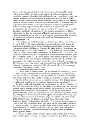 feroces bestias devastándolo todo (v. 6a): «El león de la selva, indomable cuando
codicia la presa, el lobo del desierto, que acude por la noche, que es cuando está
hambriento y muestra toda su ferocidad, y el leopardo, que es muy rápido y cruel». Así
acechará las ciudades de Judá el enemigo, y sus habitantes se verán ante un terrible
dilema: los que se queden dentro, morirán de hambre; los que salgan de ellas, morirán a
espada. Y todo ello se debe a la multitud de sus transgresiones. Es en realidad el pecado
el que produce esta matanza (v. 9): «¿No había yo de castigar esto? ¿Cómo podéis
pensar que el Dios de pureza infinita haya de hacer la vista gorda ante tales
abominaciones? De una nación como esta, ¿no se había de vengar mi alma?» Es cierto
que muchos que habían sido culpables de estos pecados se arrepintieron y hallaron
misericordia con Dios (así le aconteció a Manasés), pero las naciones como tales sólo
pueden ser castigadas en esta vida; por eso no quedaría bien parada la gloria de Dios si
una nación impía quedase sin ninguna señal manifiesta del desagrado de Dios.
Versículos 10–19
1. El pecado de este pueblo le conduce a la destrucción (v. 10). La casa de Israel y
la casa de Judá (v. 11), aunque enfrentadas la una contra la otra, ambas estaban de
acuerdo en su deslealtad contra Jehová. Abandonaron la adoración sincera de Dios y
representaron el papel del hipócrita. Desafiaron los juicios de Dios y las amenazas que
les había dirigido por boca de los profetas (vv. 12, 13). Multitud de almas se arruinan
cuando se les hace creer que Dios no es estricto. Así pensaban ellos: «Él no actúa, y no
vendrá mal sobre nosotros, etc.». Los profetas les habían amonestado seriamente, pero
ellos lo tomaban a broma (v. 13), como si dijesen: «Ellos hablan así porque es su oficio.
No es palabra de Dios, sino el lenguaje de su fantasía melancólica». No contentos con
eso, auguran a los profetas los castigos con que los mismos profetas les amenazan (v.
13): «Son como viento “que pasa de vacío y se puede tomar a risa” (6:10; Ez. 33:30–33)
(Asensio). ¿Nos amenazan con hambre? ¡Démosles pan de aflicción! ¿Nos amenazan
con espada? ¡Que mueran a espada! (2:30)».
2. El castigo del pueblo por sus pecados.
(A) Dios se vuelve al profeta Jeremías, que de esta forma era escarnecido, y le dice
(v. 14b): «He aquí yo pongo mis palabras en tu boca por fuego, y a este pueblo por
leña, y los consumirá». El pecador se torna a sí mismo, por el pecado, en combustible
para el fuego de la ira de Dios. Vendrá el enemigo en obediencia al propósito de Dios
(v. 10): «Escalad sus muros y destruid … Quitad las almenas». Eran de piedra cuando
el pueblo servía a su Dios; son como de barro ahora que se han apartado de Él.
(B) ¡Cuán terrible es la destrucción que estos invasores van a llevar a cabo¡ (vv. 15–
17): «Son gente de lejos (Is. 5:26) y, por eso mismo, tanto más de temer, por cuanto sus
soldados querrán resarcirse de una marcha tan larga; son gente que no ceja, que no se
amedrenta ante los obstáculos; gente antigua (v. Gn. 11:31), “de solera político-
guerrera” (Asensio); gente cuya lengua ignorarás y no entenderás lo que hable. Contra
ella, “nada podrá la casa de Israel; ni siquiera implorar misericordia en una lengua que
no conoce y hace del invasor un instrumento ciego y sin entrañas” (Dt. 28:49–51; Is.
28:11; 33:10) (Asensio). La diferencia de lenguaje haría difícil incluso tratar
condiciones de paz. No almacenarán, sino que (v. 17) se comerán tu mies y tu pan; se
comerán a tus hijos y a tus hijas, hijos e hijas que tú ofrecías en sacrificio a tus ídolos,
se comerán tus viñas y tus higueras, sin dejar para ti ningún fruto de la tierra, y con su
espada demolerán tus ciudades fortificadas, en las que confías, ya que piensas que,
porque están fortificadas, ya están suficientemente protegidas contra un enemigo
enviado por Dios mismo».
3. Como en el capítulo anterior, también aquí se declara que Dios tiene reservada
para Su pueblo alguna compasión. El enemigo es comisionado para destruir y devastar,
 