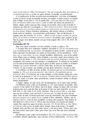 «pero no del todo» (v. 10b). «No obstante (v. 18), aun en aquellos días, dice Jehová, no
os destruiré del todo»; y si Dios no quiere destruir, el enemigo no podrá hacerlo.
4. La justificación de Dios en todos estos procedimientos. Así como su benignidad
se dará a conocer en que no destruirá del todo, así también se dará a conocer su rectitud
justa en llegar al casi todo (v. 19). El pueblo dirá: «¿Por qué Jehová el Dios nuestro
hizo con nosotros todas estas cosas?», como si contra una nación tan pecadora no
hubiese ningún motivo para que Dios actuase de ese modo. Dios le dice al profeta la
respuesta que debe dar a esa pregunta (v. 19b): «Entonces les dirás: De la manera que
me dejasteis a mí y servisteis a dioses ajenos en vuestra tierra, así serviréis a extraños
en tierra ajena». Nótese el perfecto paralelismo, más notorio todavía en el hebreo,
donde todos los miembros se corresponden perfectamente. Dice así literalmente la
segunda parte del versículo 19: «Como … habéis servido a dioses extraños en vuestra
tierra, así serviréis a extraños en tierra no vuestra». No pueden, pues, quejarse de que
Dios les pague en la misma moneda con que le han pagado ellos a Él (v. Dt. 28:47, 48;
29:24–26).
Versículos 20–24
Dios envía ahora a Jeremías con otra comisión a Jacob y a Judá (v. 20).
1. Se queja Dios de la vergonzosa estupidez del pueblo (v. 21): Es «un pueblo necio
y sin entendimiento (lit. sin corazón)». No entendían la mente de Dios, a pesar de que la
había expresado tan claramente por medio de Sus profetas y de Su providencia: «tiene
ojos y no ve; tiene oídos y no oye». Poseían facultades intelectuales, pero no las usaban
como debían, pues su voluntad estaba obstinada y, por tanto, inepta para someterse a las
normas de la ley divina (v. 23): «Este pueblo tiene un corazón obstinado y rebelde». La
obstinación del corazón es la que entontece el entendimiento. El carácter de este pueblo
es el de toda persona humana hasta que la gracia de Dios opera un cambio en el interior.
Tenemos un corazón obstinado y rebelde contra Dios, no sólo por una arraigada
aversión a lo que es bueno, sino también por una fuerte inclinación a lo que es malo.
2. Lo atribuye a la falta de temor de Dios. Al observar que son sin entendimiento,
pregunta (v. 22): «¿A mí no me temeréis?, dice Jehová. ¿No temblaréis ante mi
presencia? (lit.)» Y al observar que se han rebelado y se han alejado, añade esto, como
la causa de su apostasía (v. 24): «Y no dijeron: Temamos ahora a Jehová Dios nuestro,
etc.». Les vienen a la mente malos pensamientos porque no quieren admitir ni albergar
buenos pensamientos.
3. Sugiere algunas de estas cosas a fin de impregnarnos de un santo temor de Dios.
(A) Debemos temer a Dios en Su grandeza (v. 22). Aquí tenemos un ejemplo: Dios
conserva el mar dentro de los límites que le ha fijado. Aunque la marea sube con fuerza
poderosa dos veces cada día, Dios le ha puesto al mar «un muro insalvable de arena
(Job 38:8–11; Sal. 104:6–9; Pr. 8:29)» (Asensio). Esto es obra de Dios y, si no fuese
una cosa tan corriente, sería admirable a nuestros ojos. Un muro de arena será tan
eficaz como un muro de bronce para tener a raya las encrespadas olas, para enseñarnos
que una respuesta suave aplaca la ira y aquieta el furor espumante, mientras que las
palabras ásperas, como un duro acantilado, no hacen sino exasperar. Esta frontera ha
sido fijada por orden eterna (v. 22b), lo que nos retrotrae a la creación del mundo,
cuando Dios separó las aguas de la tierra seca (Gn. 1:9, 10: Job 38:8 y ss.; Sal. 104:6 y
ss.). Por ser orden eterna, ha tenido efecto siempre hasta el día de hoy y lo seguirá
teniendo hasta que Dios cree unos cielos nuevos y una nueva tierra. Vemos, pues, que
hay buen motivo para temer a Dios, pues vemos que es un Dios que posee soberanía
universal.
(B) Debemos temer a Dios en Su bondad (v. Os. 3:5). Temer a Jehová nuestro Dios
es también adorarle agradecidos, pues está hace el bien continuamente: Nos da (v. 24b)
 