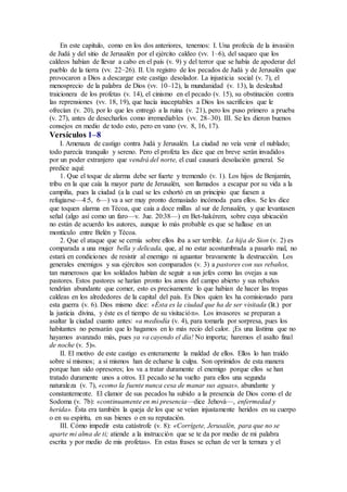 En este capítulo, como en los dos anteriores, tenemos: I. Una profecía de la invasión
de Judá y del sitio de Jerusalén por el ejército caldeo (vv. 1–6), del saqueo que los
caldeos habían de llevar a cabo en el país (v. 9) y del terror que se había de apoderar del
pueblo de la tierra (vv. 22–26). II. Un registro de los pecados de Judá y de Jerusalén que
provocaron a Dios a descargar este castigo desolador. La injusticia social (v. 7), el
menosprecio de la palabra de Dios (vv. 10–12), la mundanidad (v. 13), la deslealtad
traicionera de los profetas (v. 14), el cinismo en el pecado (v. 15), su obstinación contra
las reprensiones (vv. 18, 19), que hacía inaceptables a Dios los sacrificios que le
ofrecían (v. 20), por lo que les entregó a la ruina (v. 21), pero los puso primero a prueba
(v. 27), antes de desecharlos como irremediables (vv. 28–30). III. Se les dieron buenos
consejos en medio de todo esto, pero en vano (vv. 8, 16, 17).
Versículos 1–8
I. Amenaza de castigo contra Judá y Jerusalén. La ciudad no veía venir el nublado;
todo parecía tranquilo y sereno. Pero el profeta les dice que en breve serán invadidos
por un poder extranjero que vendrá del norte, el cual causará desolación general. Se
predice aquí:
1. Que el toque de alarma debe ser fuerte y tremendo (v. 1). Los hijos de Benjamín,
tribu en la que caía la mayor parte de Jerusalén, son llamados a escapar por su vida a la
campiña, pues la ciudad (a la cual se les exhortó en un principio que fuesen a
refugiarse—4:5, 6—) va a ser muy pronto demasiado incómoda para ellos. Se les dice
que toquen alarma en Técoa, que caía a doce millas al sur de Jerusalén, y que levantasen
señal (algo así como un faro—v. Jue. 20:38—) en Bet-hakérem, sobre cuya ubicación
no están de acuerdo los autores, aunque lo más probable es que se hallase en un
montículo entre Belén y Técoa.
2. Que el ataque que se cernía sobre ellos iba a ser terrible. La hija de Sion (v. 2) es
comparada a una mujer bella y delicada, que, al no estar acostumbrada a pasarlo mal, no
estará en condiciones de resistir al enemigo ni aguantar bravamente la destrucción. Los
generales enemigos y sus ejércitos son comparados (v. 3) a pastores con sus rebaños,
tan numerosos que los soldados habían de seguir a sus jefes como las ovejas a sus
pastores. Estos pastores se harían pronto los amos del campo abierto y sus rebaños
tendrían abundante que comer, esto es precisamente lo que habían de hacer las tropas
caldeas en los alrededores de la capital del país. Es Dios quien les ha comisionado para
esta guerra (v. 6). Dios mismo dice: «Ésta es la ciudad que ha de ser visitada (lit.) por
la justicia divina, y éste es el tiempo de su visitación». Los invasores se preparan a
asaltar la ciudad cuanto antes: «a mediodía (v. 4), para tomarla por sorpresa, pues los
habitantes no pensarán que lo hagamos en lo más recio del calor. ¡Es una lástima que no
hayamos avanzado más, pues ya va cayendo el día! No importa; haremos el asalto final
de noche (v. 5)».
II. El motivo de este castigo es enteramente la maldad de ellos. Ellos lo han traído
sobre sí mismos; a sí mismos han de echarse la culpa. Son oprimidos de esta manera
porque han sido opresores; los va a tratar duramente el enemigo porque ellos se han
tratado duramente unos a otros. El pecado se ha vuelto para ellos una segunda
naturaleza (v. 7), «como la fuente nunca cesa de manar sus aguas», abundante y
constantemente. El clamor de sus pecados ha subido a la presencia de Dios como el de
Sodoma (v. 7b): «continuamente en mi presencia—dice Jehová—, enfermedad y
herida». Ésta era también la queja de los que se veían injustamente heridos en su cuerpo
o en su espíritu, en sus bienes o en su reputación.
III. Cómo impedir esta catástrofe (v. 8): «Corrígete, Jerusalén, para que no se
aparte mi alma de ti; atiende a la instrucción que se te da por medio de mi palabra
escrita y por medio de mis profetas». En estas frases se echan de ver la ternura y el
 