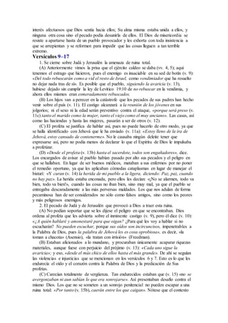 interés afectuosos que Dios sentía hacia ellos; Su alma misma estaba unida a ellos, y
ninguna otra cosa sino el pecado podía desunirla de ellos. El Dios de misericordia se
resiste a apartarse hasta de un pueblo provocador y les exhorta con toda insistencia a
que se arrepientan y se reformen para impedir que las cosas lleguen a tan terrible
extremo.
Versículos 9–17
1. Se cierne sobre Judá y Jerusalén la amenaza de ruina total.
(A) Anteriormente vimos la prisa que el ejército caldeo se daba (vv. 4, 5); aquí
tenemos el estrago que hicieron, pues el enemigo es insaciable en su sed de botín (v. 9):
«Del todo rebuscarán como a vid el resto de Israel, como vendimiador que ha resuelto
no dejar nada tras de sí». Es posible que el pueblo, siguiendo la avaricia (v. 13),
hubiese dejado sin cumplir la ley de Levítico 19:10 de no rebuscar en la vendimia, y
ahora ellos mismos eran esmeradamente rebuscados.
(B) Los hijos van a perecer en la catástrofe que los pecados de sus padres han hecho
venir sobre el país (v. 11). El castigo alcanzará a la reunión de los jóvenes en sus
jolgorios; ni el sexo ni la edad serán preventivo contra el ataque, «porque será preso (v.
11c) tanto el marido como la mujer, tanto el viejo como el muy anciano». Las casas, así
como las haciendas y hasta las mujeres, pasarán a ser de otros (v. 12).
(C) El profeta se justifica de hablar así, pues no puede hacerlo de otro modo, ya que
se halla identificado con Jehová que le ha enviado (v. 11a): «Estoy lleno de la ira de
Jehová, estoy cansado de contenerme». No le causaba ningún deleite tener que
expresarse así, pero no podía menos de declarar lo que el Espíritu de Dios le impulsaba
a profetizar.
(D) «Desde el profeta (v. 13b) hasta el sacerdote, todos son engañadores», dice.
Los encargados de avisar al pueblo habían pasado por alto sus pecados y el peligro en
que se hallaban. En lugar de ser buenos médicos, mataban a sus enfermos por no poner
el remedio oportuno, ya que les aplicaban cómodas cataplasmas en lugar de manejar el
bisturí: «Y curan (v. 14) la herida de mi pueblo a la ligera, diciendo: Paz, paz, cuando
no hay paz». La herida estaba enconada, pero ellos les decían: «¡No se alarmen, todo va
bien, todo va bien!», cuando las cosas no iban bien, sino muy mal, ya que el pueblo se
entregaba descaradamente a las más perversas maldades. Los que nos adulan de forma
pecaminosa han de ser considerados no sólo como falsos amigos, sino como los peores
y más peligrosos enemigos.
2. El pecado de Judá y de Jerusalén que provocó a Dios a traer esta ruina.
(A) No podían soportar que se les dijese el peligro en que se encontraban. Dios
ordena al profeta que les advierta sobre el inminente castigo (v. 9), pero él dice (v. 10):
«¿A quién hablaré y amonestaré para que oigan? ¿Para qué les voy a hablar si no
escucharán? No pueden escuchar, porque sus oídos son incircuncisos, impenetrables a
la Palabra de Dios, pues la palabra de Jehová les es cosa oprobiosa», es decir, «la
toman a chacota» (Asensio), «la tratan con irrisión» (Freedman).
(B) Estaban aficionados a lo mundano, y procuraban únicamente acaparar riquezas
materiales, aunque fuese con perjuicio del prójimo (v. 13): «Cada uno sigue la
avaricia»; y eso, «desde el más chico de ellos hasta el más grande». De ahí se seguían
las violencias e injusticias que se mencionan en los versículos 6 y 7. Esto es lo que les
endurecía el oído y el corazón contra la Palabra de Dios y la predicación de Sus
profetas.
(C) Carecían totalmente de vergüenza. Tan endurecidos estaban que (v. 15) «no se
avergonzaban ni aun sabían lo que era sonrojarse». Así presentaban desafío contra el
mismo Dios. Los que no se someten a un sonrojo penitencial no pueden escapar a una
ruina total: «Por tanto (v. 15b), caerán entre los que caigan». Nótese que el contexto
 