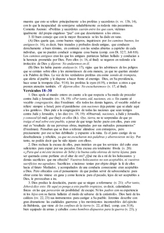 muestra que esto se refiere principalmente a los profetas y sacerdotes (v. vv. 13b, 14),
con lo que la incapacidad de sonrojarse saludablemente es todavía más pecaminosa.
Comenta Asensio: «Profetas y sacerdotes caerán entre los que caen, víctimas
igualmente del propio engañoso “paz” con que desorientaron a los otros».
3. El buen consejo que con la mayor frecuencia se les ha dado en vano.
(A) Dios quería que, como buenos viajeros, inquiriesen por los caminos buenos, los
antiguos (v. 16), es decir, bien trazados y probados desde antiguo, que conducen
derechamente a buen término, en contraste con las sendas abiertas a capricho de cada
individuo, que no pueden conducir a ninguna cosa buena (comp. con Dt. 32:7; Job 8:8).
Los caminos antiguos eran los que los antiguos patriarcas habían hollado y conducían a
la herencia prometida por Dios. Pero ellos (v. 16, al final) se negaron en redondo a la
invitación de Dios y dijeron: No andaremos en él.
(B) Dios les había puesto atalayas (v. 17), vigías que les advirtiesen de los peligros
que se cernían sobre ellos y les atemorizasen de esta manera, ya que no querían atender
a la Palabra de Dios. La voz de los verdaderos profetas era como sonido de trompeta,
que alerta al pueblo y le dispone a hacer frente al enemigo. Dios, en Su providencia,
hace sonar la trompeta (Zac. 9:14); los profetas la oyen (4:19), e invitan a otros a que
presten atención también. «Y dijeron ellos: No escucharemos» (v. 17, al final).
Versículos 18–30
1. Dios apela al mundo entero en cuanto a lo que respecta a Su modo de proceder
contra Judá y Jerusalén (vv. 18, 19): «Por tanto, oíd, naciones, etc.». En cuanto al
vocablo congregación, dice Freedman: «En todos los demás lugares, el vocablo edah se
refiere siempre a Israel, pero el paralelismo con naciones deja patente que se alude aquí
a los gentiles». Dios pide a la congregación de todas las naciones que sean testigos
contra Judá y Jerusalén, y les dice (vv. 18, 19): «Observad, naciones, a Judá y Jerusalén,
y conoced (el mal) que (hay) en ellos (lit.). Oye, tierra, no te sorprendas de que yo
traiga el mal sobre este pueblo, a pesar de que tengo hecho pacto con ellos, pues este
mal es “resultado de sus perversas obras, inspiradas por sus malvados pensamientos”
(Freedman). Pensaban que se iban a reforzar aliándose con extranjeros, pero
precisamente por eso se han debilitado y expuesto a la ruina. Es el justo castigo de su
desobediencia y rebelión, ya que no escucharon mis palabras y aborrecieron mi ley. Por
tanto, no podéis decir que he sido injusto con ellos».
2. Dios rechaza la excusa de ellos, pues insistían en que los servicios del culto eran
suficientes para expiar por sus pecados. Esta excusa era totalmente frívola (v. 20):
«¿Para qué a mí este incienso de Sebá y la buena caña olorosa de tierra lejana, para
ser quemada como perfume en el altar de oro? ¿Qué me da a mí de los holocaustos y
demás sacrificios que me ofrecéis? Vuestros holocaustos no son aceptables, ni vuestros
sacrificios me agradan». Sacrificios e incienso tenían por objeto dirigir la fe de ellos
hacia el futuro Mediador, y acompañados de una conducta consecuente eran aceptables
a Dios. Pero ofrecidos con el pensamiento de que podían servir de salvoconducto para
obrar como les viniese en gana y como licencia para el pecado, lejos de ser aceptables a
Dios, le provocaban a ira.
3. Dios predice la desolación, puesto que se niegan a reformarse (v. 21): «Por tanto,
Jehová dice esto: He aquí yo pongo a este pueblo tropiezos, es decir, calamidades
físicas en las que perecerán sin posibilidad de escape. Ni los padres con su experiencia
ni los hijos con su fuerza hallarán el modo de salvarse de la catástrofe». Dios hará de los
caldeos (vv. 22, 23) sus instrumentos para castigar a Su pueblo. Jeremías describe con
gran dramatismo las cualidades guerreras y los movimientos incontenibles del ejército
de Babilonia, que viene de los confines de la tierra (v. 22, al final, comp. con 31:8),
bien equipado de armas y caballos como hombres dispuestos para la guerra (v. 23), y
 