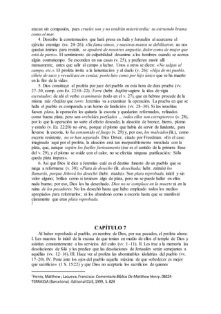 atacan sin compasión, pues crueles son y no tendrán misericordia; su estruendo brama
como el mar.
4. Describe la consternación que hará presa en Judá y Jerusalén al acercarse el
ejército enemigo (vv. 24–26): «Su fama oímos, y nuestras manos se debilitaron; no nos
quedan ánimos para resistir, se apoderó de nosotros angustia, dolor como de mujer que
está de parto». El sentimiento de culpabilidad desanima a los hombres cuando se acerca
algún contratiempo. Se esconden en sus casas (v. 25), y prefieren morir allí
mansamente, antes que salir al campo a luchar. Unos a otros se dicen: «No salgas al
campo, etc.». El profeta invita a la lamentación y al duelo (v. 26): «Hija de mi pueblo,
cíñete de saco y revuélcate en ceniza; ponte luto como por hijo único que se ha muerto
en la flor de la vida».
5. Dios constituye al profeta por juez del pueblo en esta hora de dura prueba (vv.
27–30, comp. con Ez. 22:18–22). Torre (hebr. bajón) sugiere la idea de vigía
escrutador; de ahí el verbo examinarás (todo en el v. 27), que en hebreo procede de la
misma raíz (baján) que torre. Jeremías va a examinar la operación. La prueba en que se
halla el pueblo es comparada a un horno de fundición (vv. 28–30). Si los israelitas
fuesen plata, la operación les quitaría la escoria y quedarían reformados, refinados
como buena plata; pero son «rebeldes porfiados … todos ellos son corruptores» (v. 28),
por lo que la operación no surte el efecto deseado; la aleación de bronce, hierro, plomo
y estaño (v. Ez. 22:20) no sirve, porque el plomo que había de servir de fundente, para
llevarse la escoria, lo ha consumido el fuego (v. 29) y, por eso, los malvados (lit.), como
escoria resistente, no se han separado. Dice Driver, citado por Freedman: «En el caso
imaginado aquí por el profeta, la aleación está tan inseparablemente mezclada con la
plata, que, aunque soplen los fuelles furiosamente (ése es el sentido de la primera frase
del v. 29), y el plomo se oxide con el calor, no se efectúa ninguna purificación: Sólo
queda plata impura».
6. Así que Dios le dice a Jeremías cuál es el destino funesto de un pueblo que se
niega a reformarse (v. 30): «Plata de desecho (lit. desechada; hebr. nimás) los
llamarás, porque Jehová los desechó (hebr. maás)». Son plata reprobada, inútil y sin
valor alguno; brillan como si tuviesen algo de plata, pero no se puede hallar en ellos
nada bueno; por eso, Dios los ha desechado. Dios no se complace en la muerte ni en la
ruina de los pecadores. No los desechó hasta que hubo empleado todos los medios
apropiados para reformarlos; ni los abandonó como a escoria hasta que se manifestó
claramente que eran plata reprobada.
2
CAPÍTULO 7
Al haber reprobado al pueblo, en nombre de Dios, por sus pecados, el profeta ahora:
I. Les muestra lo inútil de la excusa de que tenían en medio de ellos el templo de Dios y
asistían constantemente a los servicios del culto (vv. 1–11). II. Les trae a la memoria las
desolaciones de Siló y les predice que las desolaciones de Jerusalén serán semejantes a
aquéllas (vv. 12–16). III. Hace ver al profeta las abominables idolatrías del pueblo (vv.
17–20). IV. Pone ante los ojos del pueblo aquella máxima de que «obedecer es mejor
que sacrificio» (1 S. 15:22) y que Dios no aceptaría los sacrificios de quienes
2
Henry,Matthew; Lacueva,Francisco: Comentario Bı́blico De Matthew Henry.08224
TERRASSA (Barcelona) :Editorial CLIE,1999, S.824
 
