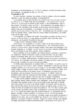 persistiesen en la desobediencia (vv. 21–28). V. Amenaza con dejar devastado el país
por la idolatría y la impiedad de ellos (vv. 29–34).
Versículos 1–15
En estos versículos comienza otro sermón, el cual se continúa en los dos capítulos
siguientes, y tiene por objeto persuadirles al arrepentimiento.
I. Las órdenes que se le dan al profeta: Era «palabra que vino a Jeremías de parte
de Jehová» (v. 1). 1. Dónde tenía que ser proclamada —«en la puerta de la casa de
Jehová» (v. 2), por la que se entraba al atrio exterior o, más probablemente, entre el
atrio exterior y el interior (comp. con 26:2)—. Esto molestaría a los profetas falsos y
enfurecería a los sacerdotes, pero Jeremías no ha de temer rostro de hombre. 2. A
quiénes tenía que ser proclamada—a los hombres de Judá, los que entraban por
aquellas puertas para adorar a Jehová (v. 2b)—. Es probable que esto sucediese en una
de las tres grandes fiestas, cuando todos los varones habían de presentarse y no podían
venir con las manos vacías.
II. El contenido y el objetivo del sermón. Se proclama en nombre de Jehová de las
huestes, el Dios de Israel (v. 3), que manda en el mundo entero, pero hace pacto
únicamente con Su pueblo. El profeta les dice aquí:
1. Cuáles eran las verdaderas palabras de Dios.
(A) En breve, si se arrepienten y se vuelven a Dios, Él les hará recobrar la paz,
curará sus heridas y se volverá a ellos en misericordia (v. 3b): «Enmendad vuestros
caminos y vuestras obras». Dios les muestra dónde y cómo tienen que enmendarse y les
promete aceptarlos (v. 3, al final): «os haré morar en este lugar; moraréis pacíficamente
aquí y será detenido lo que ahora amenaza vuestra expulsión».
(B) La enmienda ha de ser completa: una reforma general y constante, y perseverar
sin vacilaciones. Deben ser honestos y justos en todos sus tratos. Los que ocupan
puestos de autoridad tienen que «con verdad hacer justicia entre un hombre y su
prójimo» (v. 5, al final), imparcialmente. No deben oprimir al extranjero, al huérfano y
a la viuda (v. 6), ni proteger a los que los oprimen. No deben derramar sangre inocente,
pues con ella se profana este lugar y la tierra que habitan.
(C) Deben adorar únicamente al verdadero Dios (v. 6, al final): «ni andéis en pos de
dioses ajenos para mal vuestro». Viene a decirles: «Emprended a toda prisa una obra de
completa reforma y yo os haré morar en este lugar (v. 7); este templo continuará siendo
vuestro refugio, el lugar de vuestra reunión con Dios y de unos con otros; y nunca se os
echará de la casa de Dios ni de vuestras casas». Lo disfrutarán por pacto; no por
providencia, sino por promesa. Eso será para siempre (v. 7, al final). Nunca los
perturbará nadie; nada sino el pecado los podía expulsar. Aquí se asegura una herencia
perpetua en la Canaán celestial a todos los que viven en piedad y honestidad.
2. Cuáles eran las palabras mentirosas en las que no debían confiar (v. 4): Las de los
falsos profetas quienes daban al pueblo vanas seguridades, como si la presencia física
del templo fuese garantía de que, con eso, no les podía ocurrir nada malo. El pueblo
creía estas palabras de mentira y las repetía confiado. Es corriente entre los que más
lejos están de Dios jactarse de estar los más cercanos a la Iglesia (comp. con Sof. 3:11).
Tenían la forma de la piedad sin el poder de la piedad (v. 2 Ti. 3:5). Dios es Santo, pero,
con las excusas que ponían, hacían a Dios contemporizar con los pecados del pueblo
(vv. 9, 11). A pesar de cometer toda clase de prevaricaciones (v. 9), pensaban que con
llegarse al templo y ofrecer sacrificios ya estaban a salvo (v. 10). De esta manera
convertían (v. 11) «en cueva de ladrones, escondrijo seguro de un pueblo prevaricador y
tapadera de sus vicios, una casa de santidad que, llamada con el nombre de Jehová, es
habitación y posesión de Jehová» (Asensio). Aunque los cuernos del altar eran santuario
de refugio para quienes mataban involuntariamente a una persona, no lo eran (v. Éx.
 
