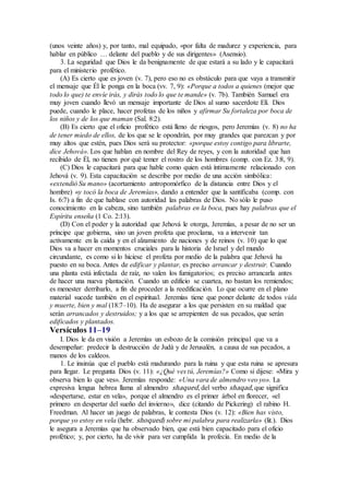 (unos veinte años) y, por tanto, mal equipado, «por falta de madurez y experiencia, para
hablar en público … delante del pueblo y de sus dirigentes» (Asensio).
3. La seguridad que Dios le da benignamente de que estará a su lado y le capacitará
para el ministerio profético.
(A) Es cierto que es joven (v. 7), pero eso no es obstáculo para que vaya a transmitir
el mensaje que Él le ponga en la boca (vv. 7, 9): «Porque a todos a quienes (mejor que
todo lo que) te envíe irás, y dirás todo lo que te mande» (v. 7b). También Samuel era
muy joven cuando llevó un mensaje importante de Dios al sumo sacerdote Elí. Dios
puede, cuando le place, hacer profetas de los niños y afirmar Su fortaleza por boca de
los niños y de los que maman (Sal. 8:2).
(B) Es cierto que el oficio profético está lleno de riesgos, pero Jeremías (v. 8) no ha
de tener miedo de ellos, de los que se le opondrán, por muy grandes que parezcan y por
muy altos que estén, pues Dios será su protector: «porque estoy contigo para librarte,
dice Jehová». Los que hablan en nombre del Rey de reyes, y con la autoridad que han
recibido de Él, no tienen por qué temer el rostro de los hombres (comp. con Ez. 3:8, 9).
(C) Dios le capacitará para que hable como quien está íntimamente relacionado con
Jehová (v. 9). Esta capacitación se describe por medio de una acción simbólica:
«extendió Su mano» (acortamiento antropomórfico de la distancia entre Dios y el
hombre) «y tocó la boca de Jeremías», dando a entender que la santificaba (comp. con
Is. 6:7) a fin de que hablase con autoridad las palabras de Dios. No sólo le puso
conocimiento en la cabeza, sino también palabras en la boca, pues hay palabras que el
Espíritu enseña (1 Co. 2:13).
(D) Con el poder y la autoridad que Jehová le otorga, Jeremías, a pesar de no ser un
príncipe que gobierna, sino un joven profeta que proclama, va a intervenir tan
activamente en la caída y en el alzamiento de naciones y de reinos (v. 10) que lo que
Dios va a hacer en momentos cruciales para la historia de Israel y del mundo
circundante, es como si lo hiciese el profeta por medio de la palabra que Jehová ha
puesto en su boca. Antes de edificar y plantar, es preciso arrancar y destruir. Cuando
una planta está infectada de raíz, no valen los fumigatorios; es preciso arrancarla antes
de hacer una nueva plantación. Cuando un edificio se cuartea, no bastan los remiendos;
es menester derribarlo, a fin de proceder a la reedificación. Lo que ocurre en el plano
material sucede también en el espiritual. Jeremías tiene que poner delante de todos vida
y muerte, bien y mal (18:7–10). Ha de asegurar a los que persisten en su maldad que
serán arrancados y destruidos; y a los que se arrepienten de sus pecados, que serán
edificados y plantados.
Versículos 11–19
I. Dios le da en visión a Jeremías un esbozo de la comisión principal que va a
desempeñar: predecir la destrucción de Judá y de Jerusalén, a causa de sus pecados, a
manos de los caldeos.
1. Le insinúa que el pueblo está madurando para la ruina y que esta ruina se apresura
para llegar. Le pregunta Dios (v. 11): «¿Qué ves tú, Jeremías?» Como si dijese: «Mira y
observa bien lo que ves». Jeremías responde: «Una vara de almendro veo yo». La
expresiva lengua hebrea llama al almendro shaqued, del verbo shaqad, que significa
«despertarse, estar en vela», porque el almendro es el primer árbol en florecer, «el
primero en despertar del sueño del invierno», dice (citando de Pickering) el rabino H.
Freedman. Al hacer un juego de palabras, le contesta Dios (v. 12): «Bien has visto,
porque yo estoy en vela (hebr. shoqued) sobre mi palabra para realizarla» (lit.). Dios
le asegura a Jeremías que ha observado bien, que está bien capacitado para el oficio
profético; y, por cierto, ha de vivir para ver cumplida la profecía. En medio de la
 
