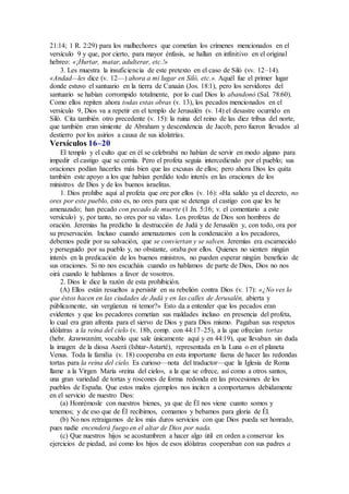 21:14; 1 R. 2:29) para los malhechores que cometían los crímenes mencionados en el
versículo 9 y que, por cierto, para mayor énfasis, se hallan en infinitivo en el original
hebreo: «¡Hurtar, matar, adulterar, etc.!»
3. Les muestra la insuficiencia de este pretexto en el caso de Siló (vv. 12–14).
«Andad—les dice (v. 12—) ahora a mi lugar en Siló, etc.». Aquél fue el primer lugar
donde estuvo el santuario en la tierra de Canaán (Jos. 18:1), pero los servidores del
santuario se habían corrompido totalmente, por lo cual Dios lo abandonó (Sal. 78:60).
Como ellos repiten ahora todas estas obras (v. 13), los pecados mencionados en el
versículo 9, Dios va a repetir en el templo de Jerusalén (v. 14) el desastre ocurrido en
Siló. Cita también otro precedente (v. 15): la ruina del reino de las diez tribus del norte,
que también eran simiente de Abraham y descendencia de Jacob, pero fueron llevados al
destierro por los asirios a causa de sus idolatrías.
Versículos 16–20
El templo y el culto que en él se celebraba no habían de servir en modo alguno para
impedir el castigo que se cernía. Pero el profeta seguía intercediendo por el pueblo; sus
oraciones podían hacerles más bien que las excusas de ellos; pero ahora Dios les quita
también este apoyo a los que habían perdido todo interés en las oraciones de los
ministros de Dios y de los buenos israelitas.
1. Dios prohíbe aquí al profeta que ore por ellos (v. 16): «Ha salido ya el decreto, no
ores por este pueblo, esto es, no ores para que se detenga el castigo con que les he
amenazado; han pecado con pecado de muerte (1 Jn. 5:16; v. el comentario a este
versículo) y, por tanto, no ores por su vida». Los profetas de Dios son hombres de
oración. Jeremías ha predicho la destrucción de Judá y de Jerusalén y, con todo, ora por
su preservación. Incluso cuando amenazamos con la condenación a los pecadores,
debemos pedir por su salvación, que se conviertan y se salven. Jeremías era escarnecido
y perseguido por su pueblo y, no obstante, oraba por ellos. Quienes no sienten ningún
interés en la predicación de los buenos ministros, no pueden esperar ningún beneficio de
sus oraciones. Si no nos escucháis cuando os hablamos de parte de Dios, Dios no nos
oirá cuando le hablamos a favor de vosotros.
2. Dios le dice la razón de esta prohibición.
(A) Ellos están resueltos a persistir en su rebelión contra Dios (v. 17): «¿No ves lo
que éstos hacen en las ciudades de Judá y en las calles de Jerusalén, abierta y
públicamente, sin vergüenza ni temor?» Esto da a entender que los pecados eran
evidentes y que los pecadores cometían sus maldades incluso en presencia del profeta,
lo cual era gran afrenta para el siervo de Dios y para Dios mismo. Pagaban sus respetos
idólatras a la reina del cielo (v. 18b, comp. con 44:17–25), a la que ofrecían tortas
(hebr. kawwanim, vocablo que sale únicamente aquí y en 44:19), que llevaban sin duda
la imagen de la diosa Aserá (Ishtar-Astarté), representada en la Luna o en el planeta
Venus. Toda la familia (v. 18) cooperaba en esta importante faena de hacer las redondas
tortas para la reina del cielo. Es curioso—nota del traductor—que la Iglesia de Roma
llame a la Virgen María «reina del cielo», a la que se ofrece, así como a otros santos,
una gran variedad de tortas y roscones de forma redonda en las procesiones de los
pueblos de España. Que estos malos ejemplos nos inciten a comportarnos debidamente
en el servicio de nuestro Dios:
(a) Honrémosle con nuestros bienes, ya que de Él nos viene cuanto somos y
tenemos; y de eso que de Él recibimos, comamos y bebamos para gloria de Él.
(b) No nos retraigamos de los más duros servicios con que Dios pueda ser honrado,
pues nadie encenderá fuego en el altar de Dios por nada.
(c) Que nuestros hijos se acostumbren a hacer algo útil en orden a conservar los
ejercicios de piedad, así como los hijos de esos idólatras cooperaban con sus padres a
 
