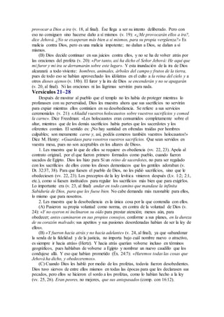 provocar a Dios a ira (v. 18, al final). Ése llega a ser su intento deliberado. Pero con
eso no consiguen sino hacerse daño a sí mismos (v. 19): «¿Me provocarán ellos a ira?,
dice Jehová. ¿No se exasperan más bien a sí mismos, para su propia vergüenza?» Es
malicia contra Dios, pero es una malicia impotente; no dañan a Dios, se dañan a sí
mismos.
(B) Dios decide continuar en sus juicios contra ellos, y no se ha de volver atrás por
las oraciones del profeta (v. 20): «Por tanto, así ha dicho el Señor Jehová: He aquí que
mi furor y mi ira se derramarán sobre este lugar». Y esta inundación de la ira de Dios
alcanzará a todo viviente: hombres, animales, árboles del campo y frutos de la tierra,
pues de todo eso se habían aprovechado los idólatras en el culto a la reina del cielo y a
otros dioses ajenos (v. 18b). El furor y la ira de Dios se encenderán y no se apagarán
(v. 20, al final). Ni las oraciones ni las lágrimas servirán para nada.
Versículos 21–28
Después de mostrar al pueblo que el templo no les había de proteger mientras lo
profanasen con su perversidad, Dios les muestra ahora que sus sacrificios no servirán
para expiar mientras ellos continúen en su desobediencia. Se refiere a sus servicios
ceremoniales (v. 21): «Añadid vuestros holocaustos sobre vuestros sacrificios y comed
la carne». Dice Freedman: «Los holocaustos eran consumidos completamente sobre el
altar, mientras que de los demás sacrificios había partes que los sacerdotes y los
oferentes comían. El sentido es: ¡No hay santidad en ofrendas traídas por hombres
culpables; son meramente carne y, así, podéis comeros también vuestros holocaustos!»
Dice M. Henry: «Guardaos para vosotros vuestros sacrificios. Que sean servidos en
vuestra mesa, pues no son aceptables en los altares de Dios».
1. Les muestra que lo que de ellos se requiere es obediencia (vv. 22, 23). Apela al
contrato original, por el que fueron primero formados como pueblo, cuando fueron
sacados de Egipto. Dios los hizo para Sí un reino de sacerdotes, no para ser regalado
con los sacrificios de ellos como los dioses demoníacos que los gentiles adoraban (v.
Dt. 32:37, 38). Para que fuesen el pueblo de Dios, no les pidió sacrificios, sino que le
obedeciesen (vv. 22, 23). Los preceptos de la ley levítica vinieron después (Lv. 1:2; 2:1,
etc.), como si fuesen instituidos para regular los sacrificios más bien que para exigirlos.
Lo importante era (v. 23, al final) andar en todo camino que mandase la infinita
Sabiduría de Dios, para que les fuese bien. No cabe demanda más razonable para ellos,
lo mismo que para nosotros.
2. Les muestra que la desobediencia es la única cosa por la que contendía con ellos.
(A) Pusieron su propia voluntad como norma, en contra de la voluntad de Dios (v.
24): «Y no oyeron ni inclinaron su oído para prestar atención; menos aún, para
obedecer; antes caminaron en sus propios consejos, conforme a sus planes, en la dureza
de su corazón malvado; sus apetitos y sus pasiones desordenadas habían de ser la ley de
ellos».
(B) «Y fueron hacia atrás y no hacia adelante» (v. 24, al final), ya que «abandonar
la senda de la fidelidad y de la justicia, no importa bajo cuál nombre nuevo o atractivo,
es siempre ir hacia atrás» (Hertz). Y hacia atrás querían volverse incluso en términos
geográficos, pues hablaban de volverse a Egipto y nombrar un nuevo caudillo que los
condujese allá. Y eso que habían prometido (Éx. 24:7): «Haremos todas las cosas que
Jehová ha dicho, y obedeceremos».
(C) Cuando Dios les habló por medio de los profetas, todavía fueron desobedientes.
Dios tuvo siervos de entre ellos mismos en todas las épocas para que les declarasen sus
pecados, pero ellos se hicieron el sordo a los profetas, como lo habían hecho a la ley
(vv. 25, 26). Eran peores, no mejores, que sus antepasados (comp. con 16:12).
 
