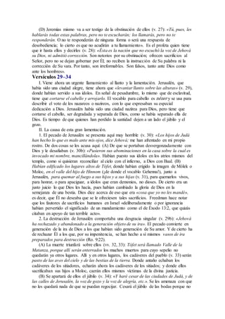 (D) Jeremías mismo va a ser testigo de la obstinación de ellos (v. 27): «Tú, pues, les
hablarás todas estas palabras, pero no te escucharán; los llamarás, pero no te
responderán. O no te responderán de ninguna forma o será una respuesta de
desobediencia; lo cierto es que no acudirán a tu llamamiento». Es el profeta quien tiene
que ir hasta ellos y decirles (v. 28): «Ésta es la nación que no escuchó la voz de Jehová
su Dios, ni admitió corrección. Son notorios por su obstinación; ofrecen sacrificios al
Señor, pero no se dejan gobernar por Él; no reciben la instrucción de Su palabra ni la
corrección de Su vara. Por tanto, son irreformables. Son falsos, tanto ante Dios como
ante los hombres».
Versículos 29–34
I. Viene ahora un urgente llamamiento al llanto y la lamentación. Jerusalén, que
había sido una ciudad alegre, tiene ahora que «levantar llanto sobre las alturas» (v. 29),
donde habían servido a sus ídolos. En señal de pesadumbre, lo mismo que de esclavitud,
tiene que cortarse el cabello y arrojarlo. El vocablo para cabello es nézer y se usa para
describir el voto de los nazareos o nazireos, con lo que expresaban su especial
dedicación a Dios. Jerusalén había sido una ciudad nazirea para Dios, pero tiene que
cortarse el cabello, ser degradada y separada de Dios, como se había separado ella de
Dios. Es tiempo de que quienes han perdido la santidad dejen a un lado el júbilo y el
gozo.
II. La causa de esta gran lamentación.
1. El pecado de Jerusalén se presenta aquí muy horrible (v. 30): «Los hijos de Judá
han hecho lo que es malo ante mis ojos, dice Jehová; me han afrentado en mi propio
rostro. De dos cosas se les acusa aquí: (A) De que se portaban desvergonzadamente con
Dios y le desafiaban (v. 30b): «Pusieron sus abominaciones en la casa sobre la cual es
invocado mi nombre, mancillándola». Habían puesto sus ídolos en los atrios mismos del
templo, como si quisieran reconciliar al cielo con el infierno, a Dios con Baal. (B)
Habían edificado los lugares altos de Tófet, donde habían erigido la imagen de Mólek o
Moloc, en el valle del hijo de Hinnom (¡de donde el vocablo Gehenna!), junto a
Jerusalén, para quemar al fuego a sus hijos y a sus hijas (v. 31), para quemarlos vivos,
para honrar, o para apaciguar, a ídolos que eran demonios, no dioses. De cierto era un
justo juicio lo que Dios les hacía, pues habían cambiado la gloria de Dios en la
semejanza de una bestia. Dios dice acerca de eso que era «cosa que yo no les mandé»,
es decir, que Él no deseaba que se le ofreciesen tales sacrificios. Freedman hace notar
que los fautores de sacrificios humanos en Israel «deliberadamente o por ignorancia
habían pervertido el significado de un mandamiento como el de Éxodo 13:2, que quizás
citaban en apoyo de tan terrible acto».
2. La destrucción de Jerusalén comportaba una desgracia singular (v. 29b): «Jehová
ha rechazado y abandonado a la generación objeto de su ira». El pecado convierte en
generación de la ira de Dios a los que habían sido generación de Su amor. Y de cierto ha
de rechazar Él a los que, por su impenitencia, se han hecho a sí mismos vasos de ira
preparados para destrucción (Ro. 9:22).
(A) La muerte triunfará sobre ellos (vv. 32, 33): Tófet será llamado Valle de la
Matanza, porque allí serán enterrados los muchos muertos para cuyo sepelio no
quedarán ya otros lugares. Allí y en otros lugares, los cadáveres del pueblo (v. 33) serán
pasto de las aves del cielo y de las bestias de la tierra. Donde antaño echaban los
cadáveres de los sitiadores, echarán ahora los cadáveres de los sitiados; y donde ellos
sacrificaban sus hijos a Moloc, caerán ellos mismos víctimas de la divina justicia.
(B) Se apartará de ellos el júbilo (v. 34): «Y haré cesar de las ciudades de Judá, y de
las calles de Jerusalén, la voz de gozo y la voz de alegría, etc.». Se les amenaza con que
no les quedará nada de que se puedan regocijar. Cesará el júbilo de las bodas porque no
 