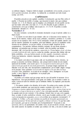 se celebrará ninguna. Tampoco habrá la alegría acostumbrada en la cosecha, porque la
tierra quedará desolada, sin cultivar. La melancolía se extenderá por todo el país
(comp. con 16:9).
CAPÍTULO 8
El profeta procede en este capítulo a justificar la destrucción que trae Dios sobre el
pueblo. I. Presenta tan terrible el castigo, que desearán la muerte más que continuar
viviendo (vv. 1–3). II. Muestra que la estupidez y la obstinación de este pueblo son las
que han traído sobre ellos esta ruina (vv. 4–12). III. Describe la gran confusión y
consternación en la que se hallará todo el país (vv. 13–17). IV. El profeta se siente
hondamente afectado (vv. 18–22).
Versículos 1–3
En estos versículos se describe la tremenda desolación en que el ejército caldeo va a
dejar al país.
1. La muerte no será ahora lo que siempre solía ser: el descanso de los muertos. Los
huesos de los muertos, incluso de los reyes, príncipes, sacerdotes y profetas (v. 1), serán
sacados de sus sepulcros (Sal. 141:7). Se les amenazaba al final del capítulo anterior con
que los muertos quedarían sin sepultura, pero aquí hallamos que los ya sepultados serán
sacados de sus sepulcros, ya sea por codicia, ya sea por simple desprecio de los
conquistadores. Las naciones bárbaras obraban a menudo de esta forma absurda e
inhumana, así pensaban que era mayor su triunfo sobre los pueblos que habían
derrotado. Allí, a la boca de los sepulcros, esparcirán (v. 2) esos huesos al sol, a la luna
y a todo el ejército del cielo, esto es, a todas las estrellas, que para ellos habían sido sus
ídolos preferidos, a los que habían amado, servido, seguido, consultado y adorado.
Todas esas luminarias «mirarán impotentes la deshonra infligida a sus devotos»
(Freedman).
2. La muerte será ahora lo que nunca solía ser: la preferencia de los vivientes, no
porque se presente con formas deleitosas, sino porque todo lo demás de este mundo
aparecerá tan horrible y tan oscuro que (v. 3) «escogerá la muerte antes que la vida
todo el resto que quede de esta mala generación», no porque tengan esperanza de
felicidad en la otra vida, sino desesperados completamente por no hallar ningún sosiego
en la presente. Estos quedarán vivos en todos los lugares a los que Dios los haya
arrojado. Unos, prisioneros en el país de sus enemigos; otros, mendigarán en el país
vecino; y otros, fugitivos y vagabundos en su propio país.
Versículos 4–13
Al profeta se le ordena aquí que ponga ante los ojos del pueblo lo insensato de su
impenitencia. Son aquí presentados como gente sin sentido, que se resisten a entrar en
razón, a pesar de todos los métodos que la Sabiduría Infinita ha empleado para hacerles
volver en sí.
1. No quieren atender a los dictados de la razón. No actúan en los asuntos del alma
con la misma prudencia que usan para los asuntos corrientes de la vida (vv. 4, 5):
Vengamos a cuentas, parece decir el Señor, como en Isaías 1:18: «¿Acaso el que cae no
se levanta, o el que se desvía no se vuelve?» Así, o de modo parecido, suele traducirse
la segunda parte de este versículo 4. Sin embargo, Kimchi hace ver que, en la segunda
frase, se repite el verbo yashub (se volverá), con lo que el sentido podría ser (lit.): «si se
vuelve (el pecador de su pecado), ¿no se volverá (Dios de su intención de destruir)?» Y
continúa (v. 5) Dios: «¿Por qué continúa este pueblo de Jerusalén apostatando con
apostasía perpetua? Se han aferrado al engaño y rehúsan volverse». Ya que han caído
por el pecado, ¿por qué no se levantan por el arrepentimiento? El pecado es una
apostasía, esto es, un apartamiento del camino recto, no por un desvío cercano, sino por
una senda opuesta: de espaldas al camino que conduce a la vida, y de cara al camino que
 