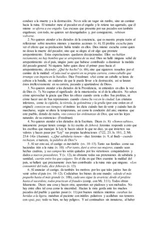 conduce a la muerte y a la destrucción. No es sólo un vagar sin rumbo, sino un caminar
hacia la ruina. El tentador mete al pecador en el engaño y lo retiene tan agarrado, que él
mismo se aferra a ese engaño. Las excusas que presenta por sus pecados son también
engañosas; con todo, no quieren ser desengañados y, por consiguiente, rehúsan
volverse.
2. No quieren atender a los dictados de la conciencia, que es nuestra propia razón al
reflexionar sobre nosotros mismos y nuestras acciones (v. 6). El profeta escucha para
ver el efecto que su predicación había tenido en ellos. Dios mismo escucha como quien
no desea la muerte del pecador, sino que se alegra al oír algo que promete
arrepentimiento. Estas expectaciones quedaron decepcionadas: Ellos no hablan
rectamente, no hay hombre que se arrepienta de su mal. Dios no halló ninguna señal de
arrepentimiento en el país, ningún justo que hubiese contribuido a disminuir la medida
del pecado general. Ni siquiera hubo quien diese el primer paso hacia el
arrepentimiento, diciendo: ¿Qué he hecho? (v. 6b), sino que siguieron resueltos por el
camino de la maldad: «Cada cual se apartó en su propia carrera, como caballo que
irrumpe con ímpetu en la batalla». Dice Freedman: «Así como un caballo se lanza de
cabeza a la batalla, sin cuidarse de que le puede llevar a la destrucción, así se lanzan
éstos irreflexivamente en su carrera, pecando y apartándose de Dios».
3. No quieren atender a los dictados de la Providencia, ni entienden en ellos la voz
de Dios (v. 7). No captan el significado de la misericordia ni el de la aflicción. No saben
cómo aprovechar la gracia que Dios les ofrece cuando envía a ellos Sus profetas, ni
cómo hacer uso de Sus reprensiones cuando clama Su voz en la ciudad. Las criaturas
inferiores, como la cigüeña, la tórtola, la golondrina y la grulla (por este orden en el
original) conocen sus tiempos: el instinto les dicta cuándo han de venir y cuándo han de
marcharse, según se altera la temperatura, así como la condición del aire; mientras que
este pueblo, dotado de razón, «no conoce las ordenanzas de Dios, que son las leyes
naturales de su existencia» (Freedman).
4. No quieren atender a los dictados de la Escritura. Dicen (v. 8): «Somos sabios»,
únicamente porque tienen consigo la ley escrita de Jehová. Jeremías responde a esto que
los escribas que manejan la Ley le hacen «decir lo que no dice, ya que invierten sus
valores y hacen pasar por “Ley” sus propias lucubraciones (7:22, 23; Is. 10:1, 2; Mt.
23:4–14)» (Asensio). «¿Qué sabiduría tienen—dice Jeremías (v. 9, al final)—cuando
rechazan, o tuercen, la palabra de Dios?»
5. Al ser esto así, el castigo es inevitable (vv. 10–13). Tanto sus familias como sus
haciendas irán a la ruina (v. 10): «Por tanto, daré a otros sus mujeres, cuando sean
hechas cautivas, y sus campos les serán quitados por los victoriosos conquistadores y
dados a nuevos poseedores. Y (v. 12), no obstante todas sus pretensiones de sabiduría y
santidad, caerán entre los que caigan». En el día en que Dios examine la maldad del
país, se hallará que precisamente ésos han contribuido a la ruina más que ninguno. «Los
consumiré del todo, dice Jehová» (v. 13).
6. Al anunciar el castigo, da también los motivos por los que tales juicios han de
venir sobre el país (vv. 10–12). Codiciaban los bienes de este mundo: «desde el más
pequeño hasta el más grande (v. 10b), cada uno sigue la avaricia; desde el profeta
hasta el sacerdote, todos practican el fraude» (comp. con Mi. 3:11). Todos obran
falsamente. Dicen una cosa y hacen otra; aparentan ser piadosos y son malvados. No
hay entre ellos tal cosa como la sinceridad. Hacían la vista gorda ante los muchos
pecados del pueblo y querían pasar (v. 11) por buenos médicos mientras curaban las
heridas a la ligera, mataban al paciente con inútiles paliativos y acallaban sus temores
con «paz, paz; todo va bien, no hay peligro». Y así continuaban sin inmutarse, al haber
 