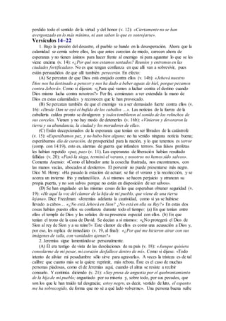 perdido todo el sentido de la virtud y del honor (v. 12): «Ciertamente no se han
avergonzado en lo más mínimo, ni aun saben lo que es sonrojarse».
Versículos 14–22
1. Bajo la presión del desastre, el pueblo se hunde en la desesperación. Ahora que la
calamidad se cernía sobre ellos, los que antes carecían de miedo, carecen ahora de
esperanza y no tienen ánimos para hacer frente al enemigo ni para aguantar lo que se les
viene encima (v. 14): «¿Por qué nos estamos sentados? Reuníos y entremos en las
ciudades fortificadas». No es que tengan confianza en que allí van a sobrevivir, pues
están persuadidos de que allí también perecerán. En efecto:
(A) Se percatan de que Dios está enojado contra ellos (v. 14b): «Jehová nuestro
Dios nos ha destinado a perecer y nos ha dado a beber aguas de hiel, porque pecamos
contra Jehová». Como si dijesen: «¿Para qué vamos a luchar contra el destino cuando
Dios mismo lucha contra nosotros?» Por fin, comienzan a ver extendida la mano de
Dios en estas calamidades y reconocen que le han provocado.
(B) Se percatan también de que el enemigo va a ser demasiado fuerte contra ellos (v.
16): «Desde Dan se oyó el bufido de los caballos …». Las noticias de la fuerza de la
caballería caldea pronto se divulgaron y todos temblaron al sonido de los relinchos de
sus corceles. Vienen y no hay modo de detenerles (v. 16b): «Vinieron y devoraron la
tierra y su abundancia, la ciudad y los moradores de ella».
(C) Están decepcionados de la esperanza que tenían en ser librados de la catástrofe
(v. 15): «Esperábamos paz, y no hubo bien alguno; no ha venido ninguna noticia buena;
esperábamos día de curación, de prosperidad para la nación, y lo que tenemos es terror
(comp. con 14:19), esto es, alarmas de guerra que infunden terror». Sus falsos profetas
les habían repetido «paz, paz» (v. 11). Las esperanzas de liberación habían resultado
fallidas (v. 20): «Pasó la siega, terminó el verano, y nosotros no hemos sido salvos».
Comenta Asensio: «Como el labrador ante la cosecha frustrada, nos encontramos, con
las manos vacías, abocados al destierro». El porvenir no puede presentarse más negro.
Dice M. Henry: «Ha pasado la estación de actuar; se fue el verano y la recolección, y se
acerca un invierno frío y melancólico. A sí mismos se hacen perjuicio y atrancan su
propia puerta, y no son salvos porque no están en disposición de ser salvos».
(D) Se han engañado en las mismas cosas de las que esperaban obtener seguridad (v.
19): «He aquí la voz del clamor de la hija de mi pueblo, que viene de una tierra
lejana». Dice Freedman: «Jeremías adelanta la cautividad, como si ya se hubiese
llevado a cabo»… «¿No está Jehová en Sion? ¿No está en ella su Rey?» En estas dos
cosas habían puesto ellos su confianza durante todo el tiempo: (a) En que tenían entre
ellos el templo de Dios y las señales de su presencia especial con ellos. (b) En que
tenían el trono de la casa de David. Se decían a sí mismos: «¿No protegerá el Dios de
Sion al rey de Sion y a su reino?» Este clamor de ellos es como una acusación a Dios y,
por eso, les replica de inmediato (v. 19, al final): «¿Por qué me hicieron airar con sus
imágenes de talla, con vanidades ajenas?»
2. Jeremías sigue lamentándose personalmente.
(A) Él era testigo de vista de las desolaciones de su país (v. 18): «Aunque quisiera
consolarme de mi pesar, mi corazón desfallece dentro de mí». Como si dijese: «Todo
intento de aliviar mi pesadumbre sólo sirve para agravarla». A veces la tristeza es de tal
calibre que cuanto más se la quiere reprimir, más rebota. Éste es el caso de muchas
personas piadosas, como el de Jeremías aquí, cuando el alma se resiste a recibir
consuelo. Y continúa diciendo (v. 21): «Soy presa de angustia por el quebrantamiento
de la hija de mi pueblo; angustiado por su miseria y, sobre todo, por sus pecados, que
son los que le han traído tal desgracia; estoy negro, es decir, vestido de luto, el espanto
me ha sobrecogido, de forma que no sé a qué lado volverme». Una persona buena sufre
 