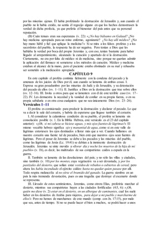 por las miserias ajenas. Él había profetizado la destrucción de Jerusalén y, aun cuando el
pueblo no le había creído, no sentía él regocijo alguno en que los hechos demostrasen la
verdad de dicha profecía, ya que prefería el bienestar del país antes que su personal
reputación.
(B) Cuán tenues eran sus esperanzas (v. 22): «¿No hay bálsamo en Galaad? ¿No
hay medicina apropiada para un reino enfermo, agonizante? ¿No hay allí médico? ¿No
hay mano hábil y fiel que aplique la medicina?» Si se mira a los falsos profetas y a los
sacerdotes del pueblo, la respuesta ha de ser negativa. Pero tenían a Dios que les
hablaba la verdad por boca del propio Jeremías y, con eso, tenían bastante para haber
llegado al arrepentimiento, alcanzado la curación y apartado de sí la destrucción.
Ciertamente, no era por falta de médico ni de medicina, sino porque no querían admitir
la aplicación del fármaco ni someterse a los métodos de curación. Médico y medicina
estaban al alcance de la mano, pero el paciente estaba obstinado en su mal y rehusaba
ser sometido a la medicación apropiada
CAPÍTULO 9
En este capítulo el profeta continúa fielmente con la condena del pecado y la
amenaza de los juicios de Dios por él, aun cuando se lamenta de ambas cosas. I.
Expresa su gran pesadumbre por las miserias de Judá y de Jerusalén, y su detestación
del pecado de ellos (vv. 1–11). II. Justifica a Dios en la destrucción que trae sobre ellos
(vv. 12–16). III. Invita a otros para que se lamenten con él de este terrible caso (vv. 17–
22). IV. Les demuestra la necedad y la vanidad de confiar en su propia fuerza, o en su
propia sabiduría o en otra cosa cualquiera que no sea únicamente Dios (vv. 23–26).
Versículos 1–11
El profeta es comisionado para predecir la destrucción y declarar el pecado. Lo que
va a decir le sale del corazón, y habría de esperarse que llegase también al corazón.
I. Al considerar la calamitosa condición de su pueblo, el profeta se lamenta sin
consolación posible (v. 1. En la Biblia Hebrea, este versículo es el 23 del capítulo
anterior): «¡Oh, si mi cabeza se hiciese aguas, y mis ojos fuentes de lágrimas!» El
mismo vocablo hebreo significa ojo y manantial de agua, como si en este valle de
lágrimas estuviesen los ojos destinados a llorar más que a ver. Cuando hallamos en
nuestro corazón una fuente tal de pecados, bien está que nuestros ojos sean fuentes de
lágrimas. Pero el pesar de Jeremías se debe a los pecados y las miserias del pueblo,
como las lágrimas de Jesús (Lc. 19:41) se debían a la inminente destrucción de
Jerusalén. Jeremías se sinte movido a «llorar día y noche los muertos de la hija de mi
pueblo» (v. 1b), es decir, las multitudes de sus compatriotas caídos a espada en la
guerra.
II. También se lamenta de las desolaciones del país; y no sólo las villas y ciudades,
sino también (v. 10) por los montes, cuya vegetación va a ser devastada, y por los
pastizales del desierto, que solían estar vestidos de rebaños o cubiertos de cereal, pero
ahora los había incendiado el ejército caldeo hasta no quedar quien pasase por allí.
Todo respira melancolía al no oírse el bramido del ganado. La guerra siembra en un
país la más tremenda devastación, pues es una tragedia que destruye el escenario donde
se representa.
III. Llevado de estos sentimientos, Jeremías, como otrora Elías, preferiría marchar al
desierto, mientras sus compatriotas huyen a las ciudades fortificadas (4:5, 6): «¡Oh,
quién me diese (v. 2) estar en el desierto, en un albergue de caminantes, cual los suele
haber en los desiertos de Arabia para viajeros, para dejar a mi pueblo y marcharme de
ellos!» Pero no hemos de marcharnos de este mundo (comp. con Jn. 17:15), por malo
que sea, antes de tiempo. Si no se puede hacer el bien a muchos, se podrá hacer a unos
 