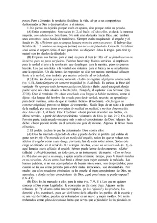 pocos. Pero a Jeremías le resultaba fastidiosa la vida, al ver a sus compatriotas
deshonrando a Dios y destruyéndose a sí mismos.
1. No piensa en dejarlos porque estén en apuros, sino porque están en pecado.
(A) Están corrompidos: Son sucios (v. 2, al final): «Todos ellos, es decir, la inmensa
mayoría, son adúlteros». Son falsos. No sólo eran desleales hacia Dios, sino también
unos con otros: «una banda de traidores». Siempre están maquinando el engaño y el
fraude (v. 3): «Hicieron que su lengua lanzara mentira como un arco». El hebreo dice
literalmente: Y comban sus lenguas (como) sus arcos de falsedad». Comenta Freedman:
«Así como el arquero tensa el arco para tirar, así disponen éstos la lengua para tirar (y
matar) con los dardos de falsedad».
(B) Emplean sus fuerzas para el mal, no para el bien (v. 3b): «Y se fortalecieron en
la tierra, pero no para ser fieles». Podrían hacer muy buenos servicios si empleasen
para la verdad el arte y la resolución que despliegan para la mentira, pero no quieren
hacerlo. Los que son fieles a la verdad son valientes para el bien y no se amedrentan
ante la oposición. Un día hemos de responder no sólo por nuestra enemistad al hacer
frente a la verdad, sino también por nuestra cobardía al no defenderla.
(C) Entre los demás pecados, sobresale el afán de engañar al prójimo a toda costa
(vv. 4, 5), hasta fatigarse en cometer iniquidad (v. 5, al final). Es curiosa la frase del
versículo 4b «porque todo hermano actúa con falacia» (hebr. aqob yaaqob), donde
puede verse una clara alusión a Jacob (hebr. Yaaqob), al suplantar a su hermano (Gn.
27:36). Dice el versículo 5b: «Han enseñado a su lengua a hablar mentira», como si
dijese: «La lengua del hombre fue creada para decir verdad; necesita un aprendizaje
para decir mentiras, antes de que le resulten fáciles» (Freedman). «Se fatigan en
cometer iniquidad, pero no se fatigan de cometerla». Nadie llega de un salto a la cumbre
de la maldad; por eso, éstos proceden de maldad en maldad, y me han desconocido,
dice Jehová (v. 3, al final). Dice Freedman: «Todo pecado descubre sus huellas, en
último término, a partir del desconocimiento voluntario de Dios (v. Jue. 2:10; Os. 4:1)».
Por otra parte, cada pecado oscurece más y más el conocimiento de Dios. Alguien ha
dicho: «Todo pecado destila en el corazón una gota de ateísmo. Algunos lo llenan hasta
el borde».
2. El profeta declara lo que ha determinado Dios contra ellos:
(A) Dios ha marcado el pecado de ellos y puede decirle al profeta qué calaña de
gente son (v. 6): «Tu morada está en medio del engaño; todos los que te rodean son
adictos al engaño como a una droga; por tanto, has de estar sobre aviso». Sobre este
cargo se extiende en el versículo 8. La lengua de ellos, como un arco tensado (v. 3), es
aquí llamada saeta afilada; el vocablo hebreo puede leerse de dos maneras: shajut
(afilada) o shojet (asesina); en todo caso, es un instrumento de muerte. «Con su boca
(v. 8b) dice uno paz a su amigo, a quien acecha al mismo tiempo, pues le tiende insidias
en su corazón». Así es como Joab besó a Abner para mejor asestarle la puñalada. Las
buenas palabras, si no van acompañadas de buenas intenciones, son despreciables; pero
cuando se las usa como pretexto para cubrir malas intenciones, son abominables. Por
mucho que a los pecadores obstinados se les enseñe el buen conocimiento de Dios, no
aprenden; y donde no hay conocimiento de Dios, ¿qué cosa buena se puede esperar?
(Os. 4:1).
(B) Dios los ha marcado a ellos para la ruina (vv. 7, 9, 11). Los que no quieren
conocer a Dios como Legislador, le conocerán un día como Juez. Algunos serán
refinados (v. 7): «Como están tan corrompidos, yo los refinaré y los probaré, los
derretiré y los examinaré, para ver si el horno de la aflicción les purifica de la escoria y
si, una vez derretidos, pueden ser reformados en un nuevo y mejor molde». No serán
rechazados como plata desechada, hasta que se vea que el fundidor los ha fundido en
 