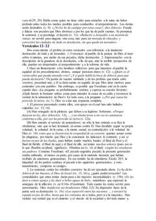 vano (6:29, 30). Habla como quien no tiene valor para enviarlos a la ruina sin haber
probado antes todos los medios posibles para conducirlos al arrepentimiento. Los demás
serán destruidos (v. 9): «¿No los he de castigar por estas cosas?, dice Jehová». Fraude
y falacia son pecados que Dios aborrece y por los que ha de pedir cuentas. Se pronuncia
la sentencia y se promulga el decreto (v. 11): «Reduciré a Jerusalén a un montón de
ruinas; no servirá para ninguna otra cosa, sino para ser morada de chacales; y
convertiré las ciudades de Judá en desolación, sin que quede un morador».
Versículos 12–22
Dos cosas intenta el profeta en estos versículos con referencia a la inminente
destrucción de Judá y de Jerusalén: 1. Convencer al pueblo de la justicia de Dios al traer
sobre sí mismos, por medio de sus pecados, dicha destrucción. 2. Impresionarles con la
descripción de la grandeza de la desolación, a fin de que, ante la terrible perspectiva de
ella, puedan ser despertados al arrepentimiento y a la reforma de vida.
I. Hace un llamamiento a los hombres reflexivos para que muestren al pueblo la
equidad de los procedimientos divinos, aunque parezcan duros (v. 12): «¿Quién es el
varón sabio que pueda entender esto? ¿Y a quién habló la boca de Jehová, para que
pueda declararlo? Os jactáis de vuestra sabiduría y de los profetas que tenéis entre
vosotros; presentad uno, y él se dará cuenta en seguida de que Dios tiene motivos para
contender con este pueblo». Sin embargo, es posible que Freedman esté en lo cierto
cuando dice: «La pregunta es probablemente retórica y expresa su oración ferviente:
¡Ojalá fuesen lo bastante sabios como para entender la causa de su caída y reconocer la
verdad de la admonición de Dios!» En todo caso, a la pregunta «¿Por qué causa ha
perecido la tierra, etc.?», Dios va a dar una respuesta completa.
1. El proceso presentado contra ellos, con apoyo en el cual han sido hallados
culpables (vv. 13, 14).
(A) Han renegado de la pleitesía que deben a su legítimo Soberano. «Porque
dejaron mi ley, dice Jehová (v. 13), … y no obedecieron a mi voz ni caminaron
conforme a ella, por eso ha perecido la tierra (v. 12)».
(B) Han entrado al servicio de usurpadores; no sólo le han retirado a su Rey la
obediencia, sino que se han levantado en armas contra Él. Han decidido seguir su propia
voluntad, la voluntad de la carne, o la mente carnal, en contradicción a la voluntad de
Dios (v. 14): «sino que se fueron tras la terquedad de su corazón; querían actuar como
les pluguiese, por mucho que Dios y la conciencia les indicasen lo contrario, y así se
fueron en pos de los baales, pues habían tenido muchos baales: el Baal de Peor y el
Baal de Berith; el Baal de aquí y el Baal de allá, así tenían muchos señores (pues eso es
lo que Baalim, en plural, significa)». Obraban así (v. 14, al final) «según les enseñaron
sus padres». Comenta Freedman: «El pecado engendra pecado; la presente generación
estaba sufriendo, al menos en parte, por causa de la malvada herencia que habían
recibido de anteriores generaciones. En ese sentido ha de entenderse Éxodo 20:5: la
iniquidad de los padres conduce al pecado a las siguientes generaciones, y esto,
naturalmente, comporta su castigo».
2. La sentencia contra los rebeldes convictos ha de ser ejecutada ahora. Lo ha dicho
Jehová de las huestes, el Dios de Israel (vv. 15, 16) y, ¿quién podrá revocarlo? Las
comodidades que antes tenían darán paso a las mayores incomodidades (v. 15b): «Yo les
daré a comer ajenjo, y les daré a beber aguas de hiel», «metáforas que expresan la
amargura de la aflicción (v. en 8:14)» (Freedman). Todo cuanto les rodee servirá para
aterrorizarles. Dios maldecirá sus bendiciones (Mal. 2:2). Su dispersión fuera de la
patria será su destrucción (v. 16): «Los esparciré entre las naciones … y enviaré la
espada en pos de ellos, hasta que los consuma, no a todos, pero sí a la mayoría». Han
violado esa verdad que es el cimiento y el vínculo de la sociedad y del trato mutuo y,
 
