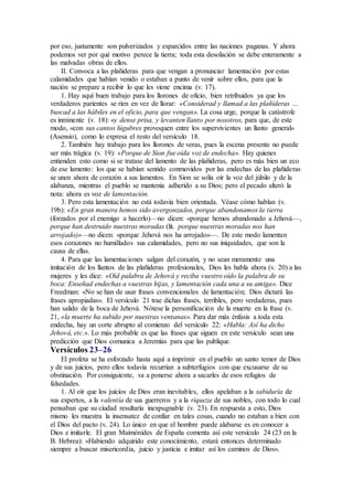 por eso, justamente son pulverizados y esparcidos entre las naciones paganas. Y ahora
podemos ver por qué motivo perece la tierra; toda esta desolación se debe enteramente a
las malvadas obras de ellos.
II. Convoca a las plañideras para que vengan a pronunciar lamentación por estas
calamidades que habían venido o estaban a punto de venir sobre ellos, para que la
nación se prepare a recibir lo que les viene encima (v. 17).
1. Hay aquí buen trabajo para los llorones de oficio, bien retribuidos ya que los
verdaderos parientes se ríen en vez de llorar: «Considerad y llamad a las plañideras …
buscad a las hábiles en el oficio, para que vengan». La cosa urge, porque la catástrofe
es inminente (v. 18): «y dense prisa, y levanten llanto por nosotros, para que, de este
modo, «con sus cantos lúgubres provoquen entre los supervivientes un llanto general»
(Asensio), como lo expresa el resto del versículo 18.
2. También hay trabajo para los llorones de veras, pues la escena presente no puede
ser más trágica (v. 19): «Porque de Sion fue oída voz de endecha». Hay quienes
entienden esto como si se tratase del lamento de las plañideras, pero es más bien un eco
de ese lamento: los que se habían sentido conmovidos por las endechas de las plañideras
se unen ahora de corazón a sus lamentos. En Sion se solía oír la voz del júbilo y de la
alabanza, mientras el pueblo se mantenía adherido a su Dios; pero el pecado alteró la
nota: ahora es voz de lamentación.
3. Pero esta lamentación no está todavía bien orientada. Véase cómo hablan (v.
19b): «En gran manera hemos sido avergonzados, porque abandonamos la tierra
(forzados por el enemigo a hacerlo)—no dicen: «porque hemos abandonado a Jehová—,
porque han destruido nuestras moradas (lit. porque nuestras moradas nos han
arrojado)»—no dicen: «porque Jehová nos ha arrojado»—. De este modo lamentan
esos corazones no humillados sus calamidades, pero no sus iniquidades, que son la
causa de ellas.
4. Para que las lamentaciones salgan del corazón, y no sean meramente una
imitación de los llantos de las plañideras profesionales, Dios les habla ahora (v. 20) a las
mujeres y les dice: «Oíd palabra de Jehová y reciba vuestro oído la palabra de su
boca: Enseñad endechas a vuestras hijas, y lamentación cada una a su amiga». Dice
Freedman: «No se han de usar frases convencionales de lamentación; Dios dictará las
frases apropiadas». El versículo 21 trae dichas frases, terribles, pero verdaderas, pues
han salido de la boca de Jehová. Nótese la personificación de la muerte en la frase (v.
21, «la muerte ha subido por nuestras ventanas». Para dar más énfasis a toda esta
endecha, hay un corte abrupto al comienzo del versículo 22: «Habla: Así ha dicho
Jehová, etc.». Lo más probable es que las frases que siguen en este versículo sean una
predicción que Dios comunica a Jeremías para que las publique.
Versículos 23–26
El profeta se ha esforzado hasta aquí a imprimir en el pueblo un santo temor de Dios
y de sus juicios, pero ellos todavía recurrían a subterfugios con que excusarse de su
obstinación. Por consiguiente, va a ponerse ahora a sacarles de esos refugios de
falsedades.
1. Al oír que los juicios de Dios eran inevitables, ellos apelaban a la sabiduría de
sus expertos, a la valentía de sus guerreros y a la riqueza de sus nobles, con todo lo cual
pensaban que su ciudad resultaría inexpugnable (v. 23). En respuesta a esto, Dios
mismo les muestra la insensatez de confiar en tales cosas, cuando no estaban a bien con
el Dios del pacto (v. 24). Lo único en que el hombre puede alabarse es en conocer a
Dios e imitarle. El gran Maimónides de España comenta así este versículo 24 (23 en la
B. Hebrea): «Habiendo adquirido este conocimiento, estará entonces determinado
siempre a buscar misericordia, juicio y justicia e imitar así los caminos de Dios».
 