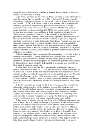 corrupción y de la decadencia de individuos y naciones, Dios no duerme; a Su tiempo,
actuará, y no habrá quien le detenga.
2. Le insinúa, por medio de otra visión, de dónde va a venirle a Judá y a Jerusalén su
ruina. Le pregunta Dios por segunda vez (v. 13): «¿Qué ves tú?» Jeremías responde:
«Una olla hirviendo veo yo, y asoma su rostro desde el norte». A pesar de la semejanza
con Ezequiel 11:7; 24:3, 4, la olla no es aquí Judá ni Jerusalén, sino el propio ejército
babilónico que bulle en sus preparativos para «soltar, desde el norte, el mal (la
destrucción) sobre todos los moradores de esta tierra» (v. 14). Del norte viene el
tiempo despejado, «la dorada claridad» (Job 37:22), pero en esta ocasión … A veces,
las más fieras tempestades vienen del lugar de donde esperábamos el mejor tiempo.
Todas las testas coronadas del norte (v. 15), los babilonios y sus aliados (o los
previamente sometidos) vendrán a tomar parte en esta expedición. La convocatoria de
Dios será puntualmente obedecida: los llamados vendrán; los jefes de las tropas se
aprestarán a colaborar en el asedio de Jerusalén. Sin embargo, Freedman hace notar que
«el profeta no piensa (aquí) en el sitio de Jerusalén, sino en lo que sigue cuando la
ciudad ha sido capturada. Los jefes victoriosos procederán a sentarse en juicio formal
(para este uso de trono, cf. Sal. 9:5; 122:5) de los habitantes, a la entrada de las puertas
donde se ventilaban los pleitos, para determinar lo que había de hacerse con la derrotada
población y sus ciudades».
3. Le dice claramente cuál es la causa de todos estos castigos (v. 16): «Es, le dice, a
causa de toda su maldad … porque me dejaron, e incensaron a dioses extraños y
adoraron la obra de sus manos». Jeremías era muy joven y quizá no sabía las
abominables idolatrías de que eran culpables sus compatriotas; pero Dios se lo declara a
fin de que él mismo quede satisfecho de la equidad de la sentencia que, en nombre de
Dios, habrá de pronunciar contra ellos.
II. Dios anima luego a Jeremías. Le es encomendado un importante encargo; es
enviado como heraldo de armas (vv. 17–19), pues place a Dios advertir de antemano de
los juicios que va a llevar a cabo, a fin de que los pecadores sean despertados a salir al
encuentro de Dios por medio del arrepentimiento y así se aparte la ira de Dios. Con este
encargo, Dios le anima y le dice: «Ciñe tus lomos, es decir, prepárate para actuar,
levántate, muévete, y háblales cuanto yo te mande, les parezca oportuno o no. Pero no
sólo tiene que ser activo, sino también atrevido: «No desmayes delante de ellos» (como
en el v. 8).
1. En dos cosas tiene que ser fiel: (A) Ha de decir todo lo que Dios le mande. No
debe ocultar nada por miedo a ofender a alguien, sino que debe proclamar todo el
consejo de Dios. (B) No ha de susurrarlo en un rincón a un pequeño grupo de amigos,
sino que ha de darse a ver (v. 18b) contra los reyes de Judá, si es que son malvados.
Tampoco ha de eximir a los sacerdotes, aun cuando también él es sacerdote y ha de
estar interesado en mantener la dignidad de su gremio. Ha de presentarse igualmente
contra el pueblo de la tierra, en la medida en que ellos están contra su Dios.
2. Dos razones se dan aquí para que obre de ese modo: (A) Porque tenía motivo para
temer la ira de Dios si no cumplía sus órdenes: «No desmayes, le dice, delante de ellos,
para que no te haga yo desmayar delante de ellos». El temor de Dios es el mejor
antídoto contra el temor de los hombres (comp. con 2 S. 12:7; 1 R. 21:19). Mejor es
tener por enemigos a todos los hombres del mundo que a Dios solo por enemigo. (B)
Porque no tenía motivo para temer a los hombres si era fiel en el desempeño de su
comisión (v. 18): este joven profeta es hecho por el poder de Dios como una ciudad
fortificada, inexpugnable, como con columnas de hierro y muros de bronce; hace
salidas contra el enemigo con sus reprensiones y amenazas y llena de pavor a todos. Le
baten desde todos los flancos: los reyes y príncipes arremeten contra él con todo su
 