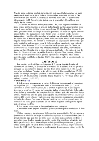 Nuestra única confianza en el día de la aflicción será que, al haber cumplido de algún
modo, con la ayuda de la gracia de Dios, nuestro deber, hallaremos en Dios al Dios
todosuficiente para nosotros. Conformados fielmente a este Dios, se puede confiar
jubilosamente en Él. Pero el profeta insinúa que la generalidad del pueblo no tuvo
ningún interés en esto.
2. Al oír que sus pecados habían provocado a Dios, ellos alegaban vanamente el
pacto sellado con la circuncisión; eran sin duda el pueblo de Dios, pues llevaban en su
carne la marca de hijos de Dios. A esto responde (vv. 25, 26) el profeta, de parte de
Dios, que Jehová había de castigar a todos los perversos, sin distinción alguna entre los
circuncidados y los incircuncisos. Ellos habían vivido en común con las naciones
incircuncisas, y perdido así los derechos al beneficio que tal peculiaridad comportaba.
El Juez de toda la tierra es imparcial y nadie ha de salir mejor parado en Su tribunal por
ninguna marca exterior. Así también la condenación de los pecadores impenitentes que
están bautizados será tan segura como la de los pecadores impenitentes que están sin
bautizar. Véase Romanos 2:25–29, en conexión con la presente porción. Todos los
incircuncisos de corazón, estén o no estén circuncidados en la carne, caerán bajo el
castigo de Dios. De nada sirve el signo sin la cosa significada (4:4). Junto a la casa de
Israel (v. 26), se mencionan los pueblos limítrofes: Egipto, Edom, Ammón y Moab y
todos los que se afeitan las sienes, práctica supersticiosa de algunas tribus árabes,
específicamente prohibida en Levítico 19:27. Esta práctica vuelve a ser mencionada en
25:23 y 49:32.
CAPÍTULO 10
Este capítulo puede dividirse en dos partes: I. A los que han sido llevados al
destierro por los caldeos, se les hace ver la insensatez de la idolatría, a fin de que no se
contagien de las costumbres paganas del país donde ahora moran (vv. 1–16). II. A los
que se han quedado en Palestina, se les advierte contra la falsa seguridad (vv. 17, 18);
vendrá un enemigo extranjero, que Dios va a traer sobre ellos a causa de los pecados del
pueblo (vv. 20–22). El profeta se lamenta de esta desgracia (v. 19) y ruega a Dios que
mitigue el castigo (vv. 23–25).
Versículos 1–16
I. Se le encarga solemnemente al pueblo de Dios que no se acomode a los caminos
de los gentiles (vv. 1, 2): Que escuche Israel la voz del Dios de Israel (v. 2): «No
aprendáis el camino de las naciones, no lo aprobéis ni penséis que es cosa de poca
importancia seguirlo». El camino de los gentiles incluía el culto al ejército de los cielos:
al sol, la luna y las estrellas; les otorgaban honores divinos, y de ellos esperaban favores
divinos. Ahora bien, Dios no quería que Su pueblo se amedrentase ante las señales del
cielo (v. 2b), «como eclipses y meteoros, que otras naciones consideraban ser portentos
del mal» (Freedman). Que teman al Dios de los cielos y no tendrán por qué temer las
señales de los cielos, pues las estrellas en sus órbitas no pelean contra persona alguna
que esté en paz con Dios.
II. Las buenas razones que se dan para fundamentar esta orden.
1. El camino de los paganos es absurdo y está condenado por los dictados de la recta
razón.
(A) Los estatutos y las ordenanzas de los gentiles son vanidad (v. 3). Los caldeos se
jactaban de su sabiduría, en la que se creían muy superiores a todos sus vecinos; pero el
profeta muestra aquí que ellos, así como todos los demás que adoraban a los ídolos y
esperaban ayuda de ellos, carecían de sentido común. Que consideren el material del
ídolo que adoran (v. 3b): «No es más que un leño que del bosque cortaron, y que un
artífice aserró, pulió y le dio la forma deseada, es obra de manos de artífice con buril»
(comp. Is. 44:12 y ss.). Para que no se vea la madera, lo adornan con plata y oro (v. 4),
 