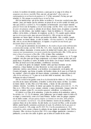 es decir, lo recubren de metales preciosos; y para que no se caiga ni lo roben, lo
aseguran con clavos y martillo. Pero, aun así, ¿de qué sirve? «Son como un
espantapájaros en un huerto de pepinos» (v. 5. ¡Fino sarcasmo!) No hay por qué
temerlos (v. 5b), porque no pueden hacer ni mal ni bien.
(B) Las instrucciones que de los ídolos se reciben (v. 8) son tan vanidad como ellos
mismos, pues, por mucho que los adornen, no pasan de ser un leño vestido de metal, por
más que artífices y orfebres (v. 9) se empeñen en hermosearlo con el mejor material:
plata de Tarsis (sur de España) y oro de Ufaz (comp. con Dn. 10:5). «Los visten (v. 9b)
de azul y de púrpura, como si, además de ser dioses, fuesen reyes, de quienes se esperan
favores, no sólo divinos, sino también regios.» Tanto los idólatras (v. 14) como los
artífices de los ídolos, se llenarán de vergüenza un día (v. 15), cuando quede evidente
que no sirven para nada, pues son pura falsedad (v. 14b), ya que no son lo que
aparentan ser: tienen figura de dioses que pueden dar aliento, vida y sentido, cuando
ellos mismos no tienen aliento, ni vida ni sentido. «No hay espíritu (v. 14, al final) en
ella, esto es, en esa obra de fundición»; ni siquiera el espíritu de una bestia, que
desciende abajo a la tierra (Ec. 3:21).
(C) Así que los adoradores de esos ídolos (v. 8) «todos a la par están embrutecidos
y entontecidos (comp. con Sal. 115:8; Ro. 1:21, 22)». A pesar de que las obras de la
creación reflejan claramente el eterno poder y la deidad del Creador, ellos «se hicieron
vanos en sus razonamientos y su necio corazón fue entenebrecido» (Ro. 1:21b), por no
tener a bien el reconocer a Dios (Ro. 1:28), al único Dios verdadero.
2. En efecto, el Dios de Israel es el único Dios verdadero y viviente (vv. 6, 7); erigir
cualquier otro dios para que le haga competencia es la mayor afrenta posible que se le
pueda hacer. El profeta se vuelve de hablar de los ídolos con el mayor desdén, a hablar
del Dios de Israel con la más profunda y temblorosa reverencia.
(A) ¿Qué es la gloria de cualquier hombre sabio que haya inventado un arte
primoroso, o haya fundado un reino floreciente (y éstos eran entre los gentiles
suficientes motivos para divinizar a un hombre), en comparación con la gloria del
Creador del mundo, que forma el espíritu del hombre dentro de él, pues es el Padre de
los espíritus? ¿Qué es la gloria del mayor príncipe o potentado, comparada con la del
«Rey de las naciones» (v. 7), pues no es un dios tribal ni nacional, sino el Dios y
Soberano de todo el Universo?
(B) Su verdad es tan grande como lo es la falsedad de los ídolos (v. 10). Los ídolos
son obra de las manos del hombre; el hombre es obra de las manos de Dios. Los ídolos
no tienen aliento ni vida; Dios es la Vida misma, y fuente de vida para todas las
criaturas vivientes. Los ídolos, lo mismo que quienes les adoran, perecerán (vv. 11, 15);
Dios es (v. 10b) el Rey eterno; siempre existente y nunca destronado. Aunque todas las
naciones se junten contra Él, «no pueden aguantar, sobrellevar, su indignación».
(C) Jehová es el Dios de la naturaleza, y todos los poderes de la naturaleza están a
Su servicio (vv. 12, 13). Si mirarnos atrás, hallaremos que el mundo entero le debe a Él
su origen y conservación como a la Causa Primera. Incluso entre los griegos paganos
era un dicho común: «El que quiera erigirse a sí mismo en otro dios, debe primero
crear otro mundo». La tierra (v. 12), con los inmensos tesoros de sus entrañas y los
copiosos frutos de su faz exterior, ha sido hecha con el poder de Dios; y sólo un poder
infinito puede hacerla sostenerse pendiendo de nada. Su sabiduría fue la que puso en
orden el mundo (v. 12b, comp. con Pr. 8:22–31). Con Su entendimiento (v. 12c)
extendió los cielos «como si fuesen la cubierta de una tienda de campaña (Sal. 104:2)»
(Asensio). Ellos declaran Su gloria (Sal. 19:1) y nos obligan igualmente a nosotros a
publicarla y a no dar a los cielos la gloria que se debe al Creador de los cielos.
 