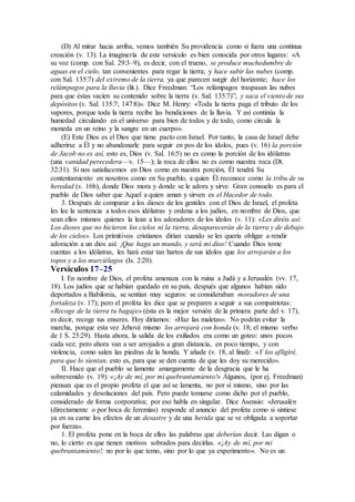 (D) Al mirar hacia arriba, vemos también Su providencia como si fuera una continua
creación (v. 13). La imaginería de este versículo es bien conocida por otros lugares: «A
su voz (comp. con Sal. 29:3–9), es decir, con el trueno, se produce muchedumbre de
aguas en el cielo, tan convenientes para regar la tierra; y hace subir las nubes (comp.
con Sal. 135:7) del extremo de la tierra, ya que parecen surgir del horizonte; hace los
relámpagos para la lluvia (lit.). Dice Freedman: “Los relámpagos traspasan las nubes
para que éstas vacíen su contenido sobre la tierra (v. Sal. 135:7)”; y saca el viento de sus
depósitos (v. Sal. 135:7; 147:8)». Dice M. Henry: «Toda la tierra paga el tributo de los
vapores, porque toda la tierra recibe las bendiciones de la lluvia. Y así continúa la
humedad circulando en el universo para bien de todos y de todo, como circula la
moneda en un reino y la sangre en un cuerpo».
(E) Este Dios es el Dios que tiene pacto con Israel. Por tanto, la casa de Israel debe
adherirse a Él y no abandonarle para seguir en pos de los ídolos, pues (v. 16) la porción
de Jacob no es así, esto es, Dios (v. Sal. 16:5) no es como la porción de los idólatras
(una vanidad perecedera—v. 15—); la roca de ellos no es como nuestra roca (Dt.
32:31). Si nos satisfacemos en Dios como en nuestra porción, Él tendrá Su
contentamiento en nosotros como en Su pueblo, a quien Él reconoce como la tribu de su
heredad (v. 16b), donde Dios mora y donde se le adora y sirve. Gran consuelo es para el
pueblo de Dios saber que Aquel a quien aman y sirven es el Hacedor de todo.
3. Después de comparar a los dioses de los gentiles con el Dios de Israel, el profeta
les lee la sentencia a todos esos idólatras y ordena a los judíos, en nombre de Dios, que
sean ellos mismos quienes la lean a los adoradores de los ídolos (v. 11): «Les diréis así:
Los dioses que no hicieron los cielos ni la tierra, desaparecerán de la tierra y de debajo
de los cielos». Los primitivos cristianos dirían cuando se les quería obligar a rendir
adoración a un dios así: ¡Que haga un mundo, y será mi dios! Cuando Dios tome
cuentas a los idólatras, les hará estar tan hartos de sus ídolos que los arrojarán a los
topos y a los murciélagos (Is. 2:20).
Versículos 17–25
I. En nombre de Dios, el profeta amenaza con la ruina a Judá y a Jerusalén (vv. 17,
18). Los judíos que se habían quedado en su país, después que algunos habían sido
deportados a Babilonia, se sentían muy seguros: se consideraban moradores de una
fortaleza (v. 17); pero el profeta les dice que se preparen a seguir a sus compatriotas:
«Recoge de la tierra tu bagaje» (ésta es la mejor versión de la primera parte del v. 17),
es decir, recoge tus enseres. Hoy diríamos: «Haz las maletas». No podrán evitar la
marcha, porque esta vez Jehová mismo los arrojará con honda (v. 18; el mismo verbo
de 1 S. 25:29). Hasta ahora, la salida de los exiliados era como un goteo: unos pocos
cada vez; pero ahora van a ser arrojados a gran distancia, en poco tiempo, y con
violencia, como salen las piedras de la honda. Y añade (v. 18, al final): «Y los afligiré,
para que lo sientan, esto es, para que se den cuenta de que les doy su merecido».
II. Hace que el pueblo se lamente amargamente de la desgracia que le ha
sobrevenido (v. 19): «¡Ay de mí, por mi quebrantamiento!» Algunos, (por ej. Freedman)
piensan que es el propio profeta el que así se lamenta, no por sí mismo, sino por las
calamidades y desolaciones del país. Pero puede tomarse como dicho por el pueblo,
considerado de forma corporativa; por eso habla en singular. Dice Asensio: «Jerusalén
(directamente o por boca de Jeremías) responde al anuncio del profeta como si sintiese
ya en su carne los efectos de un desastre y de una herida que se ve obligada a soportar
por fuerza».
1. El profeta pone en la boca de ellos las palabras que deberían decir. Las digan o
no, lo cierto es que tienen motivos sobrados para decirlas. «¡Ay de mí, por mi
quebrantamiento!; no por lo que temo, sino por lo que ya experimento». No es un
 