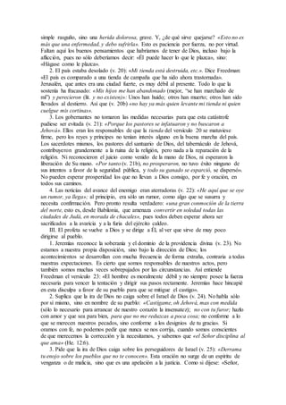 simple rasguño, sino una herida dolorosa, grave. Y, ¿de qué sirve quejarse? «Esto no es
más que una enfermedad, y debo sufrirla». Esto es paciencia por fuerza, no por virtud.
Faltan aquí los buenos pensamientos que habríamos de tener de Dios, incluso bajo la
aflicción, pues no sólo deberíamos decir: «Él puede hacer lo que le plazca», sino:
«Hágase como le plazca».
2. El país estaba desolado (v. 20): «Mi tienda está destruida, etc.». Dice Freedman:
«El país es comparado a una tienda de campaña que ha sido ahora trastornada».
Jerusalén, que antes era una ciudad fuerte, es muy débil al presente. Todo lo que la
sostenía ha fracasado: «Mis hijos me han abandonado (mejor, “se han marchado de
mí”) y perecieron (lit. y no existen)»: Unos han huido; otros han muerto; otros han sido
llevados al destierro. Así que (v. 20b) «no hay ya más quien levante mi tienda ni quien
cuelgue mis cortinas».
3. Los gobernantes no tomaron las medidas necesarias para que esta catástrofe
pudiese ser evitada (v. 21): «Porque los pastores se infatuaron y no buscaron a
Jehová». Ellos eran los responsables de que la tienda del versículo 20 se matuviese
firme, pero los reyes y príncipes no tenían interés alguno en la buena marcha del país.
Los sacerdotes mismos, los pastores del santuario de Dios, del tabernáculo de Jehová,
contribuyeron grandemente a la ruina de la religión, pero nada a la reparación de la
religión. Ni reconocieron el juicio como venido de la mano de Dios, ni esperaron la
liberación de Su mano. «Por tanto (v. 21b), no prosperaron, no tuvo éxito ninguno de
sus intentos a favor de la seguridad pública, y todo su ganado se esparció, se dispersó».
No pueden esperar prosperidad los que no llevan a Dios consigo, por fe y oración, en
todos sus caminos.
4. Las noticias del avance del enemigo eran aterradoras (v. 22): «He aquí que se oye
un rumor, ya llega»; al principio, era sólo un rumor, como algo que se susurra y
necesita confirmación. Pero pronto resulta verdadero: «una gran conmoción de la tierra
del norte, esto es, desde Babilonia, que amenaza convertir en soledad todas las
ciudades de Judá, en morada de chacales», pues todos deben esperar ahora ser
sacrificados a la avaricia y a la furia del ejército caldeo.
III. El profeta se vuelve a Dios y se dirige a Él, al ver que sirve de muy poco
dirigirse al pueblo.
1. Jeremías reconoce la soberanía y el dominio de la providencia divina (v. 23). No
estamos a nuestra propia disposición, sino bajo la dirección de Dios; los
acontecimientos se desarrollan con mucha frecuencia de forma extraña, contraria a todas
nuestras expectaciones. Es cierto que somos responsables de nuestros actos, pero
también somos muchas veces sobrepujados por las circunstancias. Así entiende
Freedman el versículo 23: «El hombre es moralmente débil y no siempre posee la fuerza
necesaria para vencer la tentación y dirigir sus pasos rectamente. Jeremías hace hincapié
en esta disculpa a favor de su pueblo para que se mitigue el castigo».
2. Suplica que la ira de Dios no caiga sobre el Israel de Dios (v. 24). No habla sólo
por sí mismo, sino en nombre de su pueblo: «Castígame, oh Jehová, mas con medida
(sólo lo necesario para arrancar de nuestro corazón la insensatez); no con tu furor; hazlo
con amor y que sea para bien, para que no me reduzcas a poca cosa; no conforme a lo
que se merecen nuestros pecados, sino conforme a los designios de tu gracia». Si
oramos con fe, no podemos pedir que nunca se nos corrija, cuando somos conscientes
de que merecemos la corrección y la necesitamos, y sabemos que «el Señor disciplina al
que ama» (He. 12:6).
3. Pide que la ira de Dios caiga sobre los perseguidores de Israel (v. 25): «Derrama
tu enojo sobre los pueblos que no te conocen». Esta oración no surge de un espíritu de
venganza o de malicia, sino que es una apelación a la justicia. Como si dijese: «Señor,
 