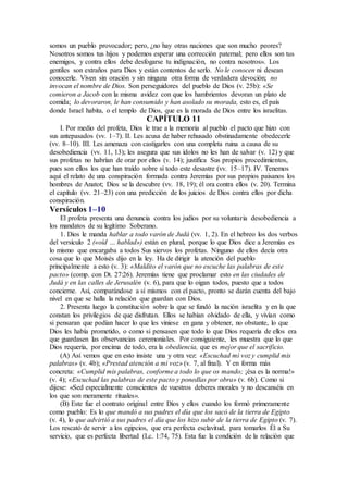 somos un pueblo provocador; pero, ¿no hay otras naciones que son mucho peores?
Nosotros somos tus hijos y podemos esperar una corrección paternal; pero ellos son tus
enemigos, y contra ellos debe desfogarse tu indignación, no contra nosotros». Los
gentiles son extraños para Dios y están contentos de serlo. No le conocen ni desean
conocerle. Viven sin oración y sin ninguna otra forma de verdadera devoción; no
invocan el nombre de Dios. Son perseguidores del pueblo de Dios (v. 25b): «Se
comieron a Jacob con la misma avidez con que los hambrientos devoran un plato de
comida; lo devoraron, le han consumido y han asolado su morada, esto es, el país
donde Israel habita, o el templo de Dios, que es la morada de Dios entre los israelitas.
CAPÍTULO 11
I. Por medio del profeta, Dios le trae a la memoria al pueblo el pacto que hizo con
sus antepasados (vv. 1–7). II. Les acusa de haber rehusado obstinadamente obedecerle
(vv. 8–10). III. Les amenaza con castigarles con una completa ruina a causa de su
desobediencia (vv. 11, 13); les asegura que sus ídolos no les han de salvar (v. 12) y que
sus profetas no habrían de orar por ellos (v. 14); justifica Sus propios procedimientos,
pues son ellos los que han traído sobre sí todo este desastre (vv. 15–17). IV. Tenemos
aquí el relato de una conspiración formada contra Jeremías por sus propios paisanos los
hombres de Anatot; Dios se la descubre (vv. 18, 19); él ora contra ellos (v. 20). Termina
el capítulo (vv. 21–23) con una predicción de los juicios de Dios contra ellos por dicha
conspiración.
Versículos 1–10
El profeta presenta una denuncia contra los judíos por su voluntaria desobediencia a
los mandatos de su legítimo Soberano.
1. Dios le manda hablar a todo varón de Judá (vv. 1, 2). En el hebreo los dos verbos
del versículo 2 («oíd … hablad») están en plural, porque lo que Dios dice a Jeremías es
lo mismo que encargaba a todos Sus siervos los profetas. Ninguno de ellos decía otra
cosa que lo que Moisés dijo en la ley. Ha de dirigir la atención del pueblo
principalmente a esto (v. 3): «Maldito el varón que no escuche las palabras de este
pacto» (comp. con Dt. 27:26). Jeremías tiene que proclamar esto en las ciudades de
Judá y en las calles de Jerusalén (v. 6), para que lo oigan todos, puesto que a todos
concierne. Así, comparándose a sí mismos con el pacto, pronto se darán cuenta del bajo
nivel en que se halla la relación que guardan con Dios.
2. Presenta luego la constitución sobre la que se fundó la nación israelita y en la que
constan los privilegios de que disfrutan. Ellos se habían olvidado de ella, y vivían como
si pensaran que podían hacer lo que les viniese en gana y obtener, no obstante, lo que
Dios les había prometido, o como si pensasen que todo lo que Dios requería de ellos era
que guardasen las observancias ceremoniales. Por consiguiente, les muestra que lo que
Dios requería, por encima de todo, era la obediencia, que es mejor que el sacrificio.
(A) Así vemos que en esto insiste una y otra vez: «Escuchad mi voz y cumplid mis
palabras» (v. 4b); «Prestad atención a mi voz» (v. 7, al final). Y en forma más
concreta: «Cumplid mis palabras, conforme a todo lo que os mando; ¡ésa es la norma!»
(v. 4); «Escuchad las palabras de este pacto y ponedlas por obra» (v. 6b). Como si
dijese: «Sed especialmente conscientes de vuestros deberes morales y no descanséis en
los que son meramente rituales».
(B) Este fue el contrato original entre Dios y ellos cuando los formó primeramente
como pueblo: Es lo que mandó a sus padres el día que los sacó de la tierra de Egipto
(v. 4), lo que advirtió a sus padres el día que los hizo subir de la tierra de Egipto (v. 7).
Los rescató de servir a los egipcios, que era perfecta esclavitud, para tomarlos Él a Su
servicio, que es perfecta libertad (Lc. 1:74, 75). Esta fue la condición de la relación que
 
