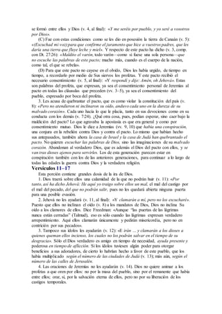 se formó entre ellos y Dios (v. 4, al final): «Y me seréis por pueblo, y yo seré a vosotros
por Dios».
(C) Fue con estas condiciones como se les dio en posesión la tierra de Canaán (v. 5):
«(Escuchad mi voz) para que confirme el juramento que hice a vuestros padres, que les
daría una tierra que fluye leche y miel». Y respecto de este pacto ha dicho (v. 3, comp.
con Dt. 27:26): «Maldito el varón, todo varón—como si fuese una sola persona—que
no escuche las palabras de este pacto; mucho más, cuando es el cuerpo de la nación,
como tal, el que se rebela».
(D) Para que este pacto no cayese en el olvido, Dios les había urgido, de tiempo en
tiempo, a recordarlo por medio de Sus siervos los profetas. Y este pacto recibió el
necesario consentimiento (v. 5, al final): «Y respondí y dije: Amén, oh Jehová». Estas
son palabras del profeta, que expresan, ya sea el consentimiento personal de Jeremías al
pacto en todas las cláusulas que preceden (vv. 3–5), ya sea el consentimiento del
pueblo, expresado por boca del profeta.
3. Les acusa de quebrantar el pacto, que es como violar la constitución del país (v.
8): «Pero no atendieron ni inclinaron su oído, anduvo cada uno en la dureza de su
malvado corazón». Cada uno hacía lo que le placía, tanto en sus devociones como en su
conducta con los demás (v. 7:24). ¿Qué otra cosa, pues, podían esperar, sino caer bajo la
maldición del pacto? Lo que agravaba la apostasía es que era general y como por
consentimiento mutuo. Dios le dice a Jeremías (vv. 9, 10) que había una conspiración,
una conjura en la rebelión contra Dios y contra el pacto. Lo mismo que habían hecho
sus antepasados, también ahora la casa de Israel y la casa de Judá han quebrantado el
pacto. No quieren escuchar las palabras de Dios, sino las imaginaciones de su malvado
corazón. Abandonan al verdadero Dios, que es además el Dios del pacto con ellos, y se
van tras dioses ajenos para servirles. Los de esta generación parecen estar en
conspiración también con los de las anteriores generaciones, para continuar a lo largo de
todas las edades la guerra contra Dios y la verdadera religión.
Versículos 11–17
Esta porción contiene grandes dosis de la ira de Dios.
1. Dios traerá sobre ellos una calamidad de la que no podrán huir (v. 11): «Por
tanto, así ha dicho Jehová: He aquí yo traigo sobre ellos un mal, el mal del castigo por
el mal del pecado, del que no podrán salir, pues no les quedará abierta ninguna puerta
para una posible evasión.
2. Jehová no les ayudará (v. 11, al final): «Y clamarán a mí, pero no los escucharé».
Puesto que ellos no inclinan el oído (v. 8) a los mandatos de Dios, Dios no inclina Su
oído a los clamores de ellos. Dice Freedman: «Aunque “las puertas de las lágrimas
nunca están cerradas” (Talmud), eso es sólo cuando las lágrimas expresan verdadero
arrepentimiento. Aquí ellos clamarán únicamente y pedirán misericordia, pero no en
contrición por sus pecados».
3. Tampoco sus ídolos les ayudarán (v. 12): «E irán … y clamarán a los dioses a
quienes queman ellos incienso, los cuales no los podrán salvar en el tiempo de su
desgracia». Sólo el Dios verdadero es amigo en tiempo de necesidad, ayuda presente y
poderosa en tiempo de aflicción. Si los ídolos tuviesen algún poder para otorgar
beneficios a sus adoradores, de cierto lo habrían hecho a favor de este pueblo, que los
había multiplicado según el número de las ciudades de Judá (v. 13); más aún, según el
número de las calles de Jerusalén.
4. Las oraciones de Jeremías no les ayudarán (v. 14). Dios no quiere animar a los
profetas a que oren por ellos: no por la masa del pueblo, sino por el remanente que había
entre ellos; orar, sí, por la salvación eterna de ellos, pero no por su liberación de los
castigos temporales.
 