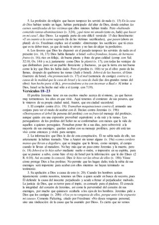 5. La profesión de religión que hacen tampoco les servirá de nada (v. 15) En la casa
de Dios habían tenido un lugar, habían participado del altar de Dios, donde estaban las
carnes santificadas de las víctimas que ellos mismos habían traído. Pero «habiendo
cometido tantas abominaciones (v. 3:24), ¿qué tiene mi amado (esto es, Judá) que hacer
en mi casa?, dice Dios». La segunda parte de este difícil versículo 15 dice literalmente:
«Y en cuanto a la carne sagrada (la de las víctimas sacrificadas), que pasen (ahora en
plural) de ti». Freedman explica así el sentido: «Interrumpe los sacrificios que tú crees
que es tu deber traer, ya que de nada te sirven y no han de alejar tu perdición».
6. Los favores que Dios les dispensó en el pasado tampoco les servirán de nada en el
presente (vv. 16, 17): Dios había llamado a Israel «olivo frondoso, lozano, de hermoso
fruto» (v. 16); rico en follaje, de buena planta y fruto de gran calidad (comp. con Sal.
52:10; Os. 14:6 y ss.); justamente como Dios lo plantó (v. 17), con todas las ventajas de
que disfrutaban para ser un pueblo floreciente y fructuoso, ya que la tierra era tan buena
como la ley que Dios les había dado. Pero el profeta (v. 16b) ve ya el olivo pasto de las
llamas, después de quebrarse las ramas (Judá e Israel). Jehová de las huestes, el Gran
Guerrero de Israel, «ha pronunciado (v. 17) el mal (sentencia de castigo) contra ti, a
causa de la maldad que la casa de Israel y la casa de Judá (las dos grandes ramas del
olivo) han hecho para sí (lit.), provocándome a ira con incensar a Baal.» Al irritar a
Dios, Israel se ha hecho mal sólo a sí (comp. con 7:19).
Versículos 18–23
El profeta Jeremías tiene en sus escritos mucho acerca de sí mismo, ya que fueron
muy tormentosos los años en que vivió. Aquí tenemos el comienzo de sus pesares, que
le vinieron de su propia ciudad natal, Anatot, que era ciudad sacerdotal.
1. El complot contra él (v. 19): Tramaban maquinaciones contra él, armando una
conjura para ver el modo de acabar con él. Decían contra Jeremías (v. 19b):
«Destruyamos el árbol (la persona del profeta) con su fruto (el mensaje del profeta)»,
aunque quizás era una expresión proverbial equivalente a «la raíz y la rama». Los
perseguidores de los profetas del Señor no se conformaban con menos que la vida de
aquellos a quienes perseguían. Pensaban poner fin a sus días, pero sobrevivió a la
mayoría de sus enemigos; querían acabar con su mensaje profético, pero ahí está tan
vivo como entonces y vivirá para siempre.
2. La información que Dios le dio de esta conspiración. Él no sabía nada de ello, tan
arteramente la habían tramado. Vino a Anatot sin temor alguno (v. 19a) «como cordero
manso que llevan a degollar», que se imagina que lo llevan, como siempre, al campo
cuando lo llevan al matadero. No hay más que un paso entre Jeremías y la muerte, pero
(v. 18) Jehová se lo hizo saber mediante sueño o visión, o impresión en su espíritu, para
que se pusiese a salvo, como hizo el rey de Israel por la información que le dio Eliseo (2
R. 6:10). Así es como lo conoció. Dios le hizo ver las obras de ellos (v. 18b). Véase
cómo protege Dios a Sus profetas: No permite que les hagan daño; toda la rabia de sus
enemigos será impotente para acabar con ellos mientras no hayan terminado su
testimonio.
3. Su apelación a Dios a causa de esto (v. 20). Cuando los hombres actúan
injustamente contra nosotros, tenemos un Dios a quien acudir en busca de socorro, pues
Él defiende la causa del inocente perjudicado y acude a frenar al perjudicador malvado.
La justicia de Dios, que es terror para el impío, es consuelo para el piadoso. Él conocía
la integridad del corazón de Jeremías, así como la perversidad del corazón de sus
enemigos, por mucho que quisiesen ocultarla a los ojos de los hombres. Jeremías pide a
Dios que los castigue (v. 20b): «Vea yo tu venganza de ellos, porque ante ti he expuesto
mi causa». Comenta Pickering, citado por Freedman: «No desea venganza personal,
sino una vindicación de la causa que ha asumido por Dios». Es cierto que no vemos
 