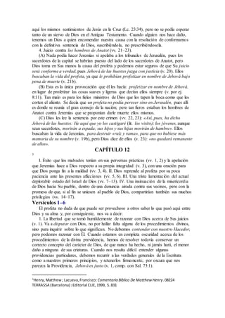 aquí los mismos sentimientos de Jesús en la Cruz (Lc. 23:34), pero no se podía esperar
tanto de un siervo de Dios en el Antiguo Testamento. Cuando alguien nos hace daño,
tenemos un Dios a quien encomendar nuestra causa con la resolución de conformarnos
con la definitiva sentencia de Dios, suscribiéndola, no prescribiéndosela.
4. Juicio contra los hombres de Anatot (vv. 21–23).
(A) Nada podía hacer Jeremías si apelaba a los tribunales de Jerusalén, pues los
sacerdotes de la capital se habrían puesto del lado de los sacerdotes de Anatot, pero
Dios toma en Sus manos la causa del profeta y podemos estar seguros de que Su juicio
será conforme a verdad, pues Jehová de las huestes juzga con justicia (v. 20). Ellos
buscaban la vida del profeta, ya que le prohibían profetizar en nombre de Jehová bajo
pena de muerte (v. 21b).
(B) Esta es la única provocación que él les hacía: profetizar en nombre de Jehová,
en lugar de profetizar las cosas suaves y ligeras que decían ellos siempre (v. por ej.
8:11). Tan malo es para los fieles ministros de Dios que les tapen la boca como que les
corten el aliento. Se decía que un profeta no podía perecer sino en Jerusalén, pues allí
es donde se reunía el gran consejo de la nación; pero tan fieros estaban los hombres de
Anatot contra Jeremías que se proponían darle muerte ellos mismos.
(C) Dios les lee la sentencia por este crimen (vv. 22, 23): «Así, pues, ha dicho
Jehová de las huestes: He aquí que yo los castigaré (lit. los visito); los jóvenes, aunque
sean sacerdotes, morirán a espada; sus hijos y sus hijas morirán de hambre». Ellos
buscaban la vida de Jeremías, para destruir «raíz y rama», para que no hubiese más
memoria de su nombre (v. 19b), pero Dios dice de ellos (v. 23): «no quedará remanente
de ellos».
CAPÍTULO 12
3
I. Éxito que los malvados tenían en sus perversas prácticas (vv. 1, 2) y la apelación
que Jeremías hace a Dios respecto a su propia integridad (v. 3), con una oración para
que Dios ponga fin a la maldad (vv. 3, 4). II. Dios reprende al profeta por su poca
paciencia ante las presentes aflicciones (vv. 5, 6). III. Una triste lamentación del actual
deplorable estado del Israel de Dios (vv. 7–13). IV. Una insinuación de la misericordia
de Dios hacia Su pueblo, dentro de una denuncia airada contra sus vecinos, pero con la
promesa de que, si al fin se uniesen al pueblo de Dios, compartirían también sus muchos
privilegios (vv. 14–17).
Versículos 1–6
El profeta no duda de que puede ser provechoso a otros saber lo que pasó aquí entre
Dios y su alma y, por consiguiente, nos va a decir:
1. La libertad que se tomó humildemente de razonar con Dios acerca de Sus juicios
(v. 1). Va a disputar con Dios, no por hallar falta alguna de los procedimientos divinos,
sino para inquirir sobre lo que significan. No debemos contender con nuestro Hacedor,
pero podemos razonar con Él. Cuando estamos en completa oscuridad acerca de los
procedimientos de la divina providencia, hemos de resolver todavía conservar un
correcto concepto del carácter de Dios, de que nunca ha hecho, ni jamás hará, el menor
daño a ninguna de sus criaturas. Cuando nos resulta difícil entender algunas
providencias particulares, debemos recurrir a las verdades generales de la Escritura
como a nuestros primeros principios, y retenerlos firmemente; por oscura que nos
parezca la Providencia, Jehová es justo (v. 1, comp. con Sal. 73:1).
3
Henry,Matthew; Lacueva,Francisco: Comentario Bı́blico De Matthew Henry.08224
TERRASSA (Barcelona) :Editorial CLIE,1999, S.831
 