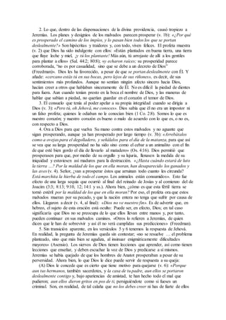 2. Lo que, dentro de las dispensaciones de la divina providencia, causó tropiezo a
Jeremías. Los planes y designios de los malvados parecen prosperar (v. 1b): «¿Por qué
es prosperado el camino de los impíos, y lo pasan bien todos los que se portan
deslealmente?» Son hipócritas y traidores y, con todo, viven felices. El profeta muestra
(v. 2) que Dios ha sido indulgente con ellos: «Están plantados en buena tierra, una tierra
que fluye leche y miel, ¡y tú los plantaste! Más aún, tú arrojaste de allí a los gentiles
para plantar a ellos» (Sal. 44:2; 80:8); «y echaron raíces; su prosperidad parece
corroborada, “no es por casualidad, sino que se debe a un decreto de Dios”
(Freedman)». Dios les ha favorecido, a pesar de que se portan deslealmente con Él. Y
añade: «cercano estás tú en sus bocas, pero lejos de sus riñones», es decir, de sus
sentimientos más profundos. Aunque no sentían ningún afecto sincero hacia Dios,
hacían creer a otros que hablaban sinceramente de Él. No es difícil la piedad de dientes
para fuera. Aun cuando tenían presto en la boca el nombre de Dios, y las maneras de
hablar que sabían a piedad, no querían guardar en el corazón el temor de Dios.
3. El consuelo que tenía al poder apelar a su propia integridad cuando se dirigía a
Dios (v. 3): «Pero tú, oh Jehová, me conoces». Dios sabía que él no era un impostor ni
un falso profeta; quienes le odiaban no le conocían bien (1 Co. 2:8). Somos lo que es
nuestro corazón; y nuestro corazón es bueno o malo de acuerdo con lo que es, o no es,
con respecto a Dios.
4. Ora a Dios para que vuelva Su mano contra estos malvados y no aguante que
sigan prosperando, aunque ya han prosperado por largo tiempo (v. 3b): «Arrebátalos
como a ovejas para el degolladero, y señálalos para el día de la matanza, para que así
se vea que su larga prosperidad no ha sido sino como el cebar a un animalito con el fin
de que esté bien gordo el día de llevarlo al matadero» (Os. 4:16). Dios permitió que
prosperasen para que, por medio de su orgullo y su lujuria, llenasen la medida de su
iniquidad y estuviesen así maduros para la destrucción. «¿Hasta cuándo estará de luto
la tierra …? Por la maldad de los que en ella moran, han desaparecido los ganados y
las aves (v. 4). Señor, ¿van a prosperar éstos que arruinan todo cuanto les circunda?
Está marchita la hierba de todo el campo. Los animales están consumidos». Esto fue
efecto de una larga sequía que ocurrió al final del reinado de Josías y al comienzo del de
Joacim (3:3; 8:13; 9:10, 12; 14:1 y ss.). Ahora bien, ¿cómo es que esta fértil tierra se
tornó estéril por la maldad de los que en ella moran? Por eso, el profeta ora que estos
malvados mueran por su pecado, y que la nación entera no tenga que sufrir por causa de
ellos. Llegaron a decir (v. 4, al final): «Dios no ve nuestro fin». Es de advertir que, en
hebreo, el sujeto de esta oración está oculto: Puede ser, en efecto, Dios; en tal caso
significaría que Dios no se preocupa de lo que ellos llevan entre manos y, por tanto,
pueden continuar en sus malvados caminos. «Otros lo refieren a Jeremías, de quien
dicen que le han de sobrevivir y así él no verá cumplidas sus predicciones» (Freedman).
5. Sin transición aparente, en los versículos 5 y 6 tenemos la respuesta de Jehová.
En realidad, la pregunta de Jeremías queda sin contestar; «no se resuelve … el problema
planteado, sino que más bien se agudiza, al insinuar enigmáticamente dificultades
mayores» (Asensio). Los siervos de Dios tienen lecciones que aprender, así como tienen
lecciones que enseñar, y deben escuchar la voz de Dios y predicarse a sí mismos.
Jeremías se había quejado de que los hombres de Anatot prosperaban a pesar de su
perversidad. Ahora bien, lo que Dios le dice puede servir de respuesta a su queja:
(A) Dios le concede que es cierto que tiene motivo para quejarse (v. 6): «Porque
aun tus hermanos, también sacerdotes, y la casa de tu padre, aun ellos se portaron
deslealmente contigo y, bajo apariencias de amistad, te han hecho todo el mal que
pudieron; aun ellos dieron gritos en pos de ti, persiguiéndote como si fueses un
criminal. Son, en realidad, de tal calaña que no los debes creer ni has de fiarte de ellos
 
