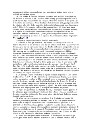 aun cuando te dirijan buenas palabras, pues aparentan ser amigos tuyos, pero en
realidad son enemigos tuyos».
(B) Pero también le dice que el disgusto que siente ante la actitud persecutoria de
sus paisanos es excesivo (v. 5). Lo que ha sufrido es muy poco en comparación con lo
que le espera. Bajo los dos símiles del versículo, Dios viene a decirle: si las injurias que
te han hecho los hombres de Anatot han hecho tanta impresión en ti, ¿qué pasará cuando
los príncipes y los jefes de los sacerdotes de Jerusalén te hagan sentir todo el peso de su
poder? (20:2; 32:2)». Asensio explica así las comparaciones: «Si, como hasta ahora,
corres a pie en competencia con los que igualmente corren a pie y, con todo, te cansas;
si ni siquiera te sientes seguro en una tierra de paz (si te das por vencido con las
dificultades menores de hasta ahora), ¿cómo podrás competir en la carrera con los
caballos más veloces y qué harás en la espesura del Jordán con sus fieras peligrosas?»
Versículos 7–13
El pueblo de los judíos queda aquí marcado para la ruina.
1. Es terrible la frase que pronuncia Dios aquí (v. 7): «He dejado mi casa—el
templo, mi palacio; lo han profanado y así me han forzado a salir de él—; desamparé mi
heredad, y no me voy a preocupar más de ella. Si ellos se hubiesen comportado como es
debido, yo les habría hecho prosperar abundantemente, pues eran el amado de mi alma
(lit.); pero me han provocado a entregarlo en manos de sus enemigos». Habían
degenerado hasta convertirse en fieras de presa, a las que nadie ama y todo el mundo
evita (v. 8): «Mi heredad fue para mí como león en la selva»; rugen contra Dios mismo
en las amenazas que respiran contra los profetas que les hablan en Su nombre. Los que
eran ovejas de su pasto se han convertido en leones feroces y hambrientos. Por eso (v.
8b), Dios aborreció su heredad. ¿Qué deleite podía tener el Dios de amor en un pueblo
que se había vuelto como bestias, vejatorio para los hombres y para el mismo Dios?
Para Dios (v. 9), Israel se ha vuelto como un ave extraña, de variopinto plumaje; por
tanto, esta rareza incita a las demás aves de rapiña que la rodean (las naciones vecinas) a
atacarla. Dios no impide este ataque. Al contrario (v. 9b), Él mismo convoca a las fieras
del campo a que vengan a devorarla.
2. Los enemigos caerán sobre ella y la dejarán desolada. El pueblo de Dios siempre
resulta extraño (v. 1 P. 4:4) a los inconversos; pero la extrañeza de esta ave de muchos
colores que es ahora Israel no se debe a su piedad, sino a su insensatez. Bien pueden,
pues, las demás aves atacarla, pues Dios la ha abandonado. La destrucción del país a
manos de los caldeos es presentada aquí como algo que se ha llevado a cabo ya, para
poner de relieve que era un hecho inminente y seguro. Dios habla de ello como de algo
en que no halla ningún placer, pues Él no se goza en la muerte del pecador.
(A) Véase con qué ternura (v. 10) habla del país, a pesar de los muchos pecados de
los habitantes, pues se acuerda de Su pacto con ellos: «Es mi viña … mi heredad … mi
heredad agradable». Así también, Dios siente afecto e interés hacia Su Iglesia, aunque
ésta deje mucho que desear.
(B) Véase con qué compasivos acentos habla de la desolación del país (v. 10)
«Muchos pastores (los generales del enemigo, como en 6:3, o los propios líderes de
Israel, como en 2:8) han destruido mi viña. Lo que era heredad agradable se ha
convertido en desierto y soledad, porque (v. 12) sobre todas las alturas del desierto
vinieron saqueadores», aunque estos saqueadores eran meros instrumentos en manos de
Dios; por eso añade «porque la espada de Jehová devora desde un extremo de la tierra
hasta el otro», de forma que no hay paz para ninguna carne, pues el invasor no sólo
devasta a Judá, sino también a las demás naciones circunvecinas.
(C) Véase de dónde procede toda esta miseria. Sí, es la espada de Jehová la que
devora, pero no sin motivo. Mientras el pueblo de Dios se mantiene adherido a Él, la
 