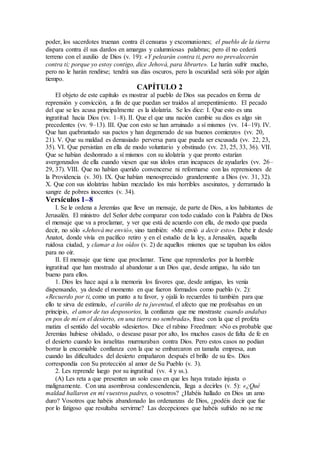 poder, los sacerdotes truenan contra él censuras y excomuniones; el pueblo de la tierra
dispara contra él sus dardos en amargas y calumniosas palabras; pero él no cederá
terreno con el auxilio de Dios (v. 19): «Y pelearán contra ti, pero no prevalecerán
contra ti; porque yo estoy contigo, dice Jehová, para librarte». Le harán sufrir mucho,
pero no le harán rendirse; tendrá sus días oscuros, pero la oscuridad será sólo por algún
tiempo.
CAPÍTULO 2
El objeto de este capítulo es mostrar al pueblo de Dios sus pecados en forma de
reprensión y convicción, a fin de que puedan ser traídos al arrepentimiento. El pecado
del que se les acusa principalmente es la idolatría. Se les dice: I. Que esto es una
ingratitud hacia Dios (vv. 1–8). II. Que el que una nación cambie su dios es algo sin
precedentes (vv. 9–13). III. Que con esto se han arruinado a sí mismos (vv. 14–19). IV.
Que han quebrantado sus pactos y han degenerado de sus buenos comienzos (vv. 20,
21). V. Que su maldad es demasiado perversa para que pueda ser excusada (vv. 22, 23,
35). VI. Que persistían en ella de modo voluntario y obstinado (vv. 23, 25, 33, 36). VII.
Que se habían deshonrado a sí mismos con su idolatría y que pronto estarían
avergonzados de ella cuando viesen que sus ídolos eran incapaces de ayudarles (vv. 26–
29, 37). VIII. Que no habían querido convencerse ni reformarse con las reprensiones de
la Providencia (v. 30). IX. Que habían menospreciado grandemente a Dios (vv. 31, 32).
X. Que con sus idolatrías habían mezclado los más horribles asesinatos, y derramado la
sangre de pobres inocentes (v. 34).
Versículos 1–8
I. Se le ordena a Jeremías que lleve un mensaje, de parte de Dios, a los habitantes de
Jerusalén. El ministro del Señor debe comparar con todo cuidado con la Palabra de Dios
el mensaje que va a proclamar, y ver que está de acuerdo con ella, de modo que pueda
decir, no sólo «Jehová me envió», sino también: «Me envió a decir esto». Debe ir desde
Anatot, donde vivía en pacífico retiro y en el estudio de la ley, a Jerusalén, aquella
ruidosa ciudad, y clamar a los oídos (v. 2) de aquellos mismos que se tapaban los oídos
para no oír.
II. El mensaje que tiene que proclamar. Tiene que reprenderles por la horrible
ingratitud que han mostrado al abandonar a un Dios que, desde antiguo, ha sido tan
bueno para ellos.
1. Dios les hace aquí a la memoria los favores que, desde antiguo, les venía
dispensando, ya desde el momento en que fueron formados como pueblo (v. 2):
«Recuerdo por ti, como un punto a tu favor, y ojalá lo recuerdes tú también para que
ello te sirva de estímulo, el cariño de tu juventud, el afecto que me profesabas en un
principio, el amor de tus desposorios, la confianza que me mostraste cuando andabas
en pos de mí en el desierto, en una tierra no sembrada», frase con la que el profeta
matiza el sentido del vocablo «desierto». Dice el rabino Freedman: «No es probable que
Jeremías hubiese olvidado, o desease pasar por alto, los muchos casos de falta de fe en
el desierto cuando los israelitas murmuraban contra Dios. Pero estos casos no podían
borrar la encomiable confianza con la que se embarcaron en tamaña empresa, aun
cuando las dificultades del desierto empañaron después el brillo de su fe». Dios
correspondía con Su protección al amor de Su Pueblo (v. 3).
2. Les reprende luego por su ingratitud (vv. 4 y ss.).
(A) Les reta a que presenten un solo caso en que les haya tratado injusta o
malignamente. Con una asombrosa condescendencia, llega a decirles (v. 5): «¿Qué
maldad hallaron en mí vuestros padres, o vosotros? ¿Habéis hallado en Dios un amo
duro? Vosotros que habéis abandonado las ordenanzas de Dios, ¿podéis decir que fue
por lo fatigoso que resultaba servirme? Las decepciones que habéis sufrido no se me
 