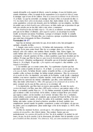 espada del pueblo es la espada de Jehová, como lo atestigua el caso de Gedeón; pero
cuando abandonan a Dios, la espada de los saqueadores es la espada de Jehová, como
lo atestigua aquí el caso de los caldeos. Esto es a causa de la ardiente ira de Jehová (v.
13, al final). Lo que ha convertido en enemigo de Israel a Dios es el pecado de ellos (v.
11): «La tierra lloró sobre mí desolada, es decir, hizo duelo delante de mi—dice Dios—
como quejándose a mí por este desastre, pero los habitantes son tan estúpidos, tan faltos
de sentido que no hubo hombre que reflexionase, no hubo nadie que se percatase de que
todo esto sucedía por no dar ellos oídos a mis avisos y amenazas».
(D) «Sembraron (los de Judá) trigo (v. 13), esto es, se afanaron en tomar medidas
para que no les faltase el alimento, pero segaron espinos, ya sea porque la cosecha
resultó un desastre (así piensa Freedman), o porque el extranjero invadió la campiña
(Asensio)». Esto es (v. 13b) para ellos una vergüenza, «porque su pobreza demuestra
que están bajo el desagrado de Dios» (Freedman).
Versículos 14–17
Aquí hay un mensaje para todos los que, de un modo u otro, han perseguido u
oprimido al pueblo de Dios.
1. Aunque estos malos vecinos (v. 14) habían sido instrumentos de Dios para
descargar Su ira justa contra Israel, Dios los va a castigar ahora. Los vecinos no
incluyen sólo a los caldeos, sino también Moab, Ammón, Siria, Edom, Egipto, los
cuales habían sido malos vecinos por el influjo que habían ejercido sobre Israel para
corromperlo y hacerle apartarse de Dios, y ahora ayudaban a que fuese desolado por los
caldeos. El cargo que Dios les hace es «que tocan la heredad que hice poseer a mi
pueblo Israel». Abusaban sacrílegamente del pueblo que era la heredad agradable de
Jehová (v. 10, al final). El que dijo: «¡No toquéis a mis ungidos!», dice también: «¡No
toquéis su heredad!»
2. Las medidas que va a tomar contra ellos. Va a quebrantar el poder que han
ejercitado contra el pueblo de Israel (v. 14, al final): «y arrancaré de en medio de ellos
a la casa de Judá». Se habían llevado cautivo al pueblo de Dios, y a los que habían
acudido a ellos en busca de refugio los habían tomado prisioneros. Dios los arrancará
de en medio de ellos, les impulsará, por medio de Su Espíritu, a salir de allí, e impulsará
también a sus nuevos capataces a dejarles marchar, como arrancó de Egipto a Israel. Y
traerá sobre los opresores las mismas calamidades que ellos, como instrumentos de
Dios, han traído sobre Israel (v. 14b): «He aquí que yo los arrancaré de su tierra». El
juicio comenzó por la casa de Dios, pero no se va a terminar allí.
3. La misericordia que Dios tiene en reserva para aquellos, de entre los malos
vecinos (de Israel y de Dios, pues dice «MIS malos vecinos»), que quieran unirse a Él y
llegar a ser también pueblo Suyo (vv. 15, 16). Habían arrastrado al pueblo de Dios para
que se unieran a ellos en el servicio de los ídolos; si ahora se dejan llevar por el Israel
que regresa a unirse con los israelitas en el servicio del único Dios vivo y verdadero,
serán recibidos a poseer la misma condición que es propia del Israel de Dios. Esto tuvo
parcial cumplimiento cuando, al volver los judíos de la cautividad, muchos de los que
habían sido malos vecinos de Israel se hicieron prosélitos de Israel; también tuvo
cumplimiento parcial cuando los gentiles comenzaron a entrar en la Iglesia a la par con
los judíos; pero su cumplimiento pleno tendrá lugar al fin de los tiempos (v. 48:47; 49:6,
39; Am. 9:14).
(A) Dios les mostrará Su favor, con tal que (v. 16) «diligentemente aprendan los
caminos de mi pueblo», dice Jehová mismo. Hay caminos buenos que son
particularmente los caminos del pueblo de Dios: los de la santidad y la piedad, los del
amor y la paz, los de la oración y de la observancia del sábado. Han de aprender a jurar
por el nombre de Dios diciendo. Vive Jehová (v. 4:2), así como enseñaron a mi pueblo
 