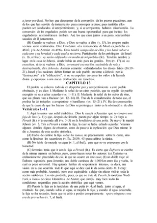 a jurar por Baal. No hay que desesperar de la conversión de los peores pecadores, aun
de los que han servido de instrumento para corromper a otros; pues también ellos
pueden ser conducidos al arrepentimiento; y, si se arrepienten, hallarán misericordia. La
conversión de los engañados podría ser una buena oportunidad para que incluso los
engañadores se convirtiesen también. Así, los que caen juntos a un pozo, son también
sacados de él juntamente.
(B) Cuando se vuelvan a Dios, y Dios se vuelva a ellos (v. 15), los propios malos
vecinos serán restaurados. Dice Freedman: «La restauración de Moab es predicha en
48:47, y la de Ammón en 49:6». Dios tendrá compasión de ellos y los hará volver a
cada uno a su heredad y cada cual a su tierra. Participarán de los privilegios de Israel
(v. 16, al final): «y serán edificados en medio de mi pueblo» (lit.). Tendrán nombre y
lugar en la casa de Jehová, donde había un atrio para los gentiles. Pero (v. 17) «si no
escuchan, si no se vuelven a Dios, arrancaré esa nación, sacándola de raíz y
destruyéndola, dice Jehová». Asensio comenta: «Abandonados los dioses falsos (16:19–
21), Israel y las naciones deben formar un solo pueblo en torno a Jehová: por la
“destrucción” a la “edificación”, si no se empeñan en cerrar los oídos a la llamada
divina y exponerse a una nueva destrucción sin remedio».
CAPÍTULO 13
El profeta se esfuerza todavía en despertar paz y arrepentimiento a este pueblo
obstinado, y les dice: I. Mediante la señal de un cinto podrido, que su orgullo de pueblo
escogido se va a echar a perder (vv. 1–11). II. Mediante la señal de los odres de vino,
que sus planes van a fracasar (vv. 12–14). III. Tras de la consideración de todo eso, el
profeta ha de invitarles a arrepentirse y humillarse (vv. 15–21). IV. Ha de convencerles
de que la causa de que los Juicios de Dios se prolonguen tanto es la obstinación de ellos
Versículos 1–11
1. Aquí tenemos una señal simbólica. Dios le manda a Jeremías que se compre una
faja de lino (v. 1) y que, después de llevarla puesta por algún tiempo (v. 2), vaya a
Perath (lit.) y la esconda allí (vv. 3–5) en la hendidura de una peña. De nuevo le mandó
Jehová (vv. 6, 7) ir a Perath a tomar la faja, la cual se había echado a perder. Veamos
algunos detalles dignos de observar, antes de pasar a la explicación que Dios mismo le
dio a Jeremías de esta acción simbólica.
(A) Había de ceñirse la faja sobre los lomos, no precisamente sobre la carne, sino
como la llevaban los sacerdotes (v. Éx. 28:39, 40) para ceñirse la túnica.
(B) No había de meterla en agua (v. 1, al final), para que no se estropease con la
humedad.
(C) Jeremías tenía que ir con la faja a Perath (lit.). Es cierto que Éufrates se escribe
de la misma manera en hebreo, pero, como hacen notar los autores: (a) Éufrates va
ordinariamente precedido de río, lo que no ocurre en este caso; (b) un doble viaje al
Éufrates supondría para Jeremías una doble caminata de 1.000 km entre ida y vuelta, lo
cual es poco verosímil. Hay quienes hablan de «experiencia interna», es decir, una
visión en la que ocurriría todo lo que aquí se dice (así lo da como cierto M. Henry;
como más probable, Asensio), pero esto equivaldría a dejar sin efecto visible toda la
acción simbólica. Lo más probable, pues, es que se trate de Perath, la moderna Wadi
Fará, a menos de cinco kilómetros de Anatot, que cumple muy bien todas las
condiciones requeridas para la acción simbólica que aquí vemos.
(D) Puesta la faja en la hendidura de una peña (v. 4, al final), junto al agua, el
resultado fue que, cuando subía el agua, se mojaba la faja, y cuando el agua descendía,
la faja se iba secando, hasta que se echó a perder completamente: «para ninguna cosa
era de provecho» (v. 7, al final).
 