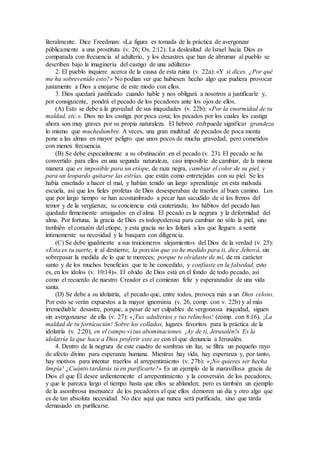 literalmente. Dice Freedman: «La figura es tomada de la práctica de avergonzar
públicamente a una prostituta (v. 26; Os. 2:12). La deslealtad de Israel hacia Dios es
comparada con frecuencia al adulterio, y los desastres que han de abrumar al pueblo se
describen bajo la imaginería del castigo de una adúltera»
2. El pueblo inquiere acerca de la causa de esta ruina (v. 22a): «Y si dices. ¿Por qué
me ha sobrevenido esto?» No podían ver que hubiesen hecho algo que pudiera provocar
justamente a Dios a enojarse de este modo con ellos.
3. Dios quedará justificado cuando hable y nos obligará a nosotros a justificarle y,
por consiguiente, pondrá el pecado de los pecadores ante los ojos de ellos.
(A) Esto se debe a la gravedad de sus iniquidades (v. 22b): «Por la enormidad de tu
maldad, etc.». Dios no los castiga por poca cosa; los pecados por los cuales les castiga
ahora son muy graves por su propia naturaleza. El hebreo rob puede significar grandeza
lo mismo que muchedumbre. A veces, una gran multitud de pecados de poca monta
pone a las almas en mayor peligro que unos pocos de mucha gravedad, pero cometidos
con menos frecuencia.
(B) Se debe especialmente a su obstinación en el pecado (v. 23). El pecado se ha
convertido para ellos en una segunda naturaleza, casi imposible de cambiar, de la misma
manera que es imposible para un etíope, de raza negra, cambiar el color de su piel, y
para un leopardo quitarse las estrías, que están como entretejidas con su piel. Se les
había enseñado a hacer el mal, y habían tenido un largo aprendizaje en esta malvada
escuela, así que los fieles profetas de Dios desesperaban de traerlos al buen camino. Los
que por largo tiempo se han acostumbrado a pecar han sacudido de sí los frenos del
temor y de la vergüenza; su conciencia está cauterizada; los hábitos del pecado han
quedado firmemente arraigados en el alma. El pecado es la negrura y la deformidad del
alma. Por fortuna, la gracia de Dios es todopoderosa para cambiar no sólo la piel, sino
también el corazón del etíope, y esta gracia no les faltará a los que lleguen a sentir
íntimamente su necesidad y la busquen con diligencia.
(C) Se debe igualmente a sus traicioneros alejamientos del Dios de la verdad (v. 25):
«Esta es tu suerte, ir al destierro; la porción que yo he medido para ti, dice Jehová, sin
sobrepasar la medida de lo que te mereces; porque te olvidaste de mí, de mi carácter
santo y de los muchos beneficios que te he concedido, y confiaste en la falsedad, esto
es, en los ídolos (v. 10:14)». El olvido de Dios está en el fondo de todo pecado, así
como el recuerdo de nuestro Creador es el comienzo feliz y esperanzador de una vida
santa.
(D) Se debe a su idolatría, el pecado que, entre todos, provoca más a un Dios celoso.
Por esto se verán expuestos a la mayor ignominia (v. 26, comp. con v. 22b) y al más
irremediable desastre, porque, a pesar de ser culpables de vergonzosa iniquidad, siguen
sin avergonzarse de ella (v. 27): «¡Tus adulterios y tus relinchos! (comp. con 8:16). ¡La
maldad de tu fornicación! Sobre los collados, lugares favoritos para la práctica de la
idolatría (v. 2:20), en el campo vi tus abominaciones. ¡Ay de ti, Jerusalén!» Es la
idolatría la que hace a Dios proferir este ay con el que denuncia a Jerusalén.
4. Dentro de la negrura de este cuadro de sombras sin luz, se filtra un pequeño rayo
de afecto divino para esperanza humana. Mientras hay vida, hay esperanza y, por tanto,
hay motivos para intentar traerlos al arrepentimiento (v. 27b): «¡No quieres ser hecha
limpia! ¿Cuánto tardarás tú en purificarte?» Es un ejemplo de la maravillosa gracia de
Dios el que Él desee ardientemente el arrepentimiento y la conversión de los pecadores,
y que le parezca largo el tiempo hasta que ellos se ablanden; pero es también un ejemplo
de la asombrosa insensatez de los pecadores el que ellos demoren un día y otro algo que
es de tan absoluta necesidad. No dice aquí que nunca será purificada, sino que tarda
demasiado en purificarse.
 