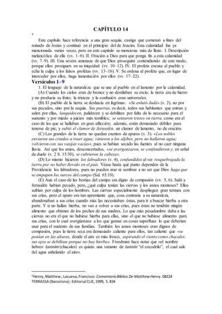 CAPÍTULO 14
4
Este capítulo hace referencia a una gran sequía, castigo que comenzó a fines del
reinado de Josías y continuó en el principio del de Joacim. Esta calamidad fue ya
mencionada varias veces, pero en este capítulo se menciona más de lleno. I. Descripción
melancólica de ella (vv. 1–6). II. Oración a Dios para que ponga fin a esta calamidad
(vv. 7–9). III. Una severa amenaza de que Dios proseguirá contendiendo de este modo,
porque ellos prosiguen en su iniquidad (vv. 10–12). IV. El profeta excusa al pueblo y
echa la culpa a los falsos profetas (vv. 13–16). V. Se ordena al profeta que, en lugar de
interceder por ellos, haga lamentación por ellos (vv. 17–22).
Versículos 1–9
1. El lenguaje de la naturaleza que se une al pueblo en el lamento por la calamidad.
(A) Cuando los cielos eran de bronce y no destilaban su rocío, la tierra era de hierro
y no producía su fruto; la tristeza y la confusión eran universales.
(B) El pueblo de la tierra se deshacía en lágrimas: «Se enlutó Judá» (v. 2), no por
sus pecados, sino por la sequía. Sus puertas, es decir, todos sus habitantes que entran y
salen por ellas, languidecen, palidecen y se debilitan por falta de lo necesario para el
sustento y por miedo a juicios más temibles; se sentaron tristes en tierra, como era el
caso de los que se hallaban en gran aflicción; además, están demasiado débiles para
tenerse de pie; y subió el clamor de Jerusalén, un clamor de lamento, no de oración.
(C) Los grandes de la tierra no quedan exentos de apuros (v. 3): «Los nobles
enviaron sus criados a traer agua; vinieron a los aljibes, pero no hallaron agua;
volvieron con sus vasijas vacías», pues se habían secado las fuentes al no caer ninguna
lluvia. Así que los amos, desconcertados, «se avergonzaron, se confundieron y, en señal
de duelo (v. 2 S. 15:30), se cubrieron la cabeza».
(D) Lo mismo hicieron los labradores (v. 4), confundidos al ver resquebrajada la
tierra por no haber llovido en el país. Véase hasta qué punto dependen de la
Providencia los labradores, pues no pueden arar ni sembrar a no ser que Dios haga que
se empapen los surcos del campo (Sal. 65:10).
(E) Aun el caso de las bestias del campo era digno de compasión (vv. 5, 6). Judá y
Jerusalén habían pecado, pero, ¿qué culpa tenían las ciervas y los asnos monteses? Ellos
sufrían por culpa de los hombres. Las ciervas especialmente despliegan gran ternura con
sus crías, pero el apuro era tan apremiante que, cosa contraria a su naturaleza,
abandonaban a sus crías cuando más las necesitaban éstas, para ir a buscar hierba a otra
parte. Y si no hallan hierba, no van a volver a sus crías, pues éstas no tendrán ningún
alimento que obtener de los pechos de sus madres. Lo que más pesadumbre daba a las
ciervas no era el que no hubiese hierba para ellas, sino el que no hubiese alimento para
sus crías, con lo cual avergüenzan a los que gastan en cosas superfluas lo que deberían
usar para el sustento de sus familias. También los asnos monteses eran dignos de
compasión, pues la tierra seca era demasiado caliente para ellos, tan caliente que «se
ponían en las alturas, donde el aire es más fresco, aspirando el viento como chacales;
sus ojos se debilitan porque no hay hierba». Freedman hace notar que «el nombre
hebreo tannim (chacales) es quizás una variante de tannin “el cocodrilo”, el cual sale
del agua anhelando el aire».
4
Henry,Matthew; Lacueva,Francisco: Comentario Bı́blico De Matthew Henry.08224
TERRASSA (Barcelona) :Editorial CLIE,1999, S.834
 