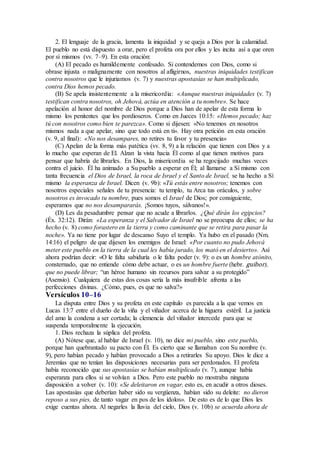 2. El lenguaje de la gracia, lamenta la iniquidad y se queja a Dios por la calamidad.
El pueblo no está dispuesto a orar, pero el profeta ora por ellos y les incita así a que oren
por sí mismos (vv. 7–9). En esta oración:
(A) El pecado es humildemente confesado. Si contendemos con Dios, como si
obrase injusta o malignamente con nosotros al afligirnos, nuestras iniquidades testifican
contra nosotros que le injuriamos (v. 7) y nuestras apostasías se han multiplicado,
contra Dios hemos pecado.
(B) Se apela insistentemente a la misericordia: «Aunque nuestras iniquidades (v. 7)
testifican contra nosotros, oh Jehová, actúa en atención a tu nombre». Se hace
apelación al honor del nombre de Dios porque a Dios han de apelar de esta forma lo
mismo los penitentes que los pordioseros. Como en Jueces 10:15: «Hemos pecado; haz
tú con nosotros como bien te parezca». Como si dijesen: «No tenemos en nosotros
mismos nada a que apelar, sino que todo está en ti». Hay otra petición en esta oración
(v. 9, al final): «No nos desampares, no retires tu favor y tu presencia»
(C) Apelan de la forma más patética (vv. 8, 9) a la relación que tienen con Dios y a
lo mucho que esperan de El. Alzan la vista hacia Él como al que tienen motivos para
pensar que habría de librarles. En Dios, la misericordia se ha regocijado muchas veces
contra el juicio. Él ha animado a Su pueblo a esperar en Él; al llamarse a Sí mismo con
tanta frecuencia el Dios de Israel, la roca de Israel y el Santo de Israel, se ha hecho a Sí
mismo la esperanza de Israel. Dicen (v. 9b): «Tú estás entre nosotros; tenemos con
nosotros especiales señales de tu presencia: tu templo, tu Arca tus oráculos, y sobre
nosotros es invocado tu nombre, pues somos el Israel de Dios; por consiguiente,
esperamos que no nos desampararás. ¡Somos tuyos, sálvanos!».
(D) Les da pesadumbre pensar que no acude a librarlos. ¿Qué dirán los egipcios?
(Éx. 32:12). Dirán: «La esperanza y el Salvador de Israel no se preocupa de ellos; se ha
hecho (v. 8) como forastero en la tierra y como caminante que se retira para pasar la
noche». Ya no tiene por lugar de descanso Suyo el templo. Ya hubo en el pasado (Nm.
14:16) el peligro de que dijesen los enemigos de Israel: «Por cuanto no pudo Jehová
meter este pueblo en la tierra de la cual les había jurado, los mató en el desierto». Así
ahora podrían decir: «O le falta sabiduría o le falta poder (v. 9): o es un hombre atónito,
consternado, que no entiende cómo debe actuar, o es un hombre fuerte (hebr. guibor),
que no puede librar; “un héroe humano sin recursos para salvar a su protegido”
(Asensio). Cualquiera de estas dos cosas sería la más insufrible afrenta a las
perfecciones divinas. ¿Cómo, pues, es que no salva?»
Versículos 10–16
La disputa entre Dios y su profeta en este capítulo es parecida a la que vemos en
Lucas 13:7 entre el dueño de la viña y el viñador acerca de la higuera estéril. La justicia
del amo la condena a ser cortada; la clemencia del viñador intercede para que se
suspenda temporalmente la ejecución.
1. Dios rechaza la súplica del profeta.
(A) Nótese que, al hablar de Israel (v. 10), no dice mi pueblo, sino este pueblo,
porque han quebrantado su pacto con Él. Es cierto que se llamaban con Su nombre (v.
9), pero habían pecado y habían provocado a Dios a retirarles Su apoyo. Dios le dice a
Jeremías que no tenían las disposiciones necesarias para ser perdonados. El profeta
había reconocido que sus apostasías se habían multiplicado (v. 7), aunque había
esperanza para ellos si se volvían a Dios. Pero este pueblo no mostraba ninguna
disposición a volver (v. 10): «Se deleitaron en vagar, esto es, en acudir a otros dioses.
Las apostasías que deberían haber sido su vergüenza, habían sido su deleite: no dieron
reposo a sus pies, de tanto vagar en pos de los ídolos». De esto es de lo que Dios les
exige cuentas ahora. Al negarles la lluvia del cielo, Dios (v. 10b) se acuerda ahora de
 