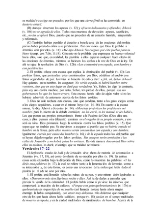 su maldad y castiga sus pecados, por los que una tierra fértil se ha convertido en
desierto estéril.
(B) Aunque observan los ayunos (v. 12) y ofrecen holocaustos y ofrendas, Jehová
(v. 10b) no se agrada de ellos. Todas esas muestras de devoción: ayunos, sacrificios,
etc., no las aceptará Dios, puesto que no proceden de un corazón humilde, arrepentido
y reformado.
(C) También habían perdido el derecho a beneficiarse de las oraciones del profeta
por no haber prestado oídos a su predicación. Por eso vemos que Dios le prohíbe a
Jeremías orar por ellos (v. 11): «Me dijo Jehová: No ruegues por este pueblo para su
bien» (comp. con 7:16; 11:14). Con esto no le prohibía que expresase su buena voluntad
hacia ellos, sino que, en realidad, les prohibía a ellos esperar cualquier buen efecto de
las oraciones de Jeremías, mientras se hiciesen los sordos a la voz de Dios en la ley. De
ahí se sigue la resolución de Dios (v. 12b): «Los consumiré con espada, con hambre y
con pestilencia».
2. El profeta ofrece otra excusa que explica la obstinación del pueblo (v. 13): Los
profetas falsos, que pretendían estar comisionados por Dios, adulaban al pueblo con
falsas seguridades de paz. Jeremías se lamenta de esto y dice: «¡Ah, ah, Señor Jehová!
Hay quienes, en tu nombre, les aseguran: No veréis espada, ni habrá hambre entre
vosotros, sino que en este lugar os daré paz verdadera. Yo, Señor, les digo lo contrario,
pero soy uno contra muchos; por tanto, Señor, ten piedad de ellos, porque son sus
gobernantes los que les hacen errar». Esta excusa habría sido de algún valor si no les
hubiese advertido de antemano acerca de los falsos profetas.
3. Dios no sólo rechaza esta excusa, sino que condena, tanto a los guías ciegos como
a los ciegos seguidores, a caer en el mismo hoyo (vv. 14–16). En cuanto a la excusa
misma, le dice Jehová a Jeremías (v. 14): «Mentiras profetizan los profetas en mi
nombre, pues lo hacen sin la debida comisión; no los envié, ni les mandé, ni les hablé».
Los que ponen sus propios pensamientos frente a la Palabra de Dios (Dios dice una
cosa, y ellos piensan otra diferente) caminan en el engaño de su propio corazón, y eso
será su ruina. Dios pronuncia luego la sentencia contra los falsos profetas (v. 15). Que
sepan que no tendrán paz. Se atrevieron a asegurar al pueblo que no habría espada ni
hambre en la tierra, pero ellos mismos serán consumidos con espada y con hambre.
Igualmente caerán por causa del hambre (v. 16) y de la espada todos los del pueblo que
se hayan dejado engañar por los falsos profetas. Sus cuerpos serán arrojados a las
calles de Jerusalén y no habrá quien los entierre. De esta manera derramará Dios sobre
ellos su maldad, es decir, el castigo que su maldad se merece.
Versículos 17–22
El deplorable estado de Judá y de Jerusalén sirve ahora de materia de lamentación a
Jeremías (vv. 17, 18), así como de objeto de su oración por ellos (v. 19). En ambas
cosas actúa el profeta bajo la dirección de Dios, como lo muestran las palabras: «Y les
dirás esta palabra» (v. 17), la cual se refiere tanto a la lamentación de Jeremías como a
su intercesión y, de esta forma, es como una revocación de la orden que había dado al
profeta (v. 11) de no orar por ellos.
1. El profeta está llorando sobre las ruinas de su país, y esto mismo debe decírseles a
ellos: «Derramen mis ojos lágrimas noche y día». Así ha de darles a entender que
preveía la venida de la calamidad. El profeta habla como si ya viese las miserias que
comportará la invasión de los caldeos: «Porque con gran quebrantamiento (v. 17b) es
quebrantada la virgen hija de mi pueblo (así llamada porque hasta ahora ningún
enemigo la había conquistado), con azote muy doloroso, más doloroso que cualquier
otro de los que hasta ahora había sufrido»; porque (v. 18) yacían en el campo multitudes
de muertos a espada, y en la ciudad multitudes de moribundos de hambre. Acerca de la
 